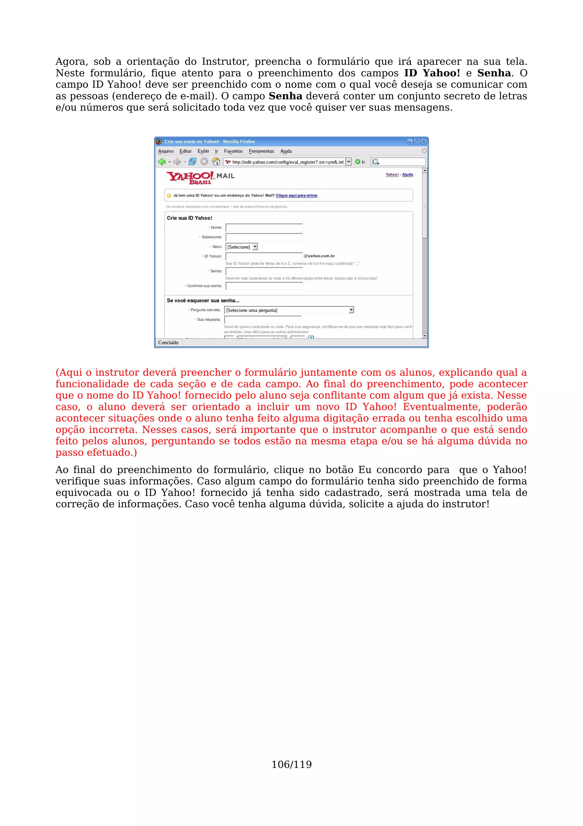 Agora, sob a orientação do Instrutor, preencha o formulário que irá aparecer na sua tela.
Neste formulário, fique atento para o preenchimento dos campos ID Yahoo! e Senha. O
campo ID Yahoo! deve ser preenchido com o nome com o qual você deseja se comunicar com
as pessoas (endereço de e-mail). O campo Senha deverá conter um conjunto secreto de letras
e/ou números que será solicitado toda vez que você quiser ver suas mensagens.




(Aqui o instrutor deverá preencher o formulário juntamente com os alunos, explicando qual a
funcionalidade de cada seção e de cada campo. Ao final do preenchimento, pode acontecer
que o nome do ID Yahoo! fornecido pelo aluno seja conflitante com algum que já exista. Nesse
caso, o aluno deverá ser orientado a incluir um novo ID Yahoo! Eventualmente, poderão
acontecer situações onde o aluno tenha feito alguma digitação errada ou tenha escolhido uma
opção incorreta. Nesses casos, será importante que o instrutor acompanhe o que está sendo
feito pelos alunos, perguntando se todos estão na mesma etapa e/ou se há alguma dúvida no
passo efetuado.)
Ao final do preenchimento do formulário, clique no botão Eu concordo para que o Yahoo!
verifique suas informações. Caso algum campo do formulário tenha sido preenchido de forma
equivocada ou o ID Yahoo! fornecido já tenha sido cadastrado, será mostrada uma tela de
correção de informações. Caso você tenha alguma dúvida, solicite a ajuda do instrutor!




                                          106/119
 