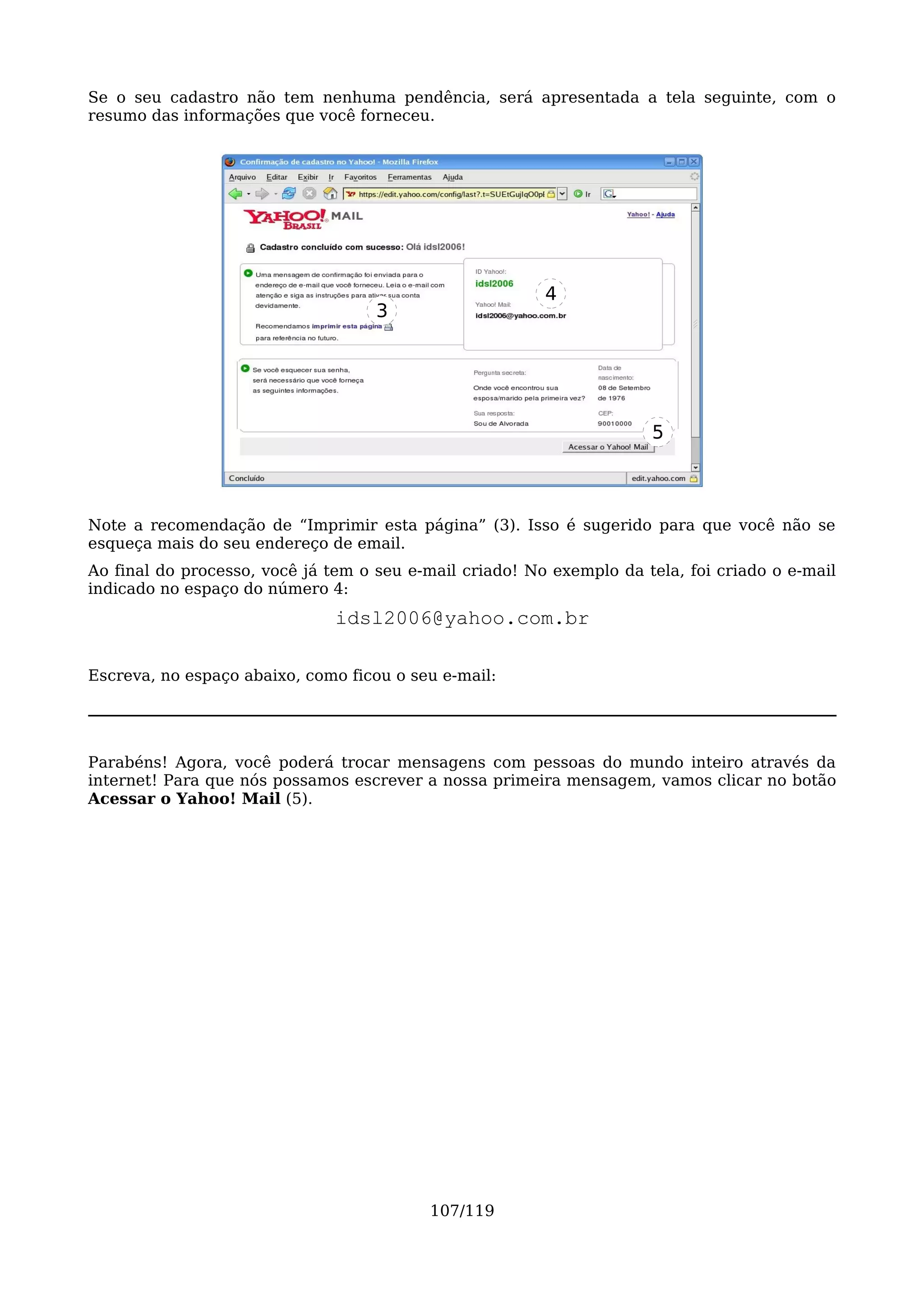 Se o seu cadastro não tem nenhuma pendência, será apresentada a tela seguinte, com o
resumo das informações que você forneceu.




                                                         4
                                    3




                                                                      5



Note a recomendação de “Imprimir esta página” (3). Isso é sugerido para que você não se
esqueça mais do seu endereço de email.
Ao final do processo, você já tem o seu e-mail criado! No exemplo da tela, foi criado o e-mail
indicado no espaço do número 4:
                               idsl2006@yahoo.com.br

Escreva, no espaço abaixo, como ficou o seu e-mail:




Parabéns! Agora, você poderá trocar mensagens com pessoas do mundo inteiro através da
internet! Para que nós possamos escrever a nossa primeira mensagem, vamos clicar no botão
Acessar o Yahoo! Mail (5).




                                          107/119
 