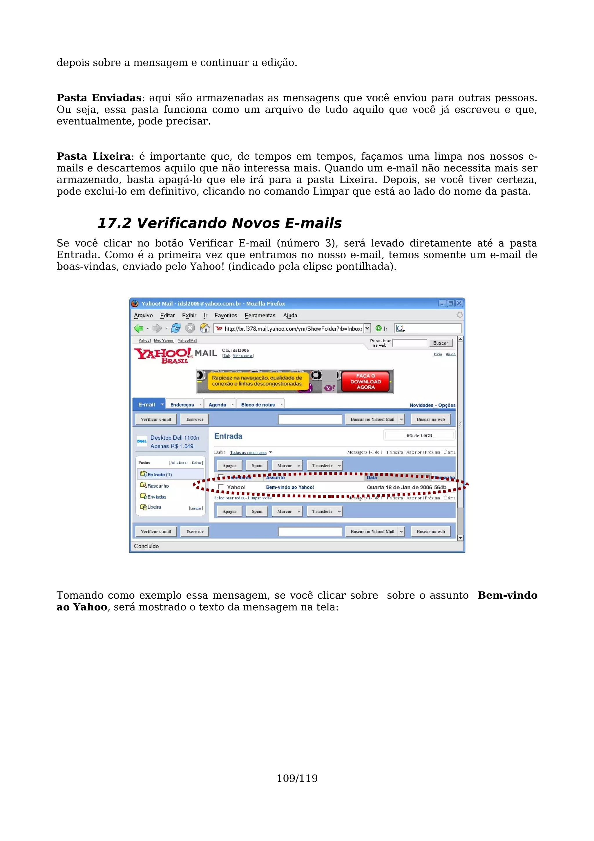 depois sobre a mensagem e continuar a edição.


Pasta Enviadas: aqui são armazenadas as mensagens que você enviou para outras pessoas.
Ou seja, essa pasta funciona como um arquivo de tudo aquilo que você já escreveu e que,
eventualmente, pode precisar.


Pasta Lixeira: é importante que, de tempos em tempos, façamos uma limpa nos nossos e-
mails e descartemos aquilo que não interessa mais. Quando um e-mail não necessita mais ser
armazenado, basta apagá-lo que ele irá para a pasta Lixeira. Depois, se você tiver certeza,
pode exclui-lo em definitivo, clicando no comando Limpar que está ao lado do nome da pasta.


       17.2 Verificando Novos E-mails
Se você clicar no botão Verificar E-mail (número 3), será levado diretamente até a pasta
Entrada. Como é a primeira vez que entramos no nosso e-mail, temos somente um e-mail de
boas-vindas, enviado pelo Yahoo! (indicado pela elipse pontilhada).




Tomando como exemplo essa mensagem, se você clicar sobre sobre o assunto Bem-vindo
ao Yahoo, será mostrado o texto da mensagem na tela:




                                         109/119
 