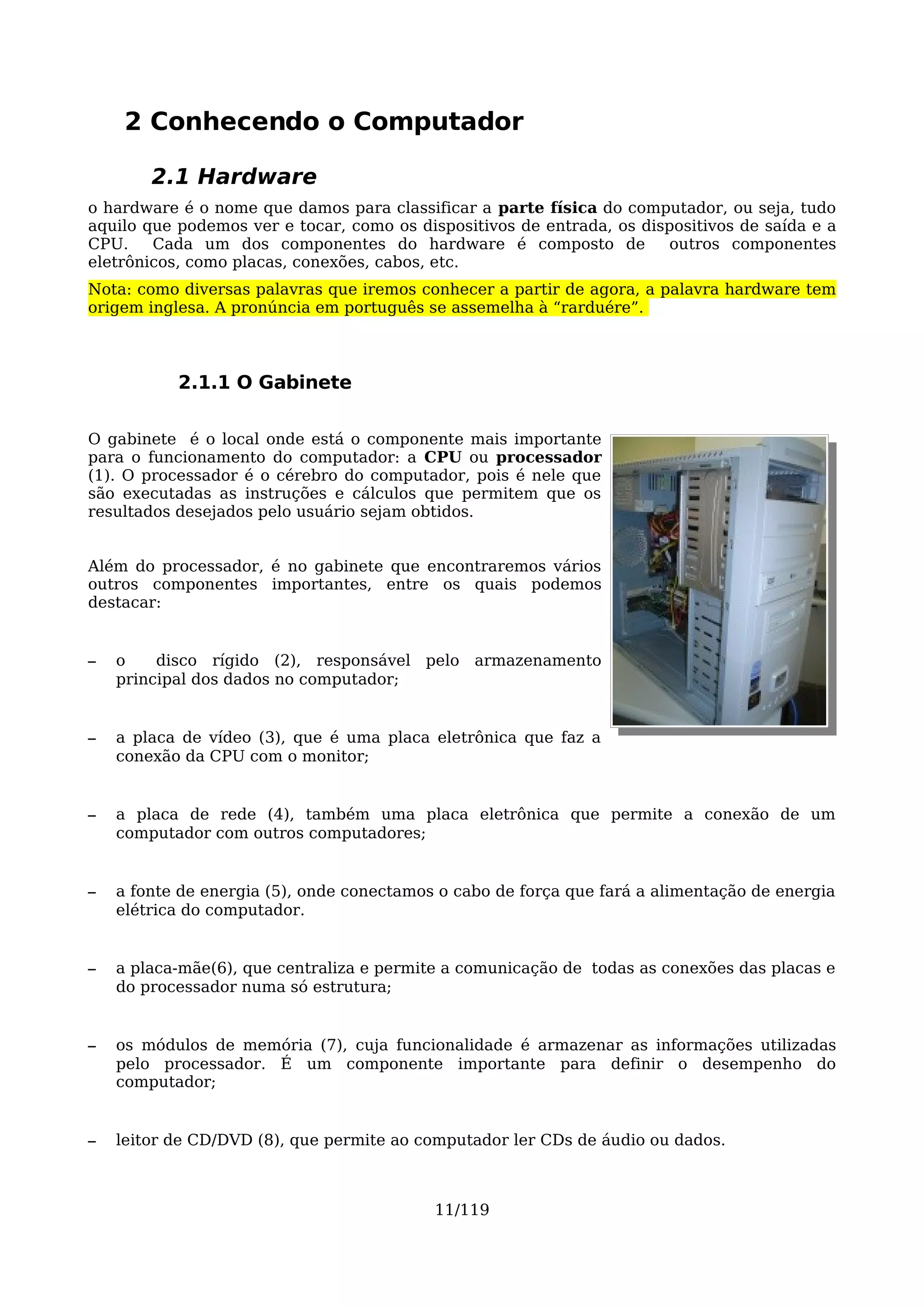 2 Conhecendo o Computador

        2.1 Hardware
o hardware é o nome que damos para classificar a parte física do computador, ou seja, tudo
aquilo que podemos ver e tocar, como os dispositivos de entrada, os dispositivos de saída e a
CPU.    Cada um dos componentes do hardware é composto de              outros componentes
eletrônicos, como placas, conexões, cabos, etc.
Nota: como diversas palavras que iremos conhecer a partir de agora, a palavra hardware tem
origem inglesa. A pronúncia em português se assemelha à “rarduére”.



           2.1.1 O Gabinete

O gabinete é o local onde está o componente mais importante
para o funcionamento do computador: a CPU ou processador
(1). O processador é o cérebro do computador, pois é nele que
são executadas as instruções e cálculos que permitem que os
resultados desejados pelo usuário sejam obtidos.


Além do processador, é no gabinete que encontraremos vários
outros componentes importantes, entre os quais podemos
destacar:


–   o    disco rígido (2), responsável pelo armazenamento
    principal dos dados no computador;


–   a placa de vídeo (3), que é uma placa eletrônica que faz a
    conexão da CPU com o monitor;


–   a placa de rede (4), também uma placa eletrônica que permite a conexão de um
    computador com outros computadores;


–   a fonte de energia (5), onde conectamos o cabo de força que fará a alimentação de energia
    elétrica do computador.


–   a placa-mãe(6), que centraliza e permite a comunicação de todas as conexões das placas e
    do processador numa só estrutura;


–   os módulos de memória (7), cuja funcionalidade é armazenar as informações utilizadas
    pelo processador. É um componente importante para definir o desempenho do
    computador;


–   leitor de CD/DVD (8), que permite ao computador ler CDs de áudio ou dados.



                                           11/119
 