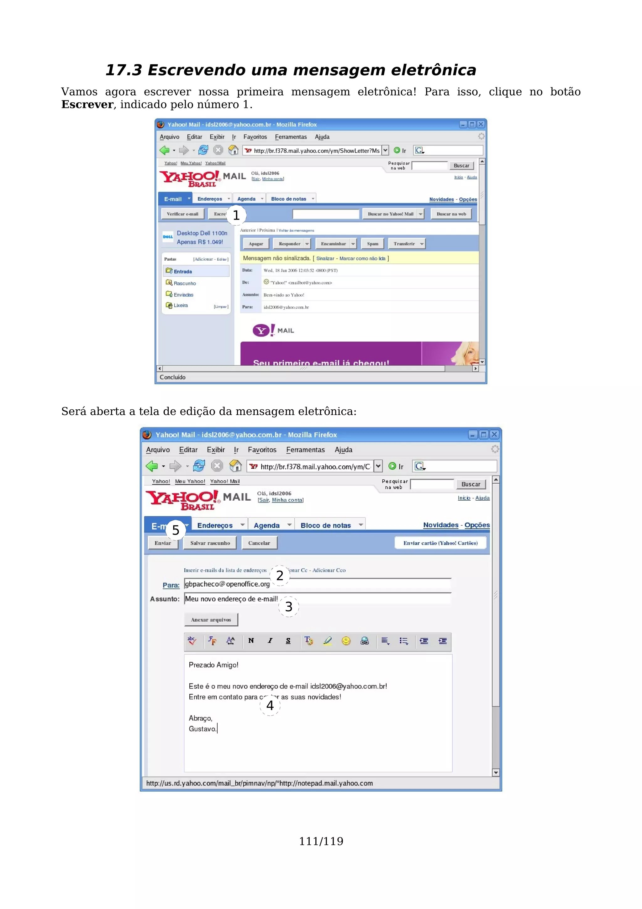 17.3 Escrevendo uma mensagem eletrônica
Vamos agora escrever nossa primeira mensagem eletrônica! Para isso, clique no botão
Escrever, indicado pelo número 1.




                              1




Será aberta a tela de edição da mensagem eletrônica:




                   5


                                        2

                                            3




                                    4




                                                111/119
 