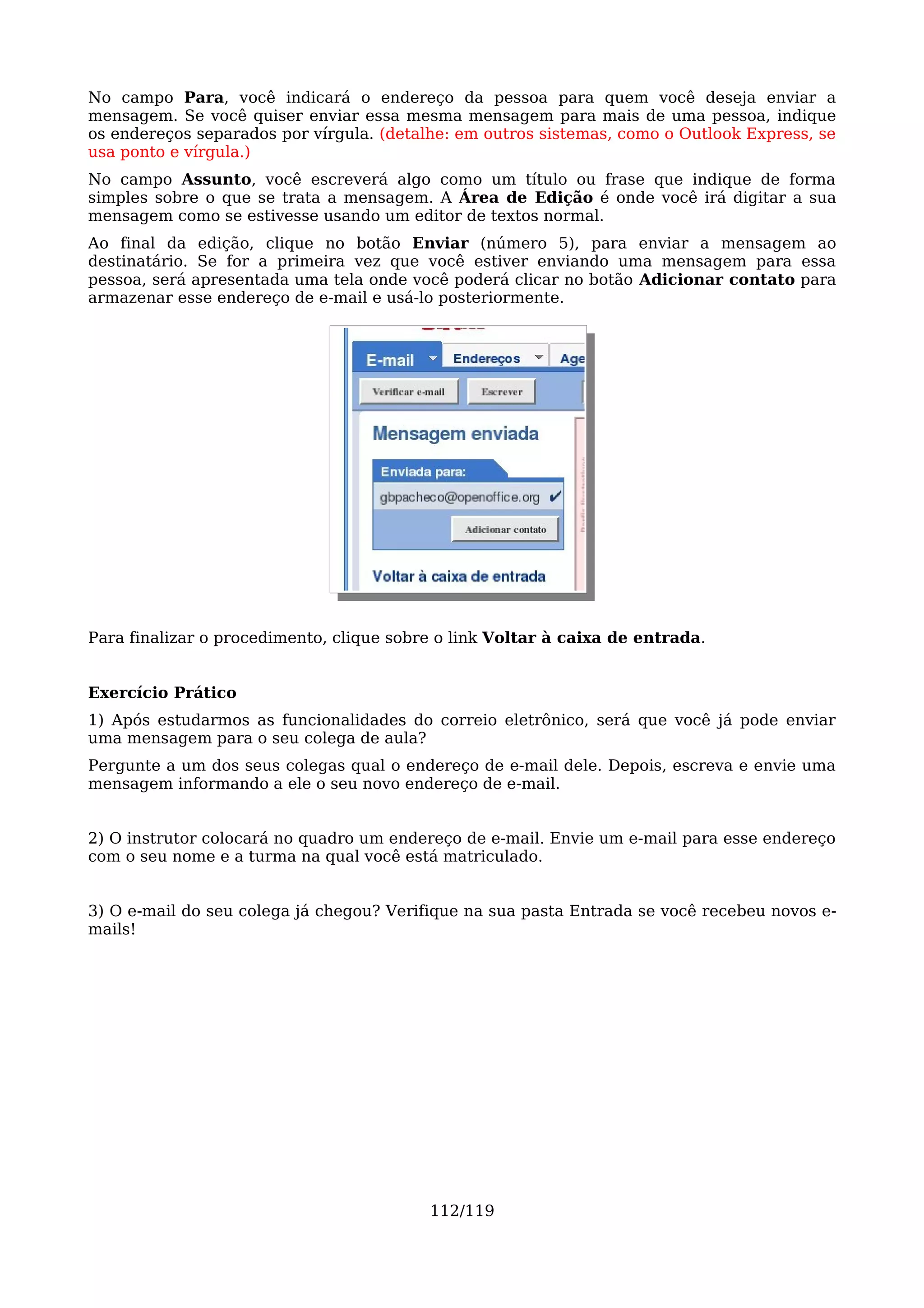 No campo Para, você indicará o endereço da pessoa para quem você deseja enviar a
mensagem. Se você quiser enviar essa mesma mensagem para mais de uma pessoa, indique
os endereços separados por vírgula. (detalhe: em outros sistemas, como o Outlook Express, se
usa ponto e vírgula.)
No campo Assunto, você escreverá algo como um título ou frase que indique de forma
simples sobre o que se trata a mensagem. A Área de Edição é onde você irá digitar a sua
mensagem como se estivesse usando um editor de textos normal.
Ao final da edição, clique no botão Enviar (número 5), para enviar a mensagem ao
destinatário. Se for a primeira vez que você estiver enviando uma mensagem para essa
pessoa, será apresentada uma tela onde você poderá clicar no botão Adicionar contato para
armazenar esse endereço de e-mail e usá-lo posteriormente.




Para finalizar o procedimento, clique sobre o link Voltar à caixa de entrada.


Exercício Prático
1) Após estudarmos as funcionalidades do correio eletrônico, será que você já pode enviar
uma mensagem para o seu colega de aula?
Pergunte a um dos seus colegas qual o endereço de e-mail dele. Depois, escreva e envie uma
mensagem informando a ele o seu novo endereço de e-mail.


2) O instrutor colocará no quadro um endereço de e-mail. Envie um e-mail para esse endereço
com o seu nome e a turma na qual você está matriculado.


3) O e-mail do seu colega já chegou? Verifique na sua pasta Entrada se você recebeu novos e-
mails!




                                          112/119
 