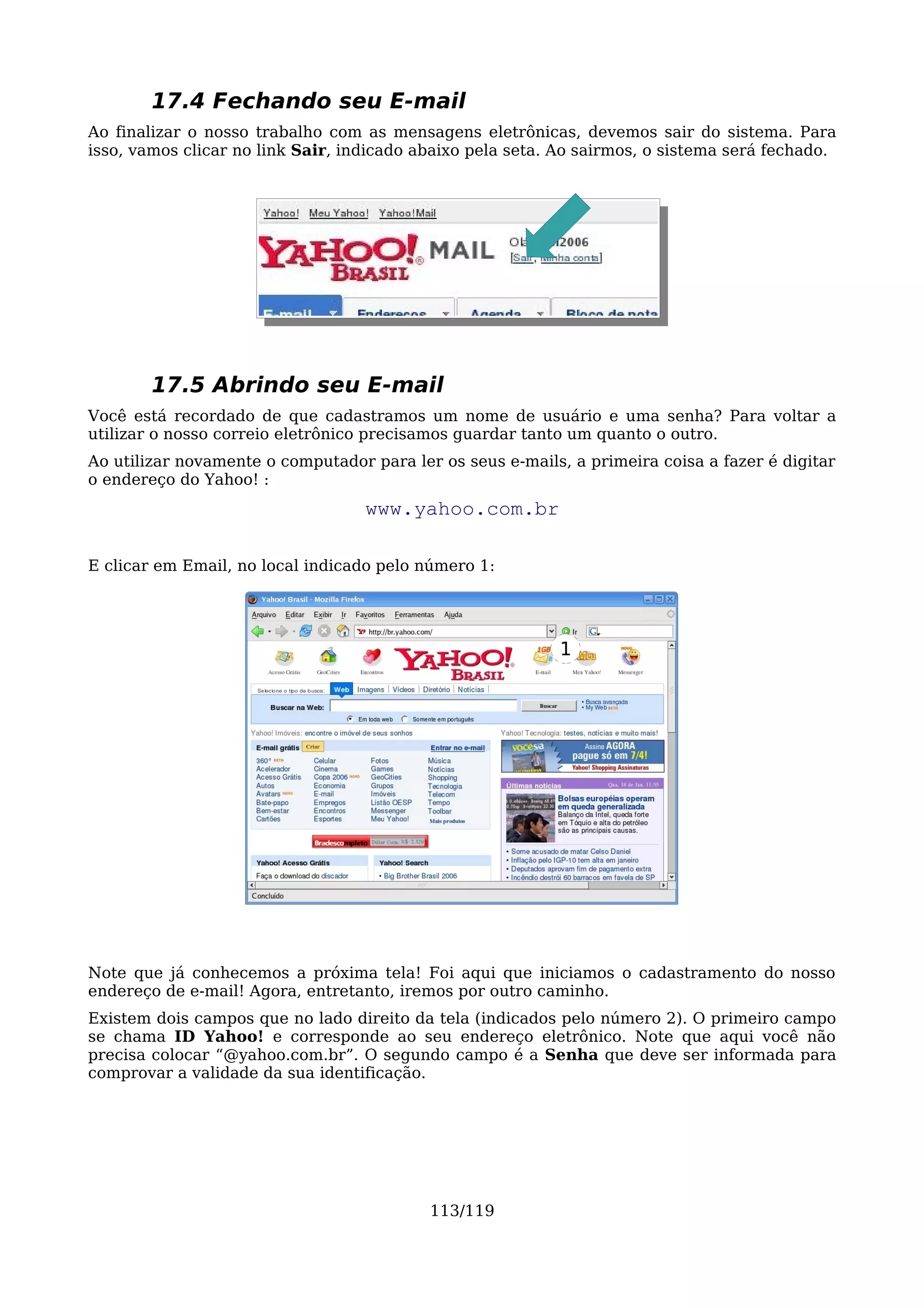 17.4 Fechando seu E-mail
Ao finalizar o nosso trabalho com as mensagens eletrônicas, devemos sair do sistema. Para
isso, vamos clicar no link Sair, indicado abaixo pela seta. Ao sairmos, o sistema será fechado.




        17.5 Abrindo seu E-mail
Você está recordado de que cadastramos um nome de usuário e uma senha? Para voltar a
utilizar o nosso correio eletrônico precisamos guardar tanto um quanto o outro.
Ao utilizar novamente o computador para ler os seus e-mails, a primeira coisa a fazer é digitar
o endereço do Yahoo! :
                                   www.yahoo.com.br

E clicar em Email, no local indicado pelo número 1:




                                                           1




Note que já conhecemos a próxima tela! Foi aqui que iniciamos o cadastramento do nosso
endereço de e-mail! Agora, entretanto, iremos por outro caminho.
Existem dois campos que no lado direito da tela (indicados pelo número 2). O primeiro campo
se chama ID Yahoo! e corresponde ao seu endereço eletrônico. Note que aqui você não
precisa colocar “@yahoo.com.br”. O segundo campo é a Senha que deve ser informada para
comprovar a validade da sua identificação.




                                           113/119
 