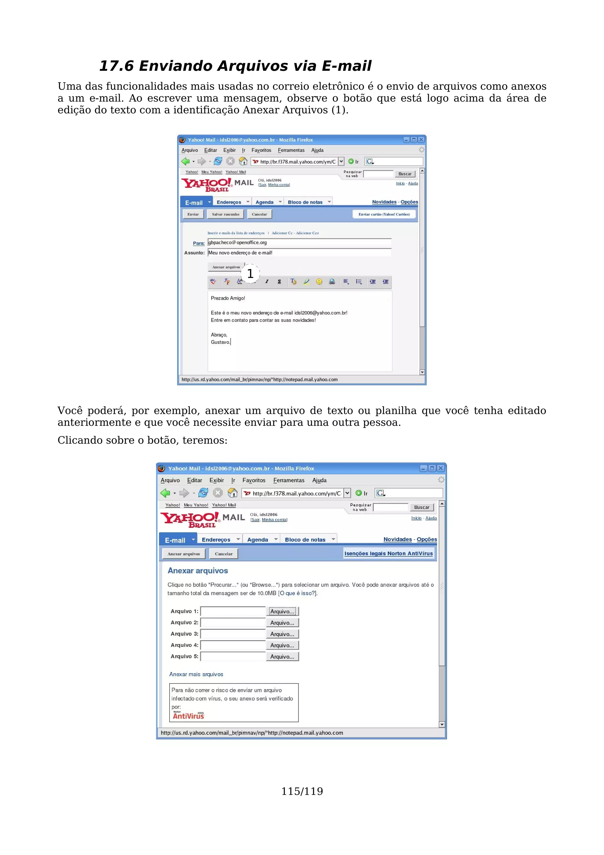 17.6 Enviando Arquivos via E-mail
Uma das funcionalidades mais usadas no correio eletrônico é o envio de arquivos como anexos
a um e-mail. Ao escrever uma mensagem, observe o botão que está logo acima da área de
edição do texto com a identificação Anexar Arquivos (1).




                                   1




Você poderá, por exemplo, anexar um arquivo de texto ou planilha que você tenha editado
anteriormente e que você necessite enviar para uma outra pessoa.
Clicando sobre o botão, teremos:




                                         115/119
 
