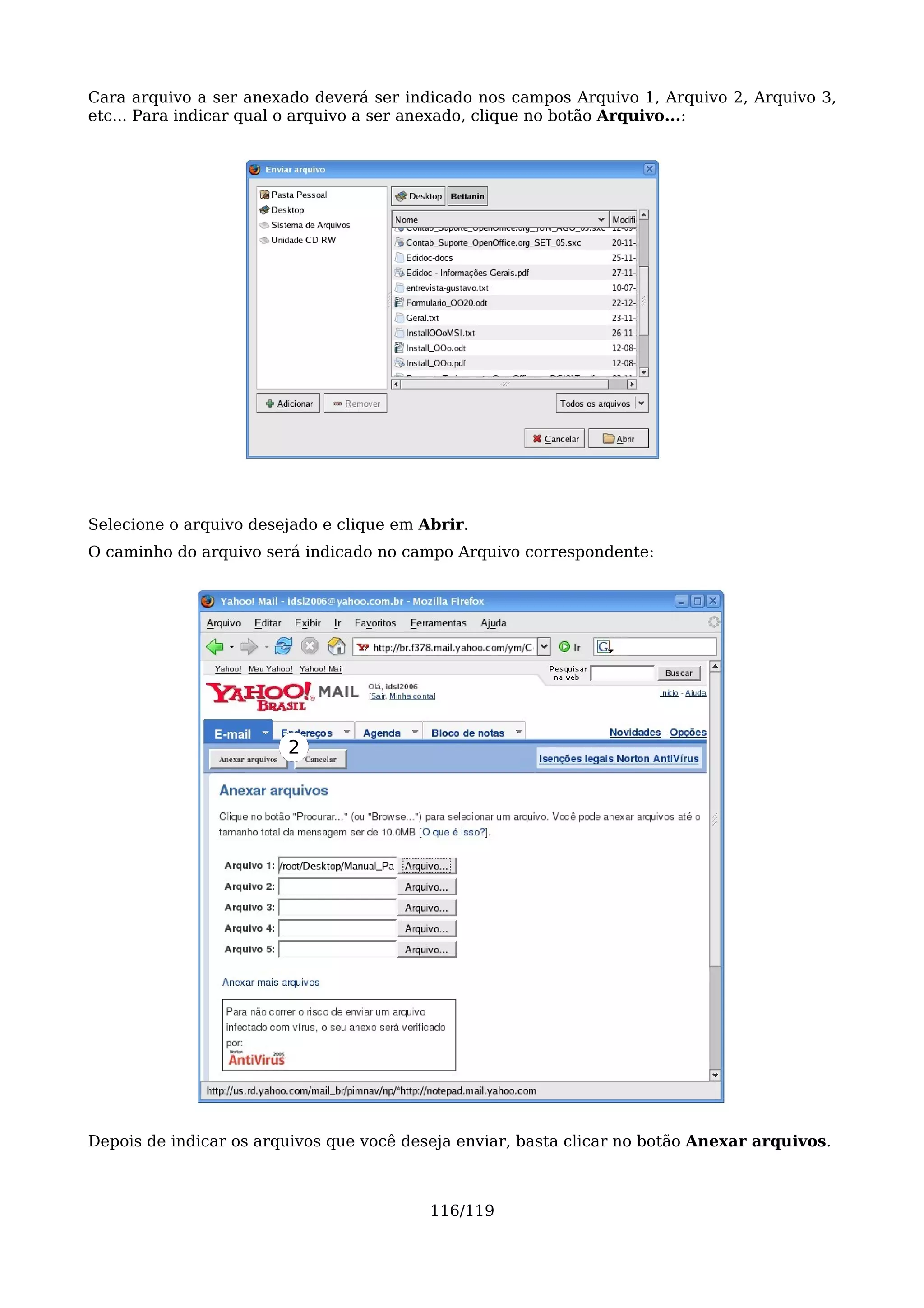 Cara arquivo a ser anexado deverá ser indicado nos campos Arquivo 1, Arquivo 2, Arquivo 3,
etc... Para indicar qual o arquivo a ser anexado, clique no botão Arquivo...:




Selecione o arquivo desejado e clique em Abrir.
O caminho do arquivo será indicado no campo Arquivo correspondente:




                        2




Depois de indicar os arquivos que você deseja enviar, basta clicar no botão Anexar arquivos.



                                          116/119
 
