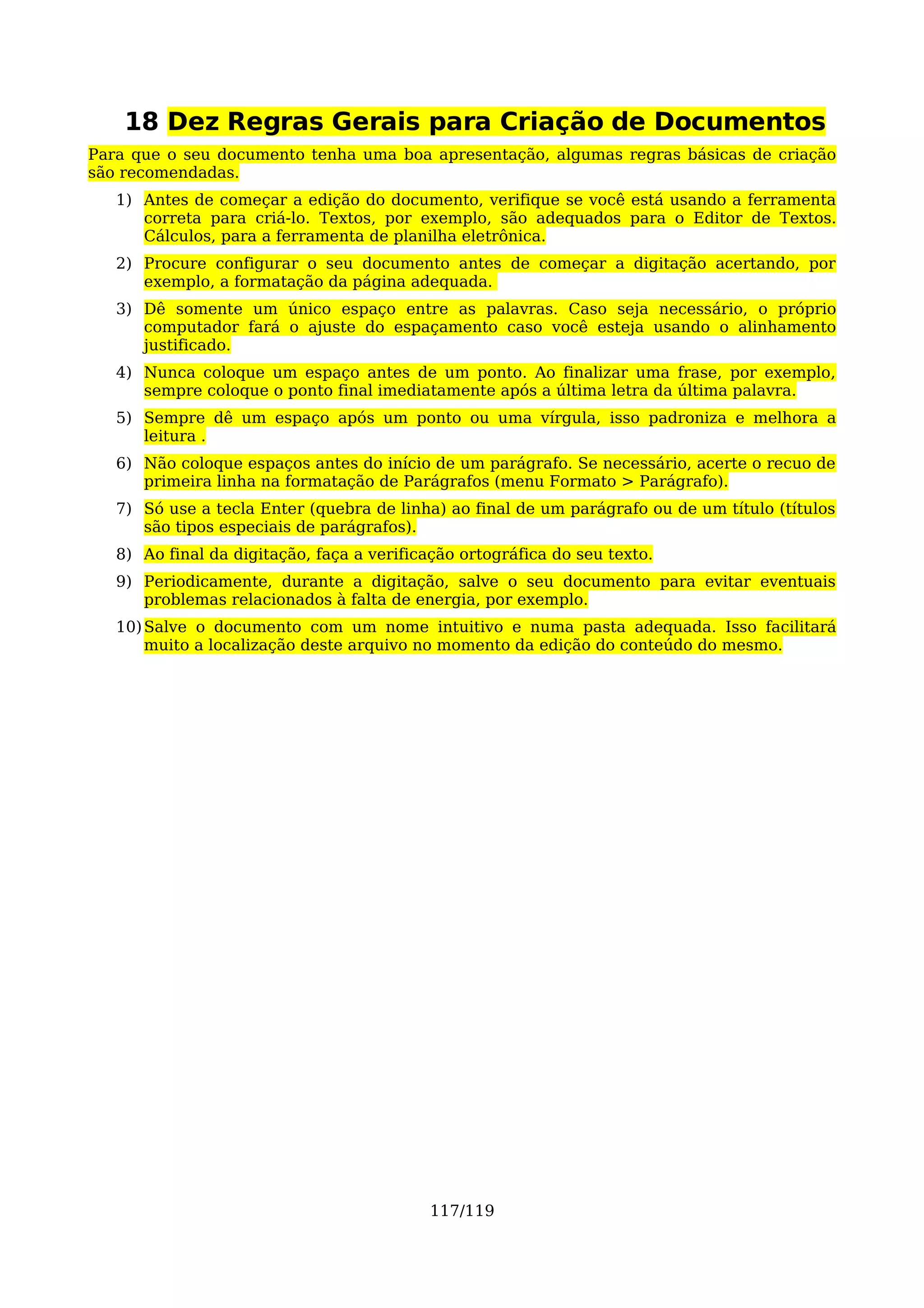 18 Dez Regras Gerais para Criação de Documentos
Para que o seu documento tenha uma boa apresentação, algumas regras básicas de criação
são recomendadas.
   1) Antes de começar a edição do documento, verifique se você está usando a ferramenta
      correta para criá-lo. Textos, por exemplo, são adequados para o Editor de Textos.
      Cálculos, para a ferramenta de planilha eletrônica.
   2) Procure configurar o seu documento antes de começar a digitação acertando, por
      exemplo, a formatação da página adequada.
   3) Dê somente um único espaço entre as palavras. Caso seja necessário, o próprio
      computador fará o ajuste do espaçamento caso você esteja usando o alinhamento
      justificado.
   4) Nunca coloque um espaço antes de um ponto. Ao finalizar uma frase, por exemplo,
      sempre coloque o ponto final imediatamente após a última letra da última palavra.
   5) Sempre dê um espaço após um ponto ou uma vírgula, isso padroniza e melhora a
      leitura .
   6) Não coloque espaços antes do início de um parágrafo. Se necessário, acerte o recuo de
      primeira linha na formatação de Parágrafos (menu Formato > Parágrafo).
   7) Só use a tecla Enter (quebra de linha) ao final de um parágrafo ou de um título (títulos
      são tipos especiais de parágrafos).
   8) Ao final da digitação, faça a verificação ortográfica do seu texto.
   9) Periodicamente, durante a digitação, salve o seu documento para evitar eventuais
      problemas relacionados à falta de energia, por exemplo.
   10) Salve o documento com um nome intuitivo e numa pasta adequada. Isso facilitará
       muito a localização deste arquivo no momento da edição do conteúdo do mesmo.




                                           117/119
 
