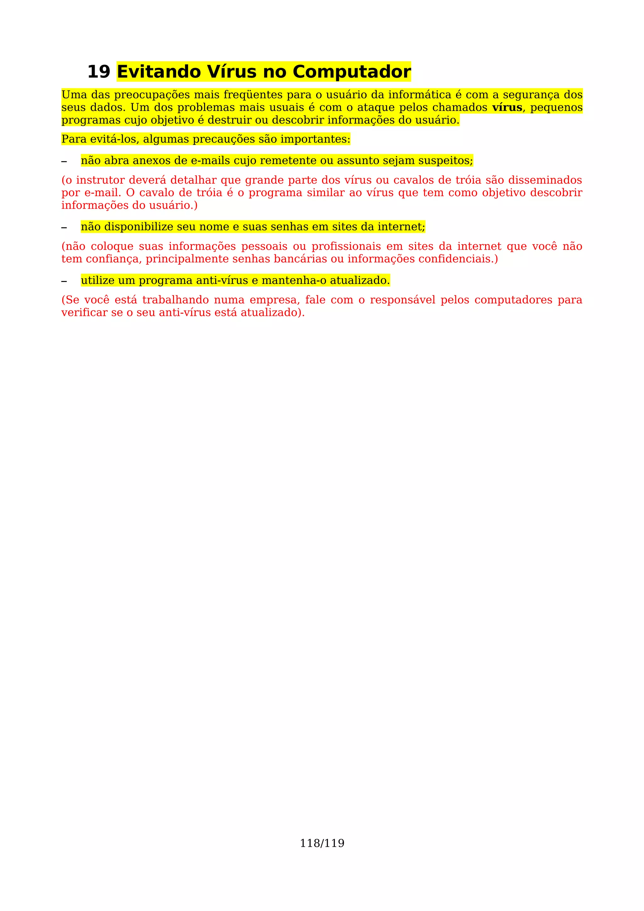 19 Evitando Vírus no Computador
Uma das preocupações mais freqüentes para o usuário da informática é com a segurança dos
seus dados. Um dos problemas mais usuais é com o ataque pelos chamados vírus, pequenos
programas cujo objetivo é destruir ou descobrir informações do usuário.
Para evitá-los, algumas precauções são importantes:
–   não abra anexos de e-mails cujo remetente ou assunto sejam suspeitos;
(o instrutor deverá detalhar que grande parte dos vírus ou cavalos de tróia são disseminados
por e-mail. O cavalo de tróia é o programa similar ao vírus que tem como objetivo descobrir
informações do usuário.)
–   não disponibilize seu nome e suas senhas em sites da internet;
(não coloque suas informações pessoais ou profissionais em sites da internet que você não
tem confiança, principalmente senhas bancárias ou informações confidenciais.)
–   utilize um programa anti-vírus e mantenha-o atualizado.
(Se você está trabalhando numa empresa, fale com o responsável pelos computadores para
verificar se o seu anti-vírus está atualizado).




                                           118/119
 