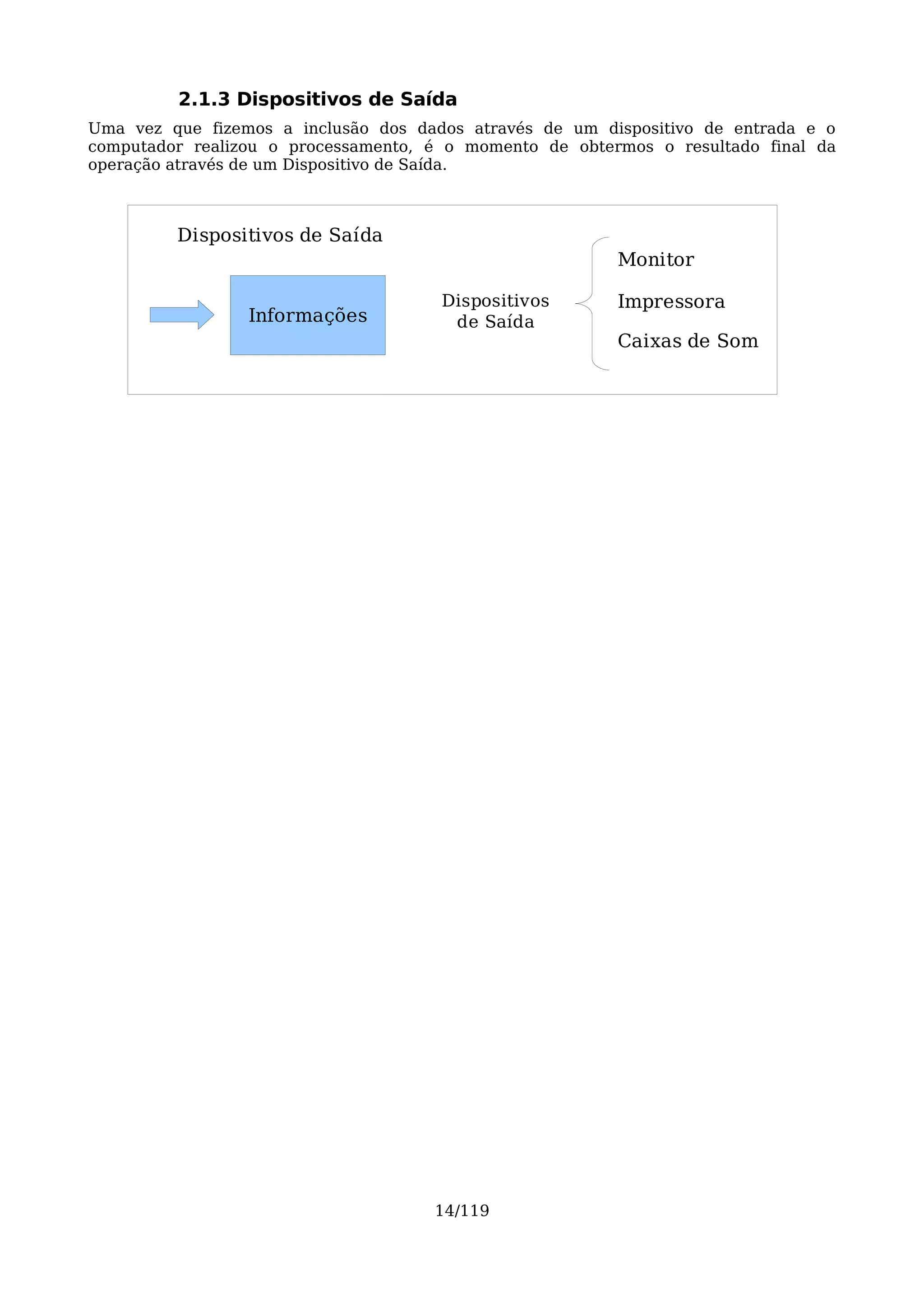 2.1.3 Dispositivos de Saída
Uma vez que fizemos a inclusão dos dados através de um dispositivo de entrada e o
computador realizou o processamento, é o momento de obtermos o resultado final da
operação através de um Dispositivo de Saída.



         Dispositivos de Saída
                                                         Monitor

                                      Dispositivos       Impressora
                 Informações           de Saída
                                                         Caixas de Som




                                     14/119
 