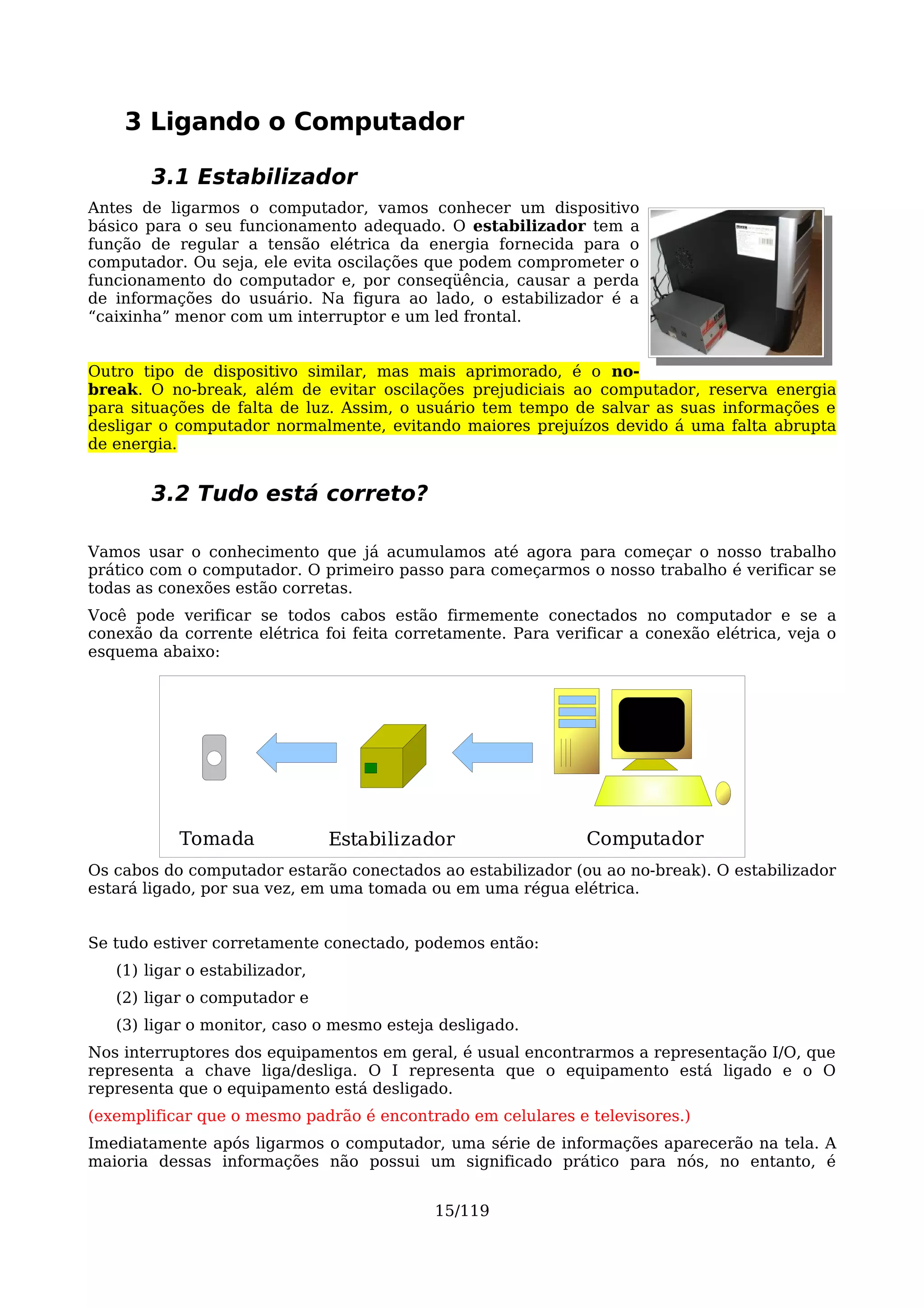 3 Ligando o Computador

       3.1 Estabilizador
Antes de ligarmos o computador, vamos conhecer um dispositivo
básico para o seu funcionamento adequado. O estabilizador tem a
função de regular a tensão elétrica da energia fornecida para o
computador. Ou seja, ele evita oscilações que podem comprometer o
funcionamento do computador e, por conseqüência, causar a perda
de informações do usuário. Na figura ao lado, o estabilizador é a
“caixinha” menor com um interruptor e um led frontal.


Outro tipo de dispositivo similar, mas mais aprimorado, é o no-
break. O no-break, além de evitar oscilações prejudiciais ao computador, reserva energia
para situações de falta de luz. Assim, o usuário tem tempo de salvar as suas informações e
desligar o computador normalmente, evitando maiores prejuízos devido á uma falta abrupta
de energia.


       3.2 Tudo está correto?

Vamos usar o conhecimento que já acumulamos até agora para começar o nosso trabalho
prático com o computador. O primeiro passo para começarmos o nosso trabalho é verificar se
todas as conexões estão corretas.
Você pode verificar se todos cabos estão firmemente conectados no computador e se a
conexão da corrente elétrica foi feita corretamente. Para verificar a conexão elétrica, veja o
esquema abaixo:




           Tomada               Estabilizador                 Computador
Os cabos do computador estarão conectados ao estabilizador (ou ao no-break). O estabilizador
estará ligado, por sua vez, em uma tomada ou em uma régua elétrica.


Se tudo estiver corretamente conectado, podemos então:
   (1) ligar o estabilizador,
   (2) ligar o computador e
   (3) ligar o monitor, caso o mesmo esteja desligado.
Nos interruptores dos equipamentos em geral, é usual encontrarmos a representação I/O, que
representa a chave liga/desliga. O I representa que o equipamento está ligado e o O
representa que o equipamento está desligado.
(exemplificar que o mesmo padrão é encontrado em celulares e televisores.)
Imediatamente após ligarmos o computador, uma série de informações aparecerão na tela. A
maioria dessas informações não possui um significado prático para nós, no entanto, é


                                           15/119
 