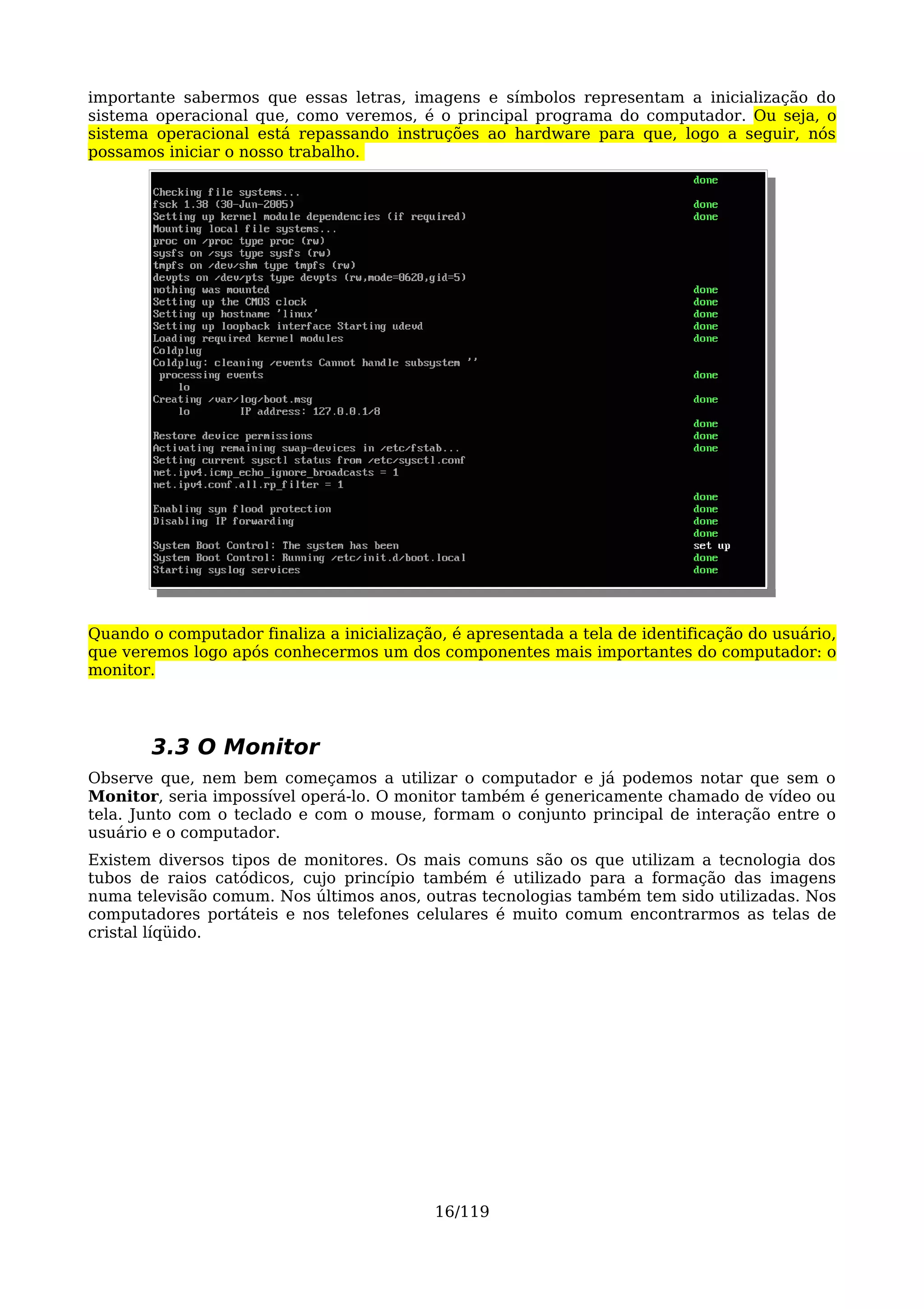 importante sabermos que essas letras, imagens e símbolos representam a inicialização do
sistema operacional que, como veremos, é o principal programa do computador. Ou seja, o
sistema operacional está repassando instruções ao hardware para que, logo a seguir, nós
possamos iniciar o nosso trabalho.




Quando o computador finaliza a inicialização, é apresentada a tela de identificação do usuário,
que veremos logo após conhecermos um dos componentes mais importantes do computador: o
monitor.




        3.3 O Monitor
Observe que, nem bem começamos a utilizar o computador e já podemos notar que sem o
Monitor, seria impossível operá-lo. O monitor também é genericamente chamado de vídeo ou
tela. Junto com o teclado e com o mouse, formam o conjunto principal de interação entre o
usuário e o computador.
Existem diversos tipos de monitores. Os mais comuns são os que utilizam a tecnologia dos
tubos de raios catódicos, cujo princípio também é utilizado para a formação das imagens
numa televisão comum. Nos últimos anos, outras tecnologias também tem sido utilizadas. Nos
computadores portáteis e nos telefones celulares é muito comum encontrarmos as telas de
cristal líqüido.




                                            16/119
 