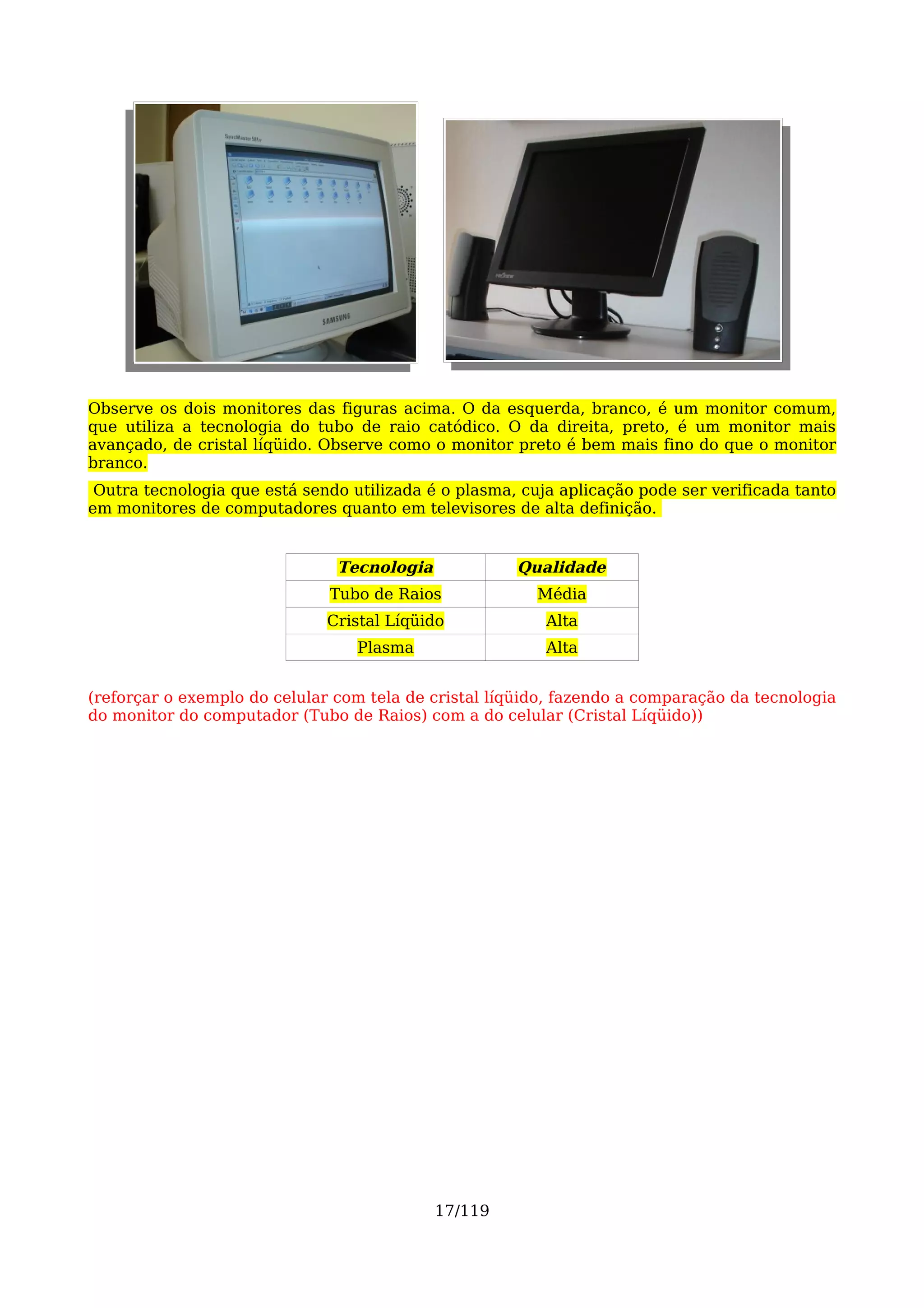 Observe os dois monitores das figuras acima. O da esquerda, branco, é um monitor comum,
que utiliza a tecnologia do tubo de raio catódico. O da direita, preto, é um monitor mais
avançado, de cristal líqüido. Observe como o monitor preto é bem mais fino do que o monitor
branco.
 Outra tecnologia que está sendo utilizada é o plasma, cuja aplicação pode ser verificada tanto
em monitores de computadores quanto em televisores de alta definição.


                               Tecnologia             Qualidade
                              Tubo de Raios              Média
                              Cristal Líqüido             Alta
                                  Plasma                  Alta


(reforçar o exemplo do celular com tela de cristal líqüido, fazendo a comparação da tecnologia
do monitor do computador (Tubo de Raios) com a do celular (Cristal Líqüido))




                                            17/119
 