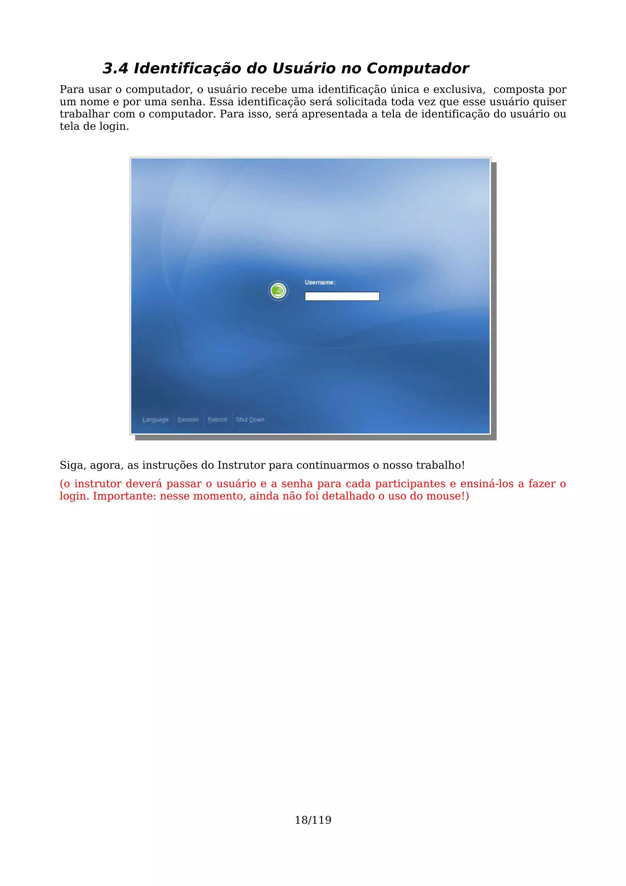 3.4 Identificação do Usuário no Computador
Para usar o computador, o usuário recebe uma identificação única e exclusiva, composta por
um nome e por uma senha. Essa identificação será solicitada toda vez que esse usuário quiser
trabalhar com o computador. Para isso, será apresentada a tela de identificação do usuário ou
tela de login.




Siga, agora, as instruções do Instrutor para continuarmos o nosso trabalho!
(o instrutor deverá passar o usuário e a senha para cada participantes e ensiná-los a fazer o
login. Importante: nesse momento, ainda não foi detalhado o uso do mouse!)




                                           18/119
 