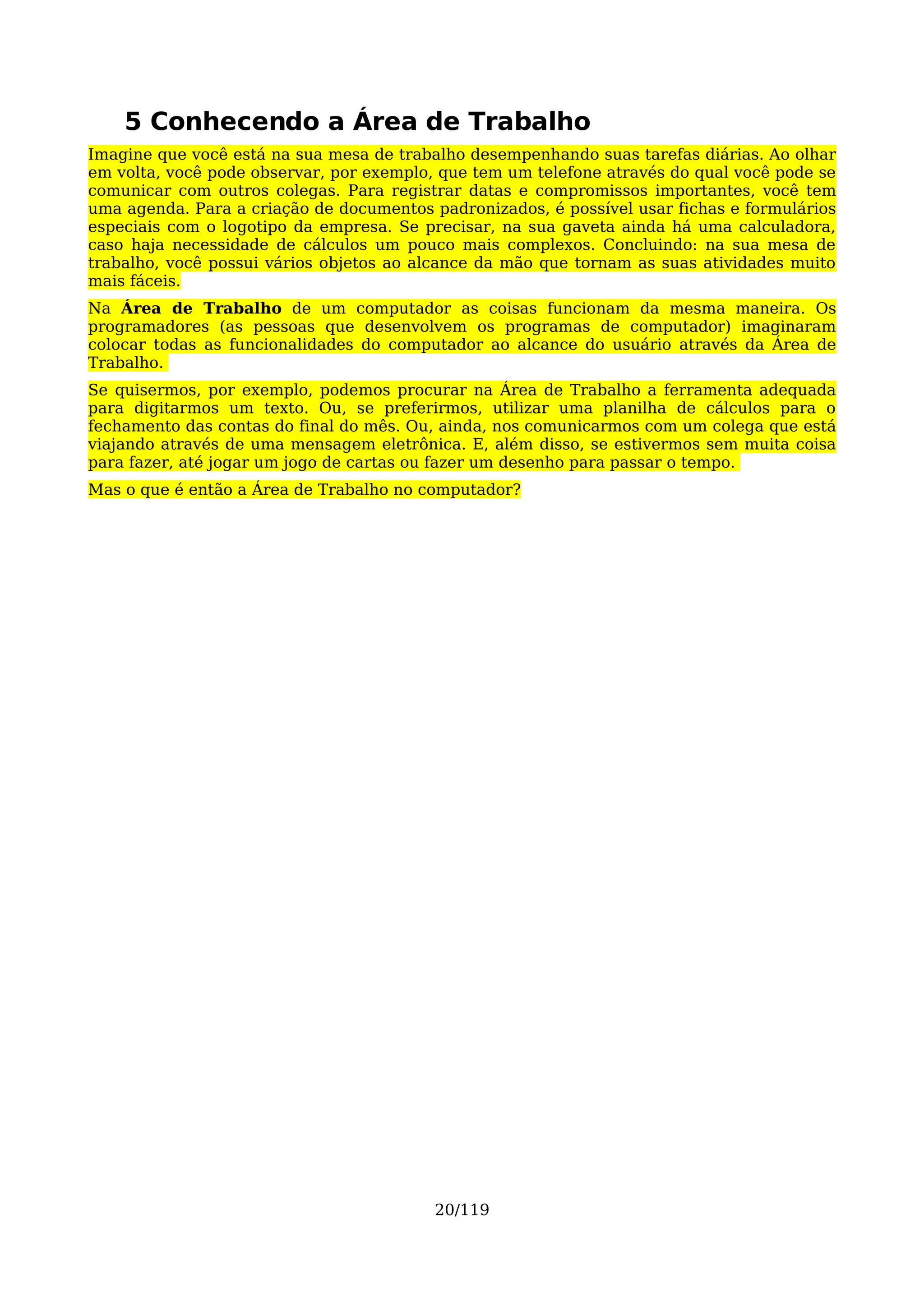 5 Conhecendo a Área de Trabalho
Imagine que você está na sua mesa de trabalho desempenhando suas tarefas diárias. Ao olhar
em volta, você pode observar, por exemplo, que tem um telefone através do qual você pode se
comunicar com outros colegas. Para registrar datas e compromissos importantes, você tem
uma agenda. Para a criação de documentos padronizados, é possível usar fichas e formulários
especiais com o logotipo da empresa. Se precisar, na sua gaveta ainda há uma calculadora,
caso haja necessidade de cálculos um pouco mais complexos. Concluindo: na sua mesa de
trabalho, você possui vários objetos ao alcance da mão que tornam as suas atividades muito
mais fáceis.
Na Área de Trabalho de um computador as coisas funcionam da mesma maneira. Os
programadores (as pessoas que desenvolvem os programas de computador) imaginaram
colocar todas as funcionalidades do computador ao alcance do usuário através da Área de
Trabalho.
Se quisermos, por exemplo, podemos procurar na Área de Trabalho a ferramenta adequada
para digitarmos um texto. Ou, se preferirmos, utilizar uma planilha de cálculos para o
fechamento das contas do final do mês. Ou, ainda, nos comunicarmos com um colega que está
viajando através de uma mensagem eletrônica. E, além disso, se estivermos sem muita coisa
para fazer, até jogar um jogo de cartas ou fazer um desenho para passar o tempo.
Mas o que é então a Área de Trabalho no computador?




                                          20/119
 