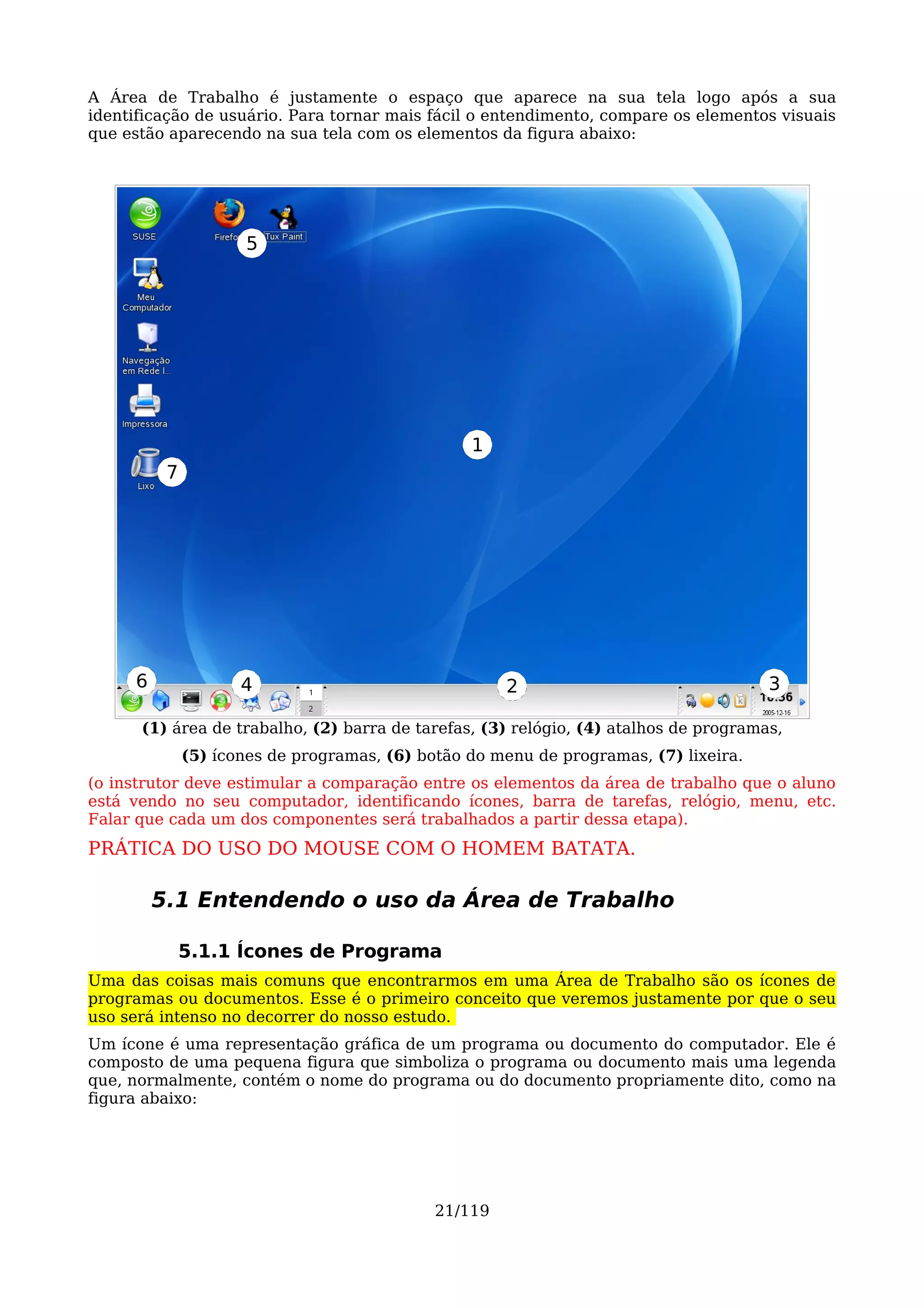 A Área de Trabalho é justamente o espaço que aparece na sua tela logo após a sua
identificação de usuário. Para tornar mais fácil o entendimento, compare os elementos visuais
que estão aparecendo na sua tela com os elementos da figura abaixo:




                     5




                                                 1
          7




     6               4                                2                               3

      (1) área de trabalho, (2) barra de tarefas, (3) relógio, (4) atalhos de programas,
              (5) ícones de programas, (6) botão do menu de programas, (7) lixeira.
(o instrutor deve estimular a comparação entre os elementos da área de trabalho que o aluno
está vendo no seu computador, identificando ícones, barra de tarefas, relógio, menu, etc.
Falar que cada um dos componentes será trabalhados a partir dessa etapa).
PRÁTICA DO USO DO MOUSE COM O HOMEM BATATA.

         5.1 Entendendo o uso da Área de Trabalho

              5.1.1 Ícones de Programa
Uma das coisas mais comuns que encontrarmos em uma Área de Trabalho são os ícones de
programas ou documentos. Esse é o primeiro conceito que veremos justamente por que o seu
uso será intenso no decorrer do nosso estudo.
Um ícone é uma representação gráfica de um programa ou documento do computador. Ele é
composto de uma pequena figura que simboliza o programa ou documento mais uma legenda
que, normalmente, contém o nome do programa ou do documento propriamente dito, como na
figura abaixo:




                                             21/119
 