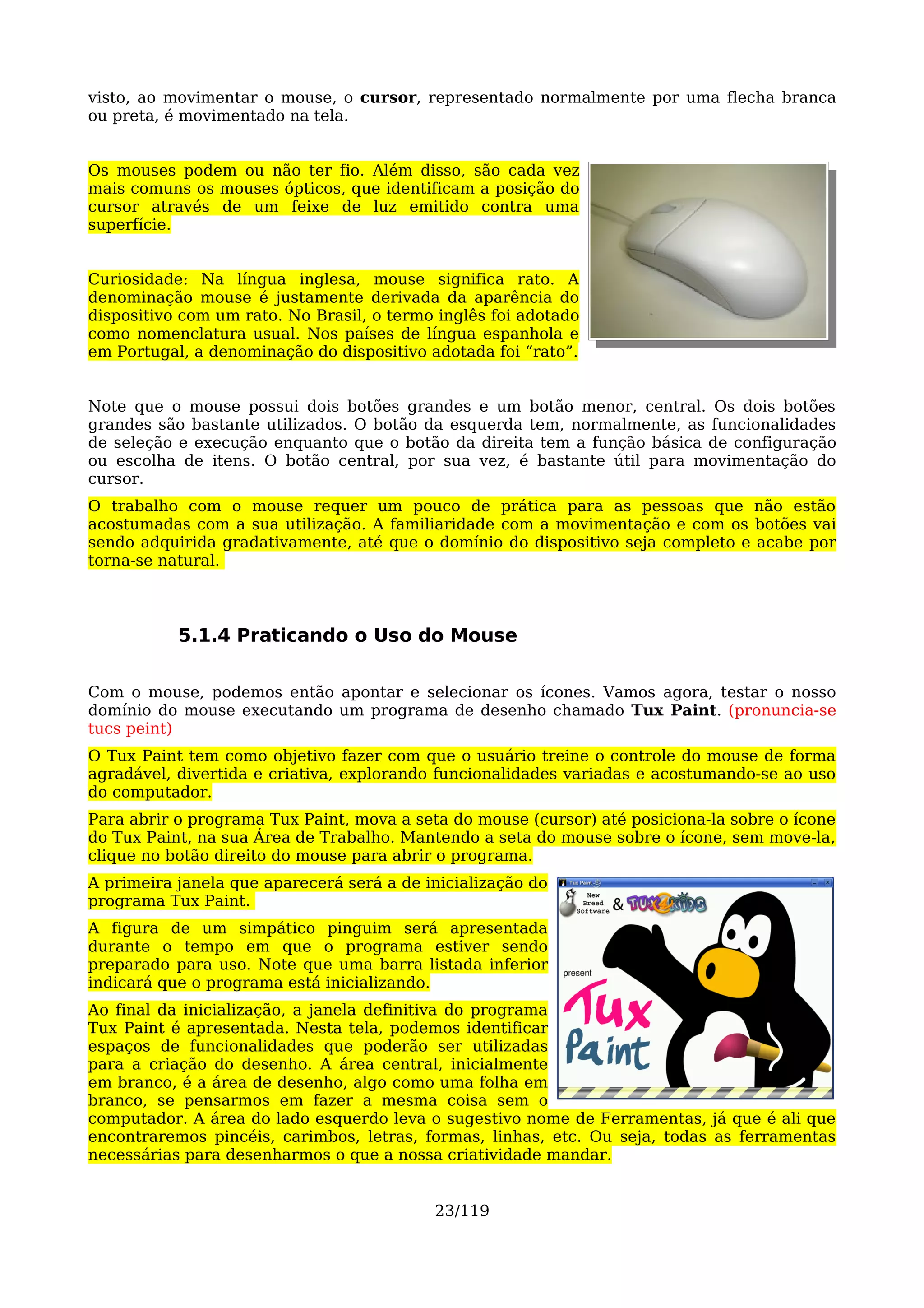 visto, ao movimentar o mouse, o cursor, representado normalmente por uma flecha branca
ou preta, é movimentado na tela.


Os mouses podem ou não ter fio. Além disso, são cada vez
mais comuns os mouses ópticos, que identificam a posição do
cursor através de um feixe de luz emitido contra uma
superfície.


Curiosidade: Na língua inglesa, mouse significa rato. A
denominação mouse é justamente derivada da aparência do
dispositivo com um rato. No Brasil, o termo inglês foi adotado
como nomenclatura usual. Nos países de língua espanhola e
em Portugal, a denominação do dispositivo adotada foi “rato”.


Note que o mouse possui dois botões grandes e um botão menor, central. Os dois botões
grandes são bastante utilizados. O botão da esquerda tem, normalmente, as funcionalidades
de seleção e execução enquanto que o botão da direita tem a função básica de configuração
ou escolha de itens. O botão central, por sua vez, é bastante útil para movimentação do
cursor.
O trabalho com o mouse requer um pouco de prática para as pessoas que não estão
acostumadas com a sua utilização. A familiaridade com a movimentação e com os botões vai
sendo adquirida gradativamente, até que o domínio do dispositivo seja completo e acabe por
torna-se natural.



           5.1.4 Praticando o Uso do Mouse

Com o mouse, podemos então apontar e selecionar os ícones. Vamos agora, testar o nosso
domínio do mouse executando um programa de desenho chamado Tux Paint. (pronuncia-se
tucs peint)
O Tux Paint tem como objetivo fazer com que o usuário treine o controle do mouse de forma
agradável, divertida e criativa, explorando funcionalidades variadas e acostumando-se ao uso
do computador.
Para abrir o programa Tux Paint, mova a seta do mouse (cursor) até posiciona-la sobre o ícone
do Tux Paint, na sua Área de Trabalho. Mantendo a seta do mouse sobre o ícone, sem move-la,
clique no botão direito do mouse para abrir o programa.
A primeira janela que aparecerá será a de inicialização do
programa Tux Paint.
A figura de um simpático pinguim será apresentada
durante o tempo em que o programa estiver sendo
preparado para uso. Note que uma barra listada inferior
indicará que o programa está inicializando.
Ao final da inicialização, a janela definitiva do programa
Tux Paint é apresentada. Nesta tela, podemos identificar
espaços de funcionalidades que poderão ser utilizadas
para a criação do desenho. A área central, inicialmente
em branco, é a área de desenho, algo como uma folha em
branco, se pensarmos em fazer a mesma coisa sem o
computador. A área do lado esquerdo leva o sugestivo nome de Ferramentas, já que é ali que
encontraremos pincéis, carimbos, letras, formas, linhas, etc. Ou seja, todas as ferramentas
necessárias para desenharmos o que a nossa criatividade mandar.


                                           23/119
 