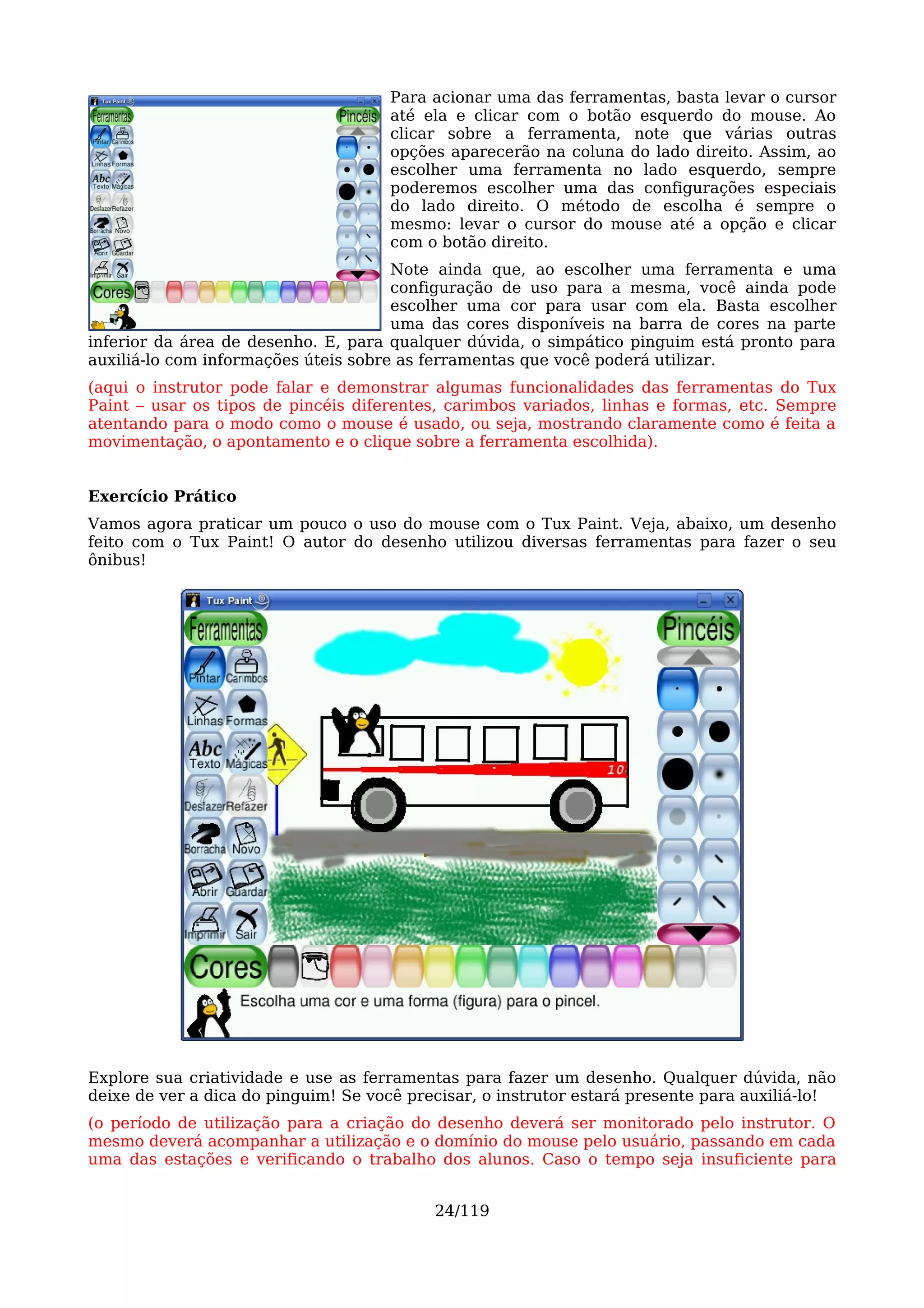 Para acionar uma das ferramentas, basta levar o cursor
                                     até ela e clicar com o botão esquerdo do mouse. Ao
                                     clicar sobre a ferramenta, note que várias outras
                                     opções aparecerão na coluna do lado direito. Assim, ao
                                     escolher uma ferramenta no lado esquerdo, sempre
                                     poderemos escolher uma das configurações especiais
                                     do lado direito. O método de escolha é sempre o
                                     mesmo: levar o cursor do mouse até a opção e clicar
                                     com o botão direito.
                                      Note ainda que, ao escolher uma ferramenta e uma
                                      configuração de uso para a mesma, você ainda pode
                                      escolher uma cor para usar com ela. Basta escolher
                                      uma das cores disponíveis na barra de cores na parte
inferior da área de desenho. E, para qualquer dúvida, o simpático pinguim está pronto para
auxiliá-lo com informações úteis sobre as ferramentas que você poderá utilizar.
(aqui o instrutor pode falar e demonstrar algumas funcionalidades das ferramentas do Tux
Paint – usar os tipos de pincéis diferentes, carimbos variados, linhas e formas, etc. Sempre
atentando para o modo como o mouse é usado, ou seja, mostrando claramente como é feita a
movimentação, o apontamento e o clique sobre a ferramenta escolhida).


Exercício Prático
Vamos agora praticar um pouco o uso do mouse com o Tux Paint. Veja, abaixo, um desenho
feito com o Tux Paint! O autor do desenho utilizou diversas ferramentas para fazer o seu
ônibus!




Explore sua criatividade e use as ferramentas para fazer um desenho. Qualquer dúvida, não
deixe de ver a dica do pinguim! Se você precisar, o instrutor estará presente para auxiliá-lo!
(o período de utilização para a criação do desenho deverá ser monitorado pelo instrutor. O
mesmo deverá acompanhar a utilização e o domínio do mouse pelo usuário, passando em cada
uma das estações e verificando o trabalho dos alunos. Caso o tempo seja insuficiente para


                                           24/119
 