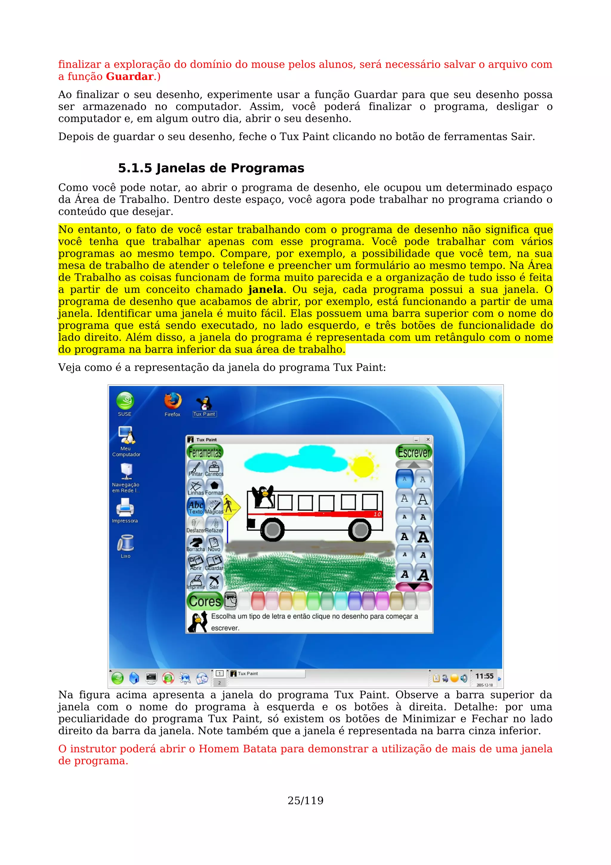 finalizar a exploração do domínio do mouse pelos alunos, será necessário salvar o arquivo com
a função Guardar.)
Ao finalizar o seu desenho, experimente usar a função Guardar para que seu desenho possa
ser armazenado no computador. Assim, você poderá finalizar o programa, desligar o
computador e, em algum outro dia, abrir o seu desenho.
Depois de guardar o seu desenho, feche o Tux Paint clicando no botão de ferramentas Sair.


           5.1.5 Janelas de Programas
Como você pode notar, ao abrir o programa de desenho, ele ocupou um determinado espaço
da Área de Trabalho. Dentro deste espaço, você agora pode trabalhar no programa criando o
conteúdo que desejar.
No entanto, o fato de você estar trabalhando com o programa de desenho não significa que
você tenha que trabalhar apenas com esse programa. Você pode trabalhar com vários
programas ao mesmo tempo. Compare, por exemplo, a possibilidade que você tem, na sua
mesa de trabalho de atender o telefone e preencher um formulário ao mesmo tempo. Na Área
de Trabalho as coisas funcionam de forma muito parecida e a organização de tudo isso é feita
a partir de um conceito chamado janela. Ou seja, cada programa possui a sua janela. O
programa de desenho que acabamos de abrir, por exemplo, está funcionando a partir de uma
janela. Identificar uma janela é muito fácil. Elas possuem uma barra superior com o nome do
programa que está sendo executado, no lado esquerdo, e três botões de funcionalidade do
lado direito. Além disso, a janela do programa é representada com um retângulo com o nome
do programa na barra inferior da sua área de trabalho.
Veja como é a representação da janela do programa Tux Paint:




Na figura acima apresenta a janela do programa Tux Paint. Observe a barra superior da
janela com o nome do programa à esquerda e os botões à direita. Detalhe: por uma
peculiaridade do programa Tux Paint, só existem os botões de Minimizar e Fechar no lado
direito da barra da janela. Note também que a janela é representada na barra cinza inferior.
O instrutor poderá abrir o Homem Batata para demonstrar a utilização de mais de uma janela
de programa.


                                           25/119
 