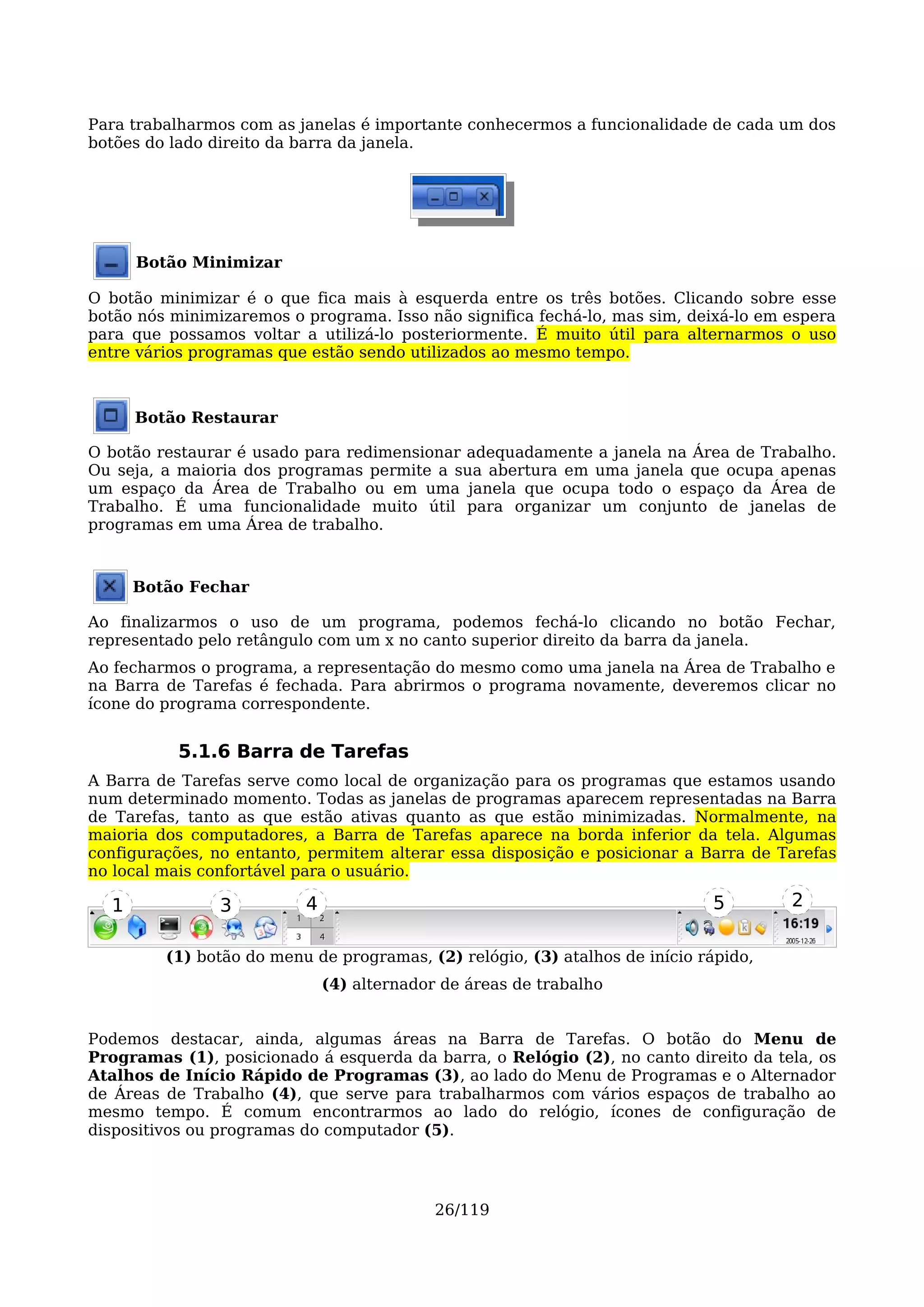 Para trabalharmos com as janelas é importante conhecermos a funcionalidade de cada um dos
botões do lado direito da barra da janela.




      Botão Minimizar

O botão minimizar é o que fica mais à esquerda entre os três botões. Clicando sobre esse
botão nós minimizaremos o programa. Isso não significa fechá-lo, mas sim, deixá-lo em espera
para que possamos voltar a utilizá-lo posteriormente. É muito útil para alternarmos o uso
entre vários programas que estão sendo utilizados ao mesmo tempo.



      Botão Restaurar

O botão restaurar é usado para redimensionar adequadamente a janela na Área de Trabalho.
Ou seja, a maioria dos programas permite a sua abertura em uma janela que ocupa apenas
um espaço da Área de Trabalho ou em uma janela que ocupa todo o espaço da Área de
Trabalho. É uma funcionalidade muito útil para organizar um conjunto de janelas de
programas em uma Área de trabalho.



      Botão Fechar

Ao finalizarmos o uso de um programa, podemos fechá-lo clicando no botão Fechar,
representado pelo retângulo com um x no canto superior direito da barra da janela.
Ao fecharmos o programa, a representação do mesmo como uma janela na Área de Trabalho e
na Barra de Tarefas é fechada. Para abrirmos o programa novamente, deveremos clicar no
ícone do programa correspondente.


           5.1.6 Barra de Tarefas
A Barra de Tarefas serve como local de organização para os programas que estamos usando
num determinado momento. Todas as janelas de programas aparecem representadas na Barra
de Tarefas, tanto as que estão ativas quanto as que estão minimizadas. Normalmente, na
maioria dos computadores, a Barra de Tarefas aparece na borda inferior da tela. Algumas
configurações, no entanto, permitem alterar essa disposição e posicionar a Barra de Tarefas
no local mais confortável para o usuário.

  1             3         4                                                  5        2

         (1) botão do menu de programas, (2) relógio, (3) atalhos de início rápido,
                              (4) alternador de áreas de trabalho


Podemos destacar, ainda, algumas áreas na Barra de Tarefas. O botão do Menu de
Programas (1), posicionado á esquerda da barra, o Relógio (2), no canto direito da tela, os
Atalhos de Início Rápido de Programas (3), ao lado do Menu de Programas e o Alternador
de Áreas de Trabalho (4), que serve para trabalharmos com vários espaços de trabalho ao
mesmo tempo. É comum encontrarmos ao lado do relógio, ícones de configuração de
dispositivos ou programas do computador (5).




                                            26/119
 