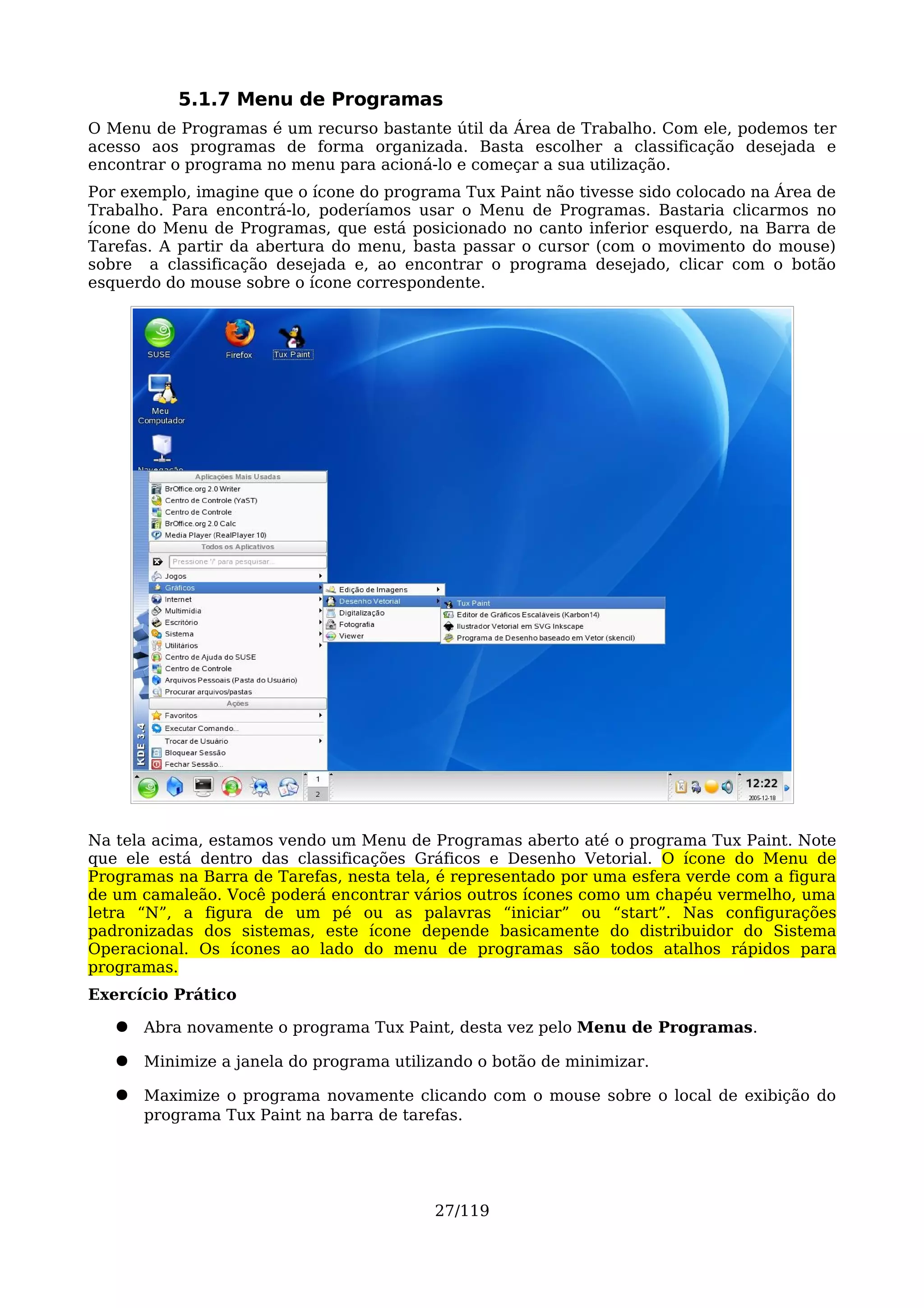 5.1.7 Menu de Programas
O Menu de Programas é um recurso bastante útil da Área de Trabalho. Com ele, podemos ter
acesso aos programas de forma organizada. Basta escolher a classificação desejada e
encontrar o programa no menu para acioná-lo e começar a sua utilização.
Por exemplo, imagine que o ícone do programa Tux Paint não tivesse sido colocado na Área de
Trabalho. Para encontrá-lo, poderíamos usar o Menu de Programas. Bastaria clicarmos no
ícone do Menu de Programas, que está posicionado no canto inferior esquerdo, na Barra de
Tarefas. A partir da abertura do menu, basta passar o cursor (com o movimento do mouse)
sobre a classificação desejada e, ao encontrar o programa desejado, clicar com o botão
esquerdo do mouse sobre o ícone correspondente.




Na tela acima, estamos vendo um Menu de Programas aberto até o programa Tux Paint. Note
que ele está dentro das classificações Gráficos e Desenho Vetorial. O ícone do Menu de
Programas na Barra de Tarefas, nesta tela, é representado por uma esfera verde com a figura
de um camaleão. Você poderá encontrar vários outros ícones como um chapéu vermelho, uma
letra “N”, a figura de um pé ou as palavras “iniciar” ou “start”. Nas configurações
padronizadas dos sistemas, este ícone depende basicamente do distribuidor do Sistema
Operacional. Os ícones ao lado do menu de programas são todos atalhos rápidos para
programas.
Exercício Prático

   ●   Abra novamente o programa Tux Paint, desta vez pelo Menu de Programas.

   ●   Minimize a janela do programa utilizando o botão de minimizar.

   ●   Maximize o programa novamente clicando com o mouse sobre o local de exibição do
       programa Tux Paint na barra de tarefas.




                                          27/119
 