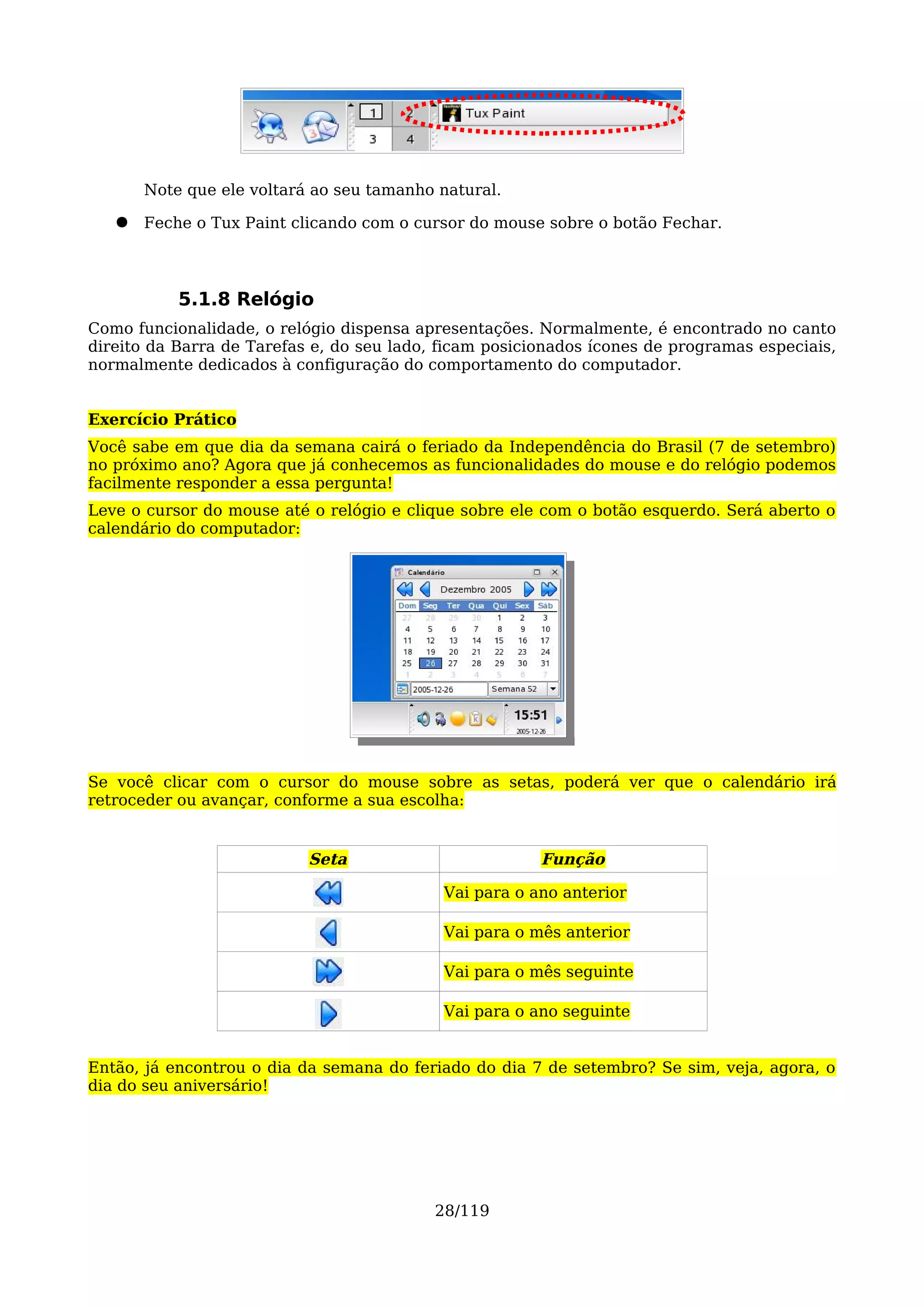 Note que ele voltará ao seu tamanho natural.

   ●   Feche o Tux Paint clicando com o cursor do mouse sobre o botão Fechar.



           5.1.8 Relógio
Como funcionalidade, o relógio dispensa apresentações. Normalmente, é encontrado no canto
direito da Barra de Tarefas e, do seu lado, ficam posicionados ícones de programas especiais,
normalmente dedicados à configuração do comportamento do computador.


Exercício Prático
Você sabe em que dia da semana cairá o feriado da Independência do Brasil (7 de setembro)
no próximo ano? Agora que já conhecemos as funcionalidades do mouse e do relógio podemos
facilmente responder a essa pergunta!
Leve o cursor do mouse até o relógio e clique sobre ele com o botão esquerdo. Será aberto o
calendário do computador:




Se você clicar com o cursor do mouse sobre as setas, poderá ver que o calendário irá
retroceder ou avançar, conforme a sua escolha:


                           Seta                         Função

                                            Vai para o ano anterior

                                            Vai para o mês anterior

                                            Vai para o mês seguinte

                                            Vai para o ano seguinte


Então, já encontrou o dia da semana do feriado do dia 7 de setembro? Se sim, veja, agora, o
dia do seu aniversário!




                                           28/119
 