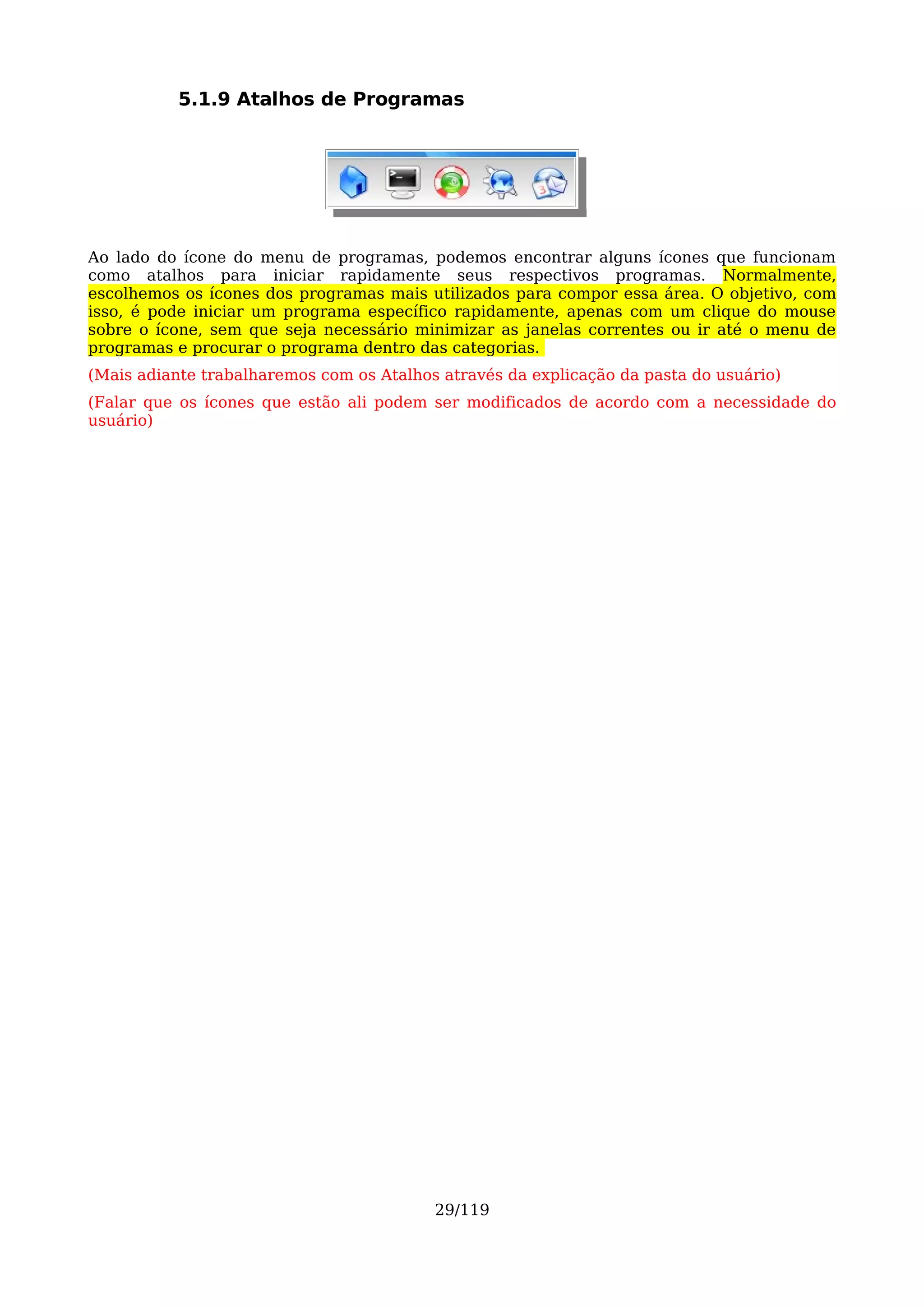 5.1.9 Atalhos de Programas




Ao lado do ícone do menu de programas, podemos encontrar alguns ícones que funcionam
como atalhos para iniciar rapidamente seus respectivos programas. Normalmente,
escolhemos os ícones dos programas mais utilizados para compor essa área. O objetivo, com
isso, é pode iniciar um programa específico rapidamente, apenas com um clique do mouse
sobre o ícone, sem que seja necessário minimizar as janelas correntes ou ir até o menu de
programas e procurar o programa dentro das categorias.
(Mais adiante trabalharemos com os Atalhos através da explicação da pasta do usuário)
(Falar que os ícones que estão ali podem ser modificados de acordo com a necessidade do
usuário)




                                          29/119
 