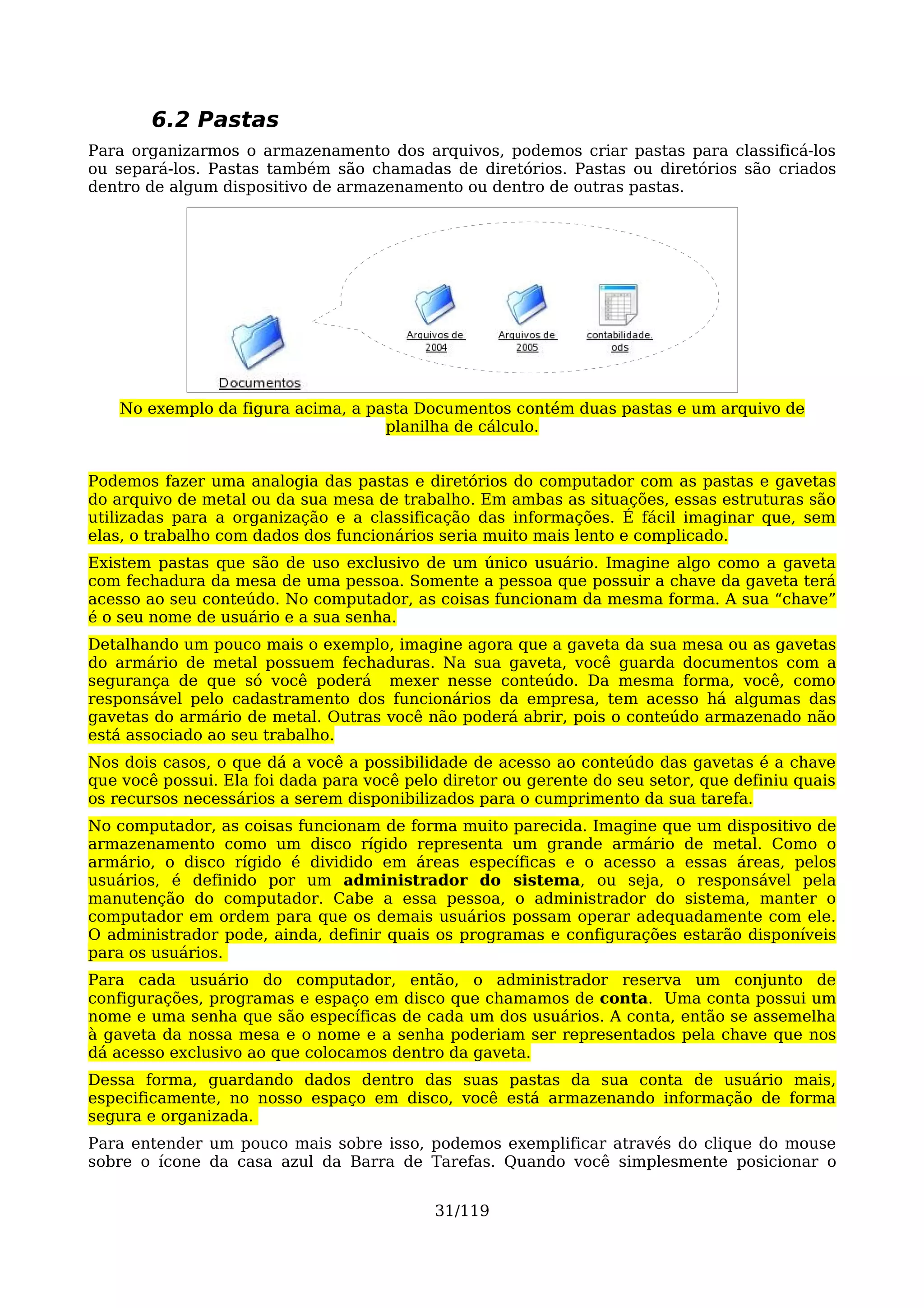 6.2 Pastas
Para organizarmos o armazenamento dos arquivos, podemos criar pastas para classificá-los
ou separá-los. Pastas também são chamadas de diretórios. Pastas ou diretórios são criados
dentro de algum dispositivo de armazenamento ou dentro de outras pastas.




    No exemplo da figura acima, a pasta Documentos contém duas pastas e um arquivo de
                                    planilha de cálculo.


Podemos fazer uma analogia das pastas e diretórios do computador com as pastas e gavetas
do arquivo de metal ou da sua mesa de trabalho. Em ambas as situações, essas estruturas são
utilizadas para a organização e a classificação das informações. É fácil imaginar que, sem
elas, o trabalho com dados dos funcionários seria muito mais lento e complicado.
Existem pastas que são de uso exclusivo de um único usuário. Imagine algo como a gaveta
com fechadura da mesa de uma pessoa. Somente a pessoa que possuir a chave da gaveta terá
acesso ao seu conteúdo. No computador, as coisas funcionam da mesma forma. A sua “chave”
é o seu nome de usuário e a sua senha.
Detalhando um pouco mais o exemplo, imagine agora que a gaveta da sua mesa ou as gavetas
do armário de metal possuem fechaduras. Na sua gaveta, você guarda documentos com a
segurança de que só você poderá mexer nesse conteúdo. Da mesma forma, você, como
responsável pelo cadastramento dos funcionários da empresa, tem acesso há algumas das
gavetas do armário de metal. Outras você não poderá abrir, pois o conteúdo armazenado não
está associado ao seu trabalho.
Nos dois casos, o que dá a você a possibilidade de acesso ao conteúdo das gavetas é a chave
que você possui. Ela foi dada para você pelo diretor ou gerente do seu setor, que definiu quais
os recursos necessários a serem disponibilizados para o cumprimento da sua tarefa.
No computador, as coisas funcionam de forma muito parecida. Imagine que um dispositivo de
armazenamento como um disco rígido representa um grande armário de metal. Como o
armário, o disco rígido é dividido em áreas específicas e o acesso a essas áreas, pelos
usuários, é definido por um administrador do sistema, ou seja, o responsável pela
manutenção do computador. Cabe a essa pessoa, o administrador do sistema, manter o
computador em ordem para que os demais usuários possam operar adequadamente com ele.
O administrador pode, ainda, definir quais os programas e configurações estarão disponíveis
para os usuários.
Para cada usuário do computador, então, o administrador reserva um conjunto de
configurações, programas e espaço em disco que chamamos de conta. Uma conta possui um
nome e uma senha que são específicas de cada um dos usuários. A conta, então se assemelha
à gaveta da nossa mesa e o nome e a senha poderiam ser representados pela chave que nos
dá acesso exclusivo ao que colocamos dentro da gaveta.
Dessa forma, guardando dados dentro das suas pastas da sua conta de usuário mais,
especificamente, no nosso espaço em disco, você está armazenando informação de forma
segura e organizada.
Para entender um pouco mais sobre isso, podemos exemplificar através do clique do mouse
sobre o ícone da casa azul da Barra de Tarefas. Quando você simplesmente posicionar o


                                            31/119
 
