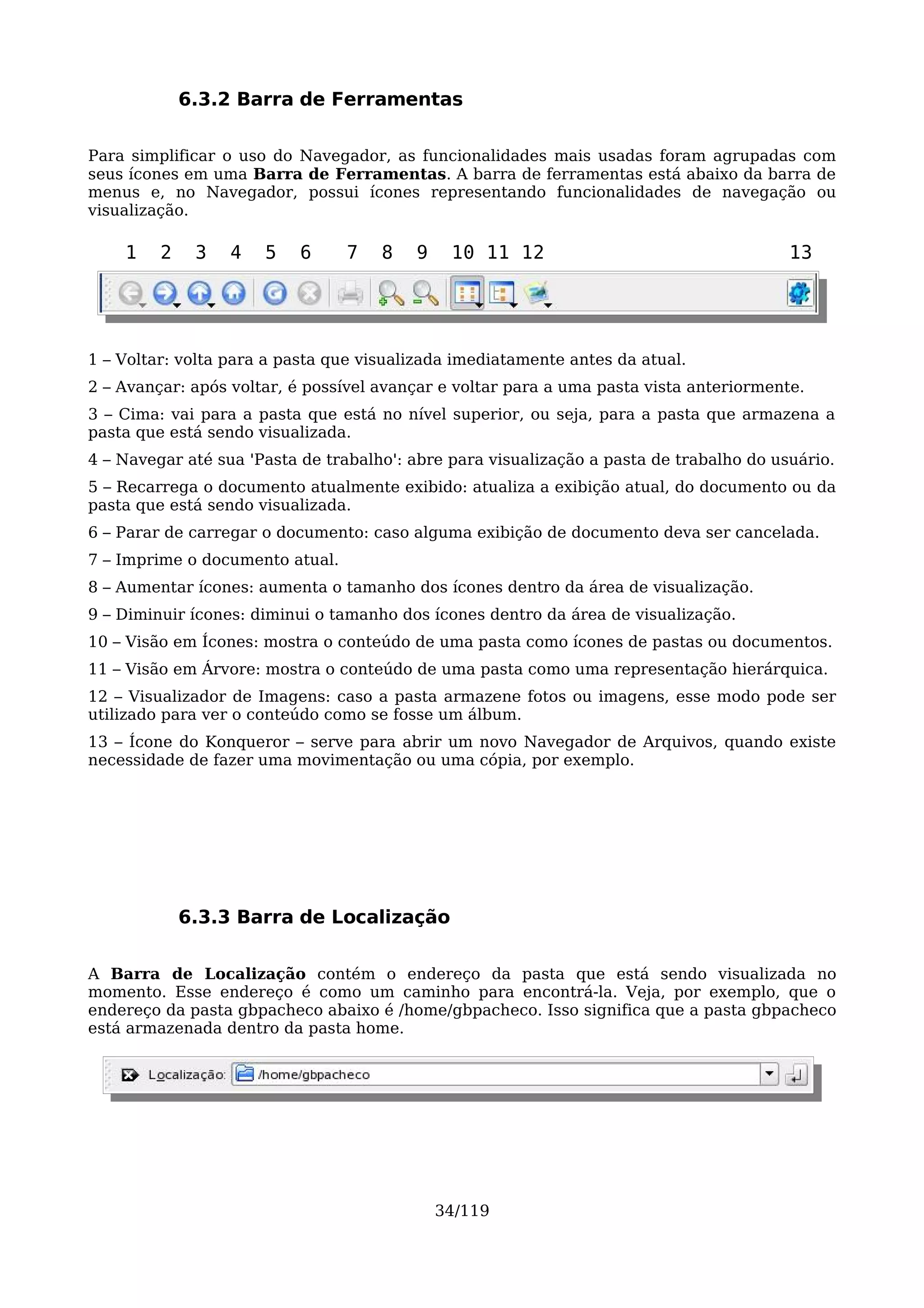 6.3.2 Barra de Ferramentas

Para simplificar o uso do Navegador, as funcionalidades mais usadas foram agrupadas com
seus ícones em uma Barra de Ferramentas. A barra de ferramentas está abaixo da barra de
menus e, no Navegador, possui ícones representando funcionalidades de navegação ou
visualização.

    1    2    3   4   5   6      7   8   9    10 11 12                                   13




1 – Voltar: volta para a pasta que visualizada imediatamente antes da atual.
2 – Avançar: após voltar, é possível avançar e voltar para a uma pasta vista anteriormente.
3 – Cima: vai para a pasta que está no nível superior, ou seja, para a pasta que armazena a
pasta que está sendo visualizada.
4 – Navegar até sua 'Pasta de trabalho': abre para visualização a pasta de trabalho do usuário.
5 – Recarrega o documento atualmente exibido: atualiza a exibição atual, do documento ou da
pasta que está sendo visualizada.
6 – Parar de carregar o documento: caso alguma exibição de documento deva ser cancelada.
7 – Imprime o documento atual.
8 – Aumentar ícones: aumenta o tamanho dos ícones dentro da área de visualização.
9 – Diminuir ícones: diminui o tamanho dos ícones dentro da área de visualização.
10 – Visão em Ícones: mostra o conteúdo de uma pasta como ícones de pastas ou documentos.
11 – Visão em Árvore: mostra o conteúdo de uma pasta como uma representação hierárquica.
12 – Visualizador de Imagens: caso a pasta armazene fotos ou imagens, esse modo pode ser
utilizado para ver o conteúdo como se fosse um álbum.
13 – Ícone do Konqueror – serve para abrir um novo Navegador de Arquivos, quando existe
necessidade de fazer uma movimentação ou uma cópia, por exemplo.




             6.3.3 Barra de Localização

A Barra de Localização contém o endereço da pasta que está sendo visualizada no
momento. Esse endereço é como um caminho para encontrá-la. Veja, por exemplo, que o
endereço da pasta gbpacheco abaixo é /home/gbpacheco. Isso significa que a pasta gbpacheco
está armazenada dentro da pasta home.




                                             34/119
 
