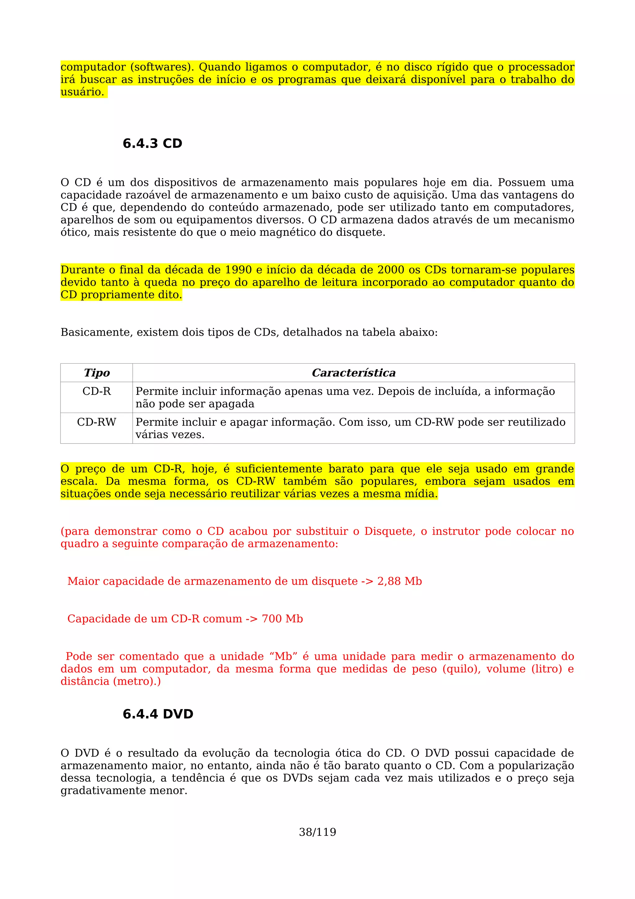 computador (softwares). Quando ligamos o computador, é no disco rígido que o processador
irá buscar as instruções de início e os programas que deixará disponível para o trabalho do
usuário.



           6.4.3 CD

O CD é um dos dispositivos de armazenamento mais populares hoje em dia. Possuem uma
capacidade razoável de armazenamento e um baixo custo de aquisição. Uma das vantagens do
CD é que, dependendo do conteúdo armazenado, pode ser utilizado tanto em computadores,
aparelhos de som ou equipamentos diversos. O CD armazena dados através de um mecanismo
ótico, mais resistente do que o meio magnético do disquete.


Durante o final da década de 1990 e início da década de 2000 os CDs tornaram-se populares
devido tanto à queda no preço do aparelho de leitura incorporado ao computador quanto do
CD propriamente dito.


Basicamente, existem dois tipos de CDs, detalhados na tabela abaixo:


    Tipo                                     Característica
   CD-R      Permite incluir informação apenas uma vez. Depois de incluída, a informação
             não pode ser apagada
  CD-RW      Permite incluir e apagar informação. Com isso, um CD-RW pode ser reutilizado
             várias vezes.


O preço de um CD-R, hoje, é suficientemente barato para que ele seja usado em grande
escala. Da mesma forma, os CD-RW também são populares, embora sejam usados em
situações onde seja necessário reutilizar várias vezes a mesma mídia.


(para demonstrar como o CD acabou por substituir o Disquete, o instrutor pode colocar no
quadro a seguinte comparação de armazenamento:


 Maior capacidade de armazenamento de um disquete -> 2,88 Mb


 Capacidade de um CD-R comum -> 700 Mb


 Pode ser comentado que a unidade “Mb” é uma unidade para medir o armazenamento do
dados em um computador, da mesma forma que medidas de peso (quilo), volume (litro) e
distância (metro).)


           6.4.4 DVD

O DVD é o resultado da evolução da tecnologia ótica do CD. O DVD possui capacidade de
armazenamento maior, no entanto, ainda não é tão barato quanto o CD. Com a popularização
dessa tecnologia, a tendência é que os DVDs sejam cada vez mais utilizados e o preço seja
gradativamente menor.


                                          38/119
 