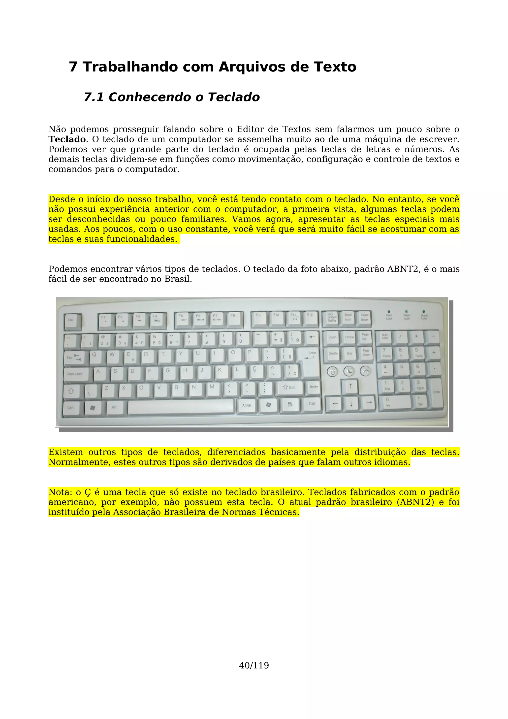 7 Trabalhando com Arquivos de Texto

       7.1 Conhecendo o Teclado

Não podemos prosseguir falando sobre o Editor de Textos sem falarmos um pouco sobre o
Teclado. O teclado de um computador se assemelha muito ao de uma máquina de escrever.
Podemos ver que grande parte do teclado é ocupada pelas teclas de letras e números. As
demais teclas dividem-se em funções como movimentação, configuração e controle de textos e
comandos para o computador.


Desde o início do nosso trabalho, você está tendo contato com o teclado. No entanto, se você
não possui experiência anterior com o computador, a primeira vista, algumas teclas podem
ser desconhecidas ou pouco familiares. Vamos agora, apresentar as teclas especiais mais
usadas. Aos poucos, com o uso constante, você verá que será muito fácil se acostumar com as
teclas e suas funcionalidades.


Podemos encontrar vários tipos de teclados. O teclado da foto abaixo, padrão ABNT2, é o mais
fácil de ser encontrado no Brasil.




Existem outros tipos de teclados, diferenciados basicamente pela distribuição das teclas.
Normalmente, estes outros tipos são derivados de países que falam outros idiomas.


Nota: o Ç é uma tecla que só existe no teclado brasileiro. Teclados fabricados com o padrão
americano, por exemplo, não possuem esta tecla. O atual padrão brasileiro (ABNT2) e foi
instituído pela Associação Brasileira de Normas Técnicas.




                                          40/119
 