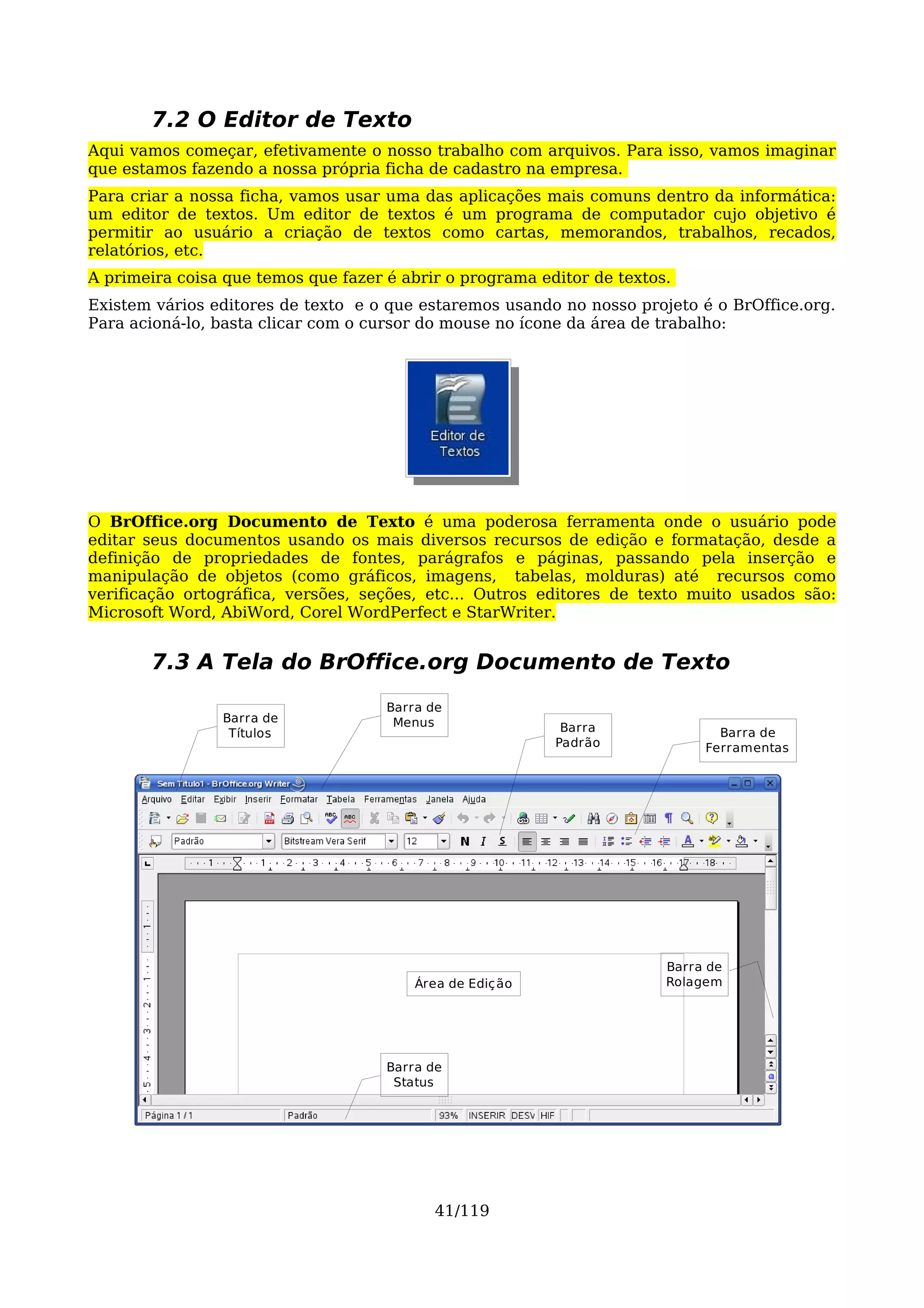 7.2 O Editor de Texto
Aqui vamos começar, efetivamente o nosso trabalho com arquivos. Para isso, vamos imaginar
que estamos fazendo a nossa própria ficha de cadastro na empresa.
Para criar a nossa ficha, vamos usar uma das aplicações mais comuns dentro da informática:
um editor de textos. Um editor de textos é um programa de computador cujo objetivo é
permitir ao usuário a criação de textos como cartas, memorandos, trabalhos, recados,
relatórios, etc.
A primeira coisa que temos que fazer é abrir o programa editor de textos.
Existem vários editores de texto e o que estaremos usando no nosso projeto é o BrOffice.org.
Para acioná-lo, basta clicar com o cursor do mouse no ícone da área de trabalho:




O BrOffice.org Documento de Texto é uma poderosa ferramenta onde o usuário pode
editar seus documentos usando os mais diversos recursos de edição e formatação, desde a
definição de propriedades de fontes, parágrafos e páginas, passando pela inserção e
manipulação de objetos (como gráficos, imagens, tabelas, molduras) até recursos como
verificação ortográfica, versões, seções, etc... Outros editores de texto muito usados são:
Microsoft Word, AbiWord, Corel WordPerfect e StarWriter.


       7.3 A Tela do BrOffice.org Documento de Texto
                                     Barra de
                Barra de              Menus
                 Títulos                                    Barra              Barra de
                                                           Padrão            Ferramentas




                                                                        Barra de
                                         Área de Ediç ão                Rolagem




                                     Barra de
                                      Status




                                            41/119
 