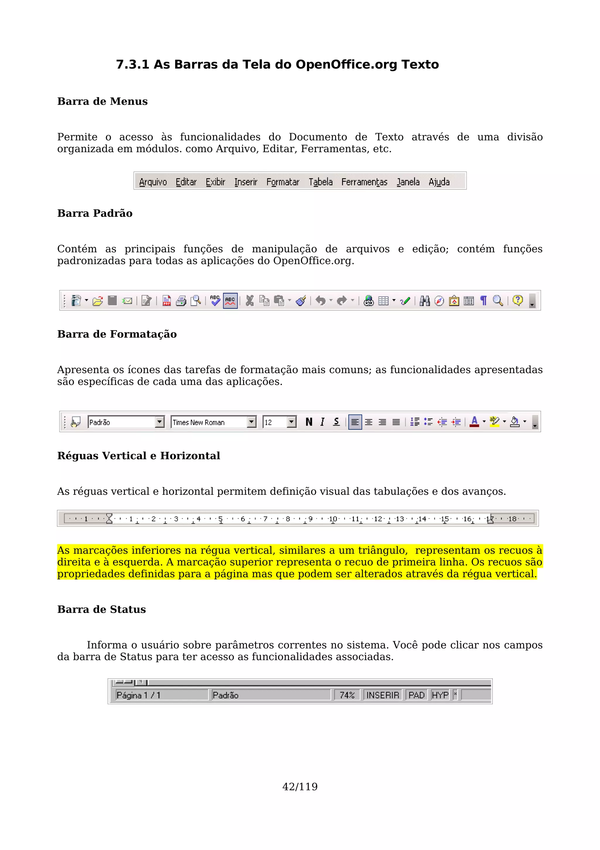 7.3.1 As Barras da Tela do OpenOffice.org Texto

Barra de Menus


Permite o acesso às funcionalidades do Documento de Texto através de uma divisão
organizada em módulos. como Arquivo, Editar, Ferramentas, etc.




Barra Padrão


Contém as principais funções de manipulação de arquivos e edição; contém funções
padronizadas para todas as aplicações do OpenOffice.org.




Barra de Formatação


Apresenta os ícones das tarefas de formatação mais comuns; as funcionalidades apresentadas
são específicas de cada uma das aplicações.




Réguas Vertical e Horizontal


As réguas vertical e horizontal permitem definição visual das tabulações e dos avanços.




As marcações inferiores na régua vertical, similares a um triângulo, representam os recuos à
direita e à esquerda. A marcação superior representa o recuo de primeira linha. Os recuos são
propriedades definidas para a página mas que podem ser alterados através da régua vertical.


Barra de Status


     Informa o usuário sobre parâmetros correntes no sistema. Você pode clicar nos campos
da barra de Status para ter acesso as funcionalidades associadas.




                                           42/119
 