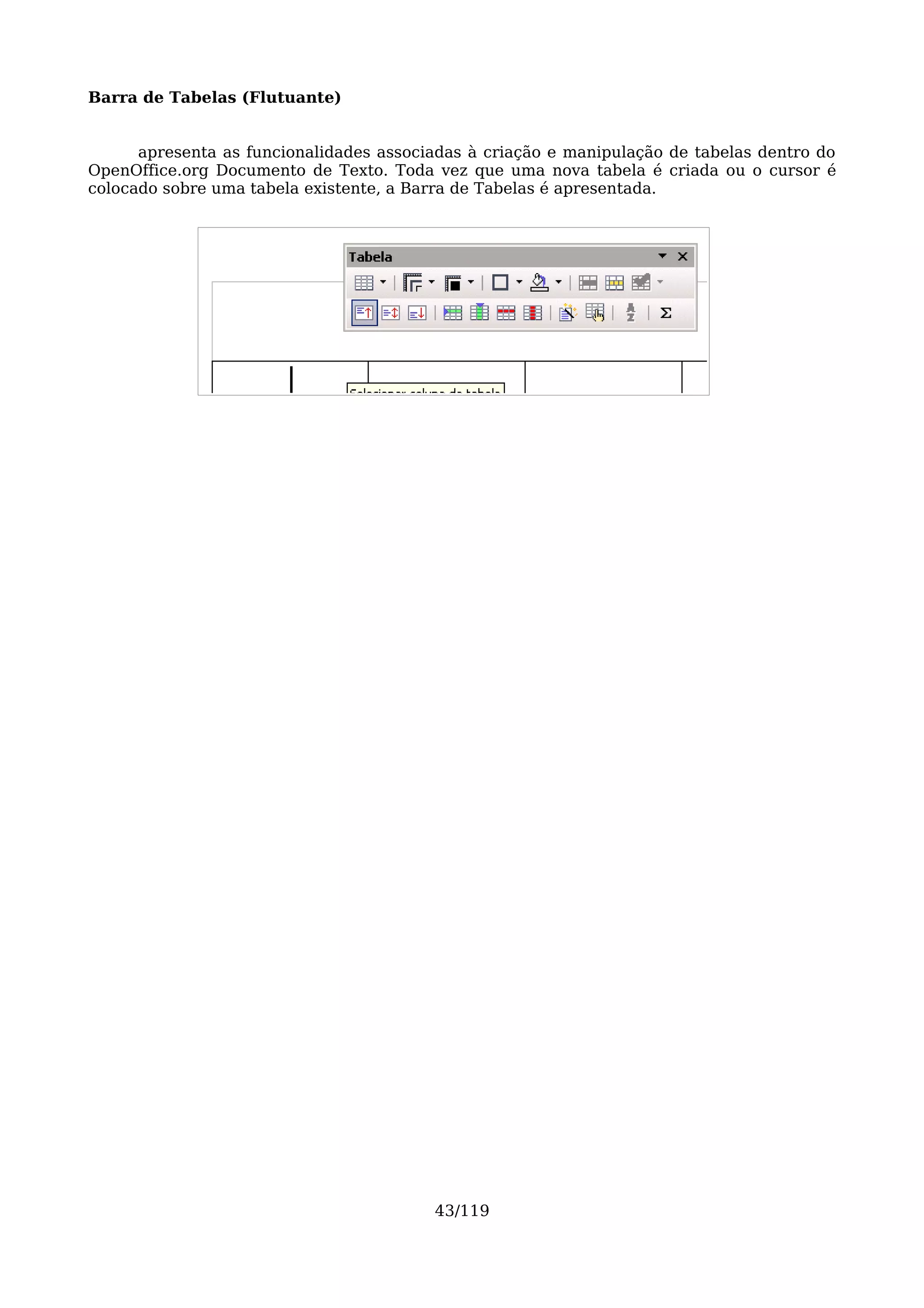 Barra de Tabelas (Flutuante)


      apresenta as funcionalidades associadas à criação e manipulação de tabelas dentro do
OpenOffice.org Documento de Texto. Toda vez que uma nova tabela é criada ou o cursor é
colocado sobre uma tabela existente, a Barra de Tabelas é apresentada.




                                         43/119
 
