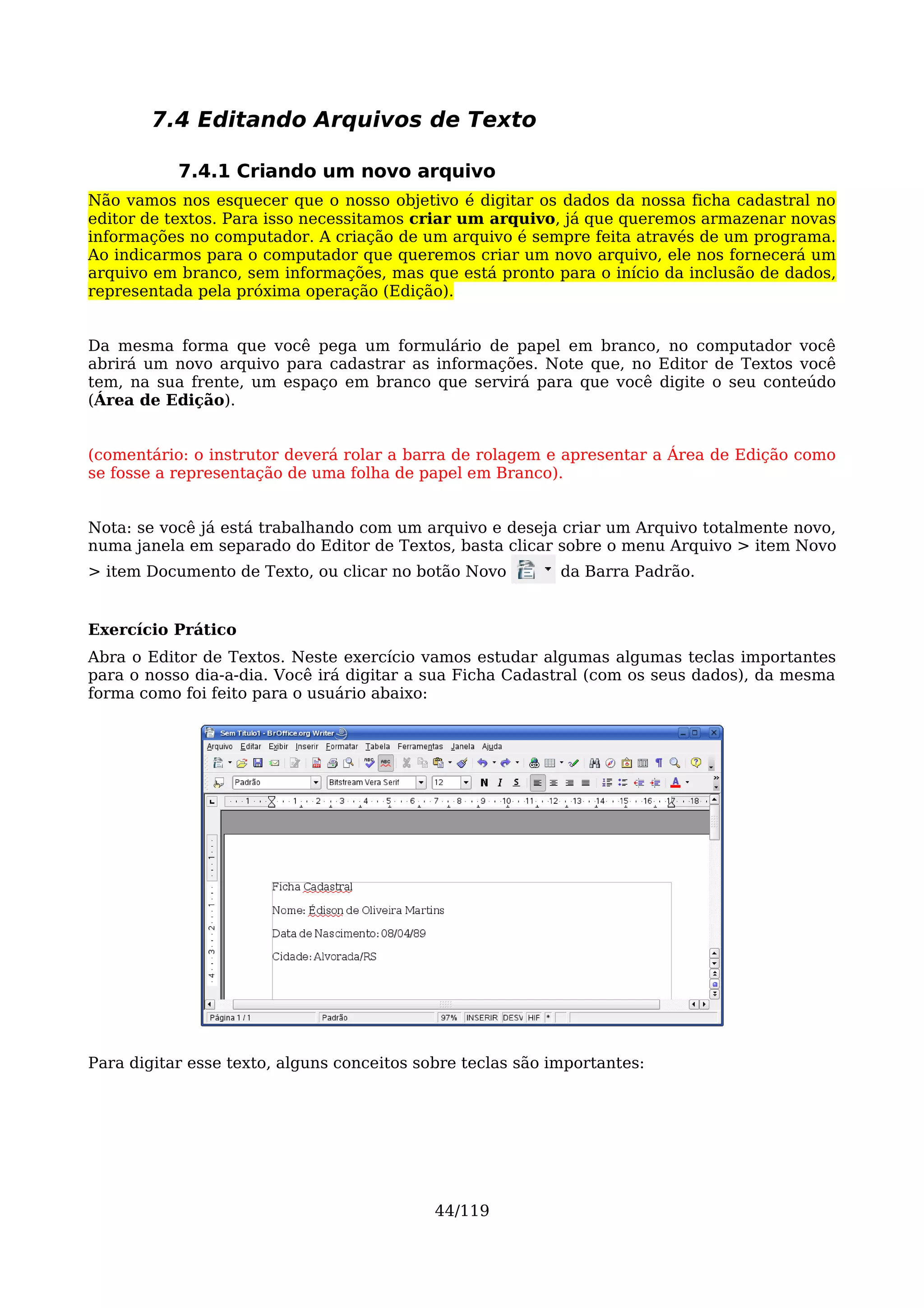 7.4 Editando Arquivos de Texto

           7.4.1 Criando um novo arquivo
Não vamos nos esquecer que o nosso objetivo é digitar os dados da nossa ficha cadastral no
editor de textos. Para isso necessitamos criar um arquivo, já que queremos armazenar novas
informações no computador. A criação de um arquivo é sempre feita através de um programa.
Ao indicarmos para o computador que queremos criar um novo arquivo, ele nos fornecerá um
arquivo em branco, sem informações, mas que está pronto para o início da inclusão de dados,
representada pela próxima operação (Edição).


Da mesma forma que você pega um formulário de papel em branco, no computador você
abrirá um novo arquivo para cadastrar as informações. Note que, no Editor de Textos você
tem, na sua frente, um espaço em branco que servirá para que você digite o seu conteúdo
(Área de Edição).


(comentário: o instrutor deverá rolar a barra de rolagem e apresentar a Área de Edição como
se fosse a representação de uma folha de papel em Branco).


Nota: se você já está trabalhando com um arquivo e deseja criar um Arquivo totalmente novo,
numa janela em separado do Editor de Textos, basta clicar sobre o menu Arquivo > item Novo
> item Documento de Texto, ou clicar no botão Novo          da Barra Padrão.


Exercício Prático
Abra o Editor de Textos. Neste exercício vamos estudar algumas algumas teclas importantes
para o nosso dia-a-dia. Você irá digitar a sua Ficha Cadastral (com os seus dados), da mesma
forma como foi feito para o usuário abaixo:




Para digitar esse texto, alguns conceitos sobre teclas são importantes:




                                            44/119
 
