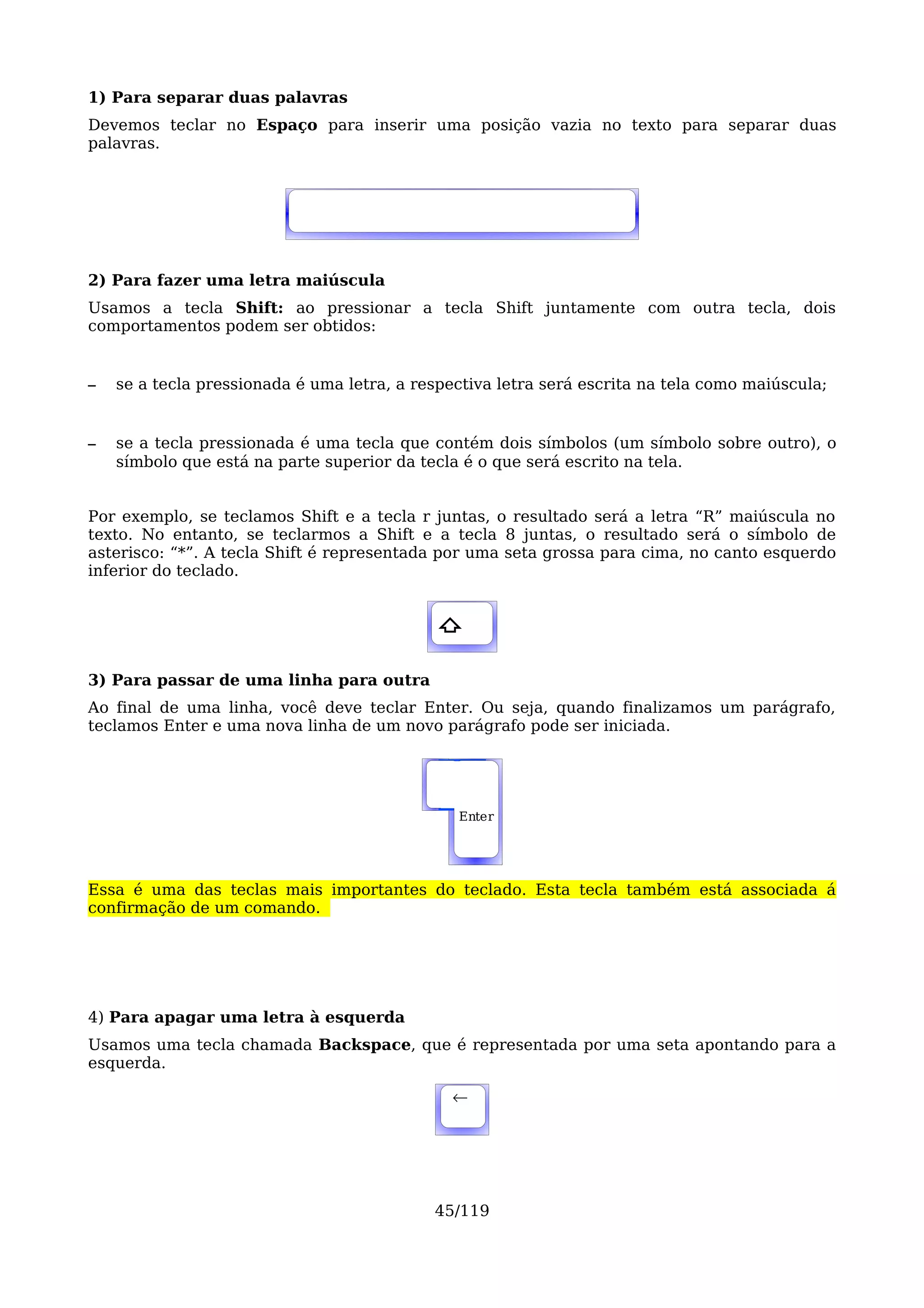 1) Para separar duas palavras
Devemos teclar no Espaço para inserir uma posição vazia no texto para separar duas
palavras.




2) Para fazer uma letra maiúscula
Usamos a tecla Shift: ao pressionar a tecla Shift juntamente com outra tecla, dois
comportamentos podem ser obtidos:


–   se a tecla pressionada é uma letra, a respectiva letra será escrita na tela como maiúscula;


–   se a tecla pressionada é uma tecla que contém dois símbolos (um símbolo sobre outro), o
    símbolo que está na parte superior da tecla é o que será escrito na tela.


Por exemplo, se teclamos Shift e a tecla r juntas, o resultado será a letra “R” maiúscula no
texto. No entanto, se teclarmos a Shift e a tecla 8 juntas, o resultado será o símbolo de
asterisco: “*”. A tecla Shift é representada por uma seta grossa para cima, no canto esquerdo
inferior do teclado.


                                             ⇧

3) Para passar de uma linha para outra
Ao final de uma linha, você deve teclar Enter. Ou seja, quando finalizamos um parágrafo,
teclamos Enter e uma nova linha de um novo parágrafo pode ser iniciada.




                                               Enter




Essa é uma das teclas mais importantes do teclado. Esta tecla também está associada á
confirmação de um comando.




4) Para apagar uma letra à esquerda
Usamos uma tecla chamada Backspace, que é representada por uma seta apontando para a
esquerda.

                                               ←




                                            45/119
 