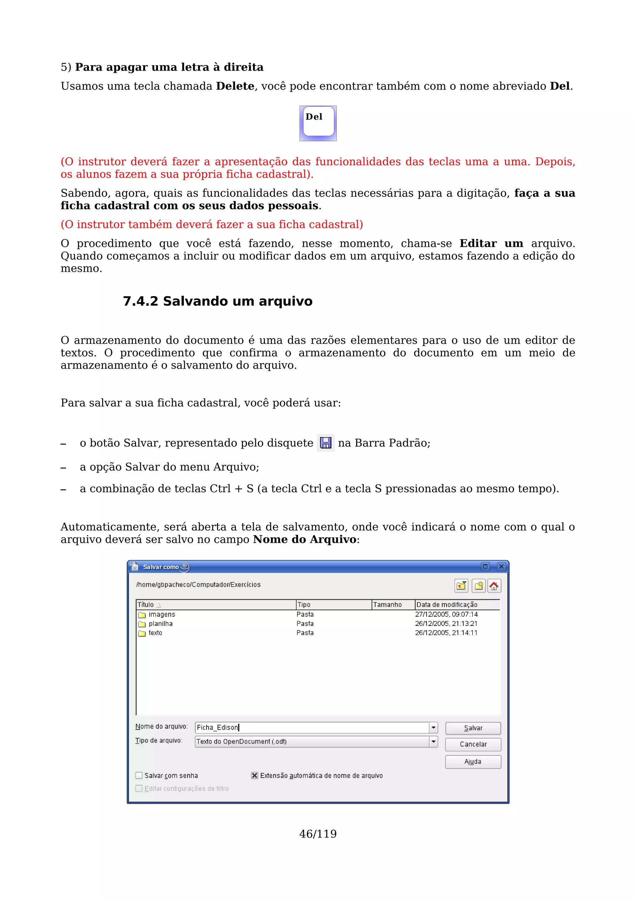 5) Para apagar uma letra à direita
Usamos uma tecla chamada Delete, você pode encontrar também com o nome abreviado Del.

                                             Del




(O instrutor deverá fazer a apresentação das funcionalidades das teclas uma a uma. Depois,
os alunos fazem a sua própria ficha cadastral).
Sabendo, agora, quais as funcionalidades das teclas necessárias para a digitação, faça a sua
ficha cadastral com os seus dados pessoais.
(O instrutor também deverá fazer a sua ficha cadastral)
O procedimento que você está fazendo, nesse momento, chama-se Editar um arquivo.
Quando começamos a incluir ou modificar dados em um arquivo, estamos fazendo a edição do
mesmo.


           7.4.2 Salvando um arquivo

O armazenamento do documento é uma das razões elementares para o uso de um editor de
textos. O procedimento que confirma o armazenamento do documento em um meio de
armazenamento é o salvamento do arquivo.


Para salvar a sua ficha cadastral, você poderá usar:


–   o botão Salvar, representado pelo disquete       na Barra Padrão;

–   a opção Salvar do menu Arquivo;

–   a combinação de teclas Ctrl + S (a tecla Ctrl e a tecla S pressionadas ao mesmo tempo).


Automaticamente, será aberta a tela de salvamento, onde você indicará o nome com o qual o
arquivo deverá ser salvo no campo Nome do Arquivo:




                                            46/119
 