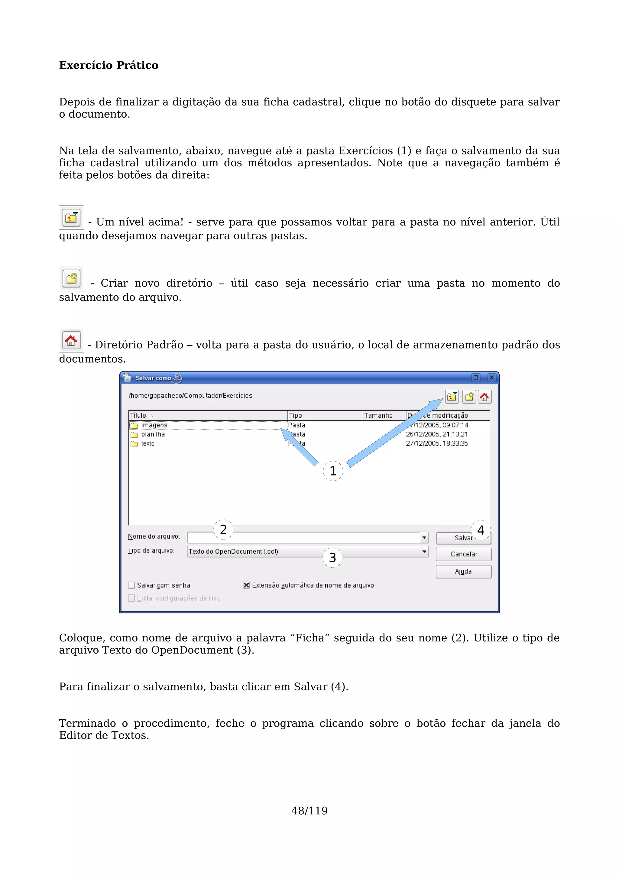 Exercício Prático


Depois de finalizar a digitação da sua ficha cadastral, clique no botão do disquete para salvar
o documento.


Na tela de salvamento, abaixo, navegue até a pasta Exercícios (1) e faça o salvamento da sua
ficha cadastral utilizando um dos métodos apresentados. Note que a navegação também é
feita pelos botões da direita:



    - Um nível acima! - serve para que possamos voltar para a pasta no nível anterior. Útil
quando desejamos navegar para outras pastas.



     - Criar novo diretório – útil caso seja necessário criar uma pasta no momento do
salvamento do arquivo.



    - Diretório Padrão – volta para a pasta do usuário, o local de armazenamento padrão dos
documentos.




                                                     1



                               2                                               4

                                                     3




Coloque, como nome de arquivo a palavra “Ficha” seguida do seu nome (2). Utilize o tipo de
arquivo Texto do OpenDocument (3).


Para finalizar o salvamento, basta clicar em Salvar (4).


Terminado o procedimento, feche o programa clicando sobre o botão fechar da janela do
Editor de Textos.




                                            48/119
 