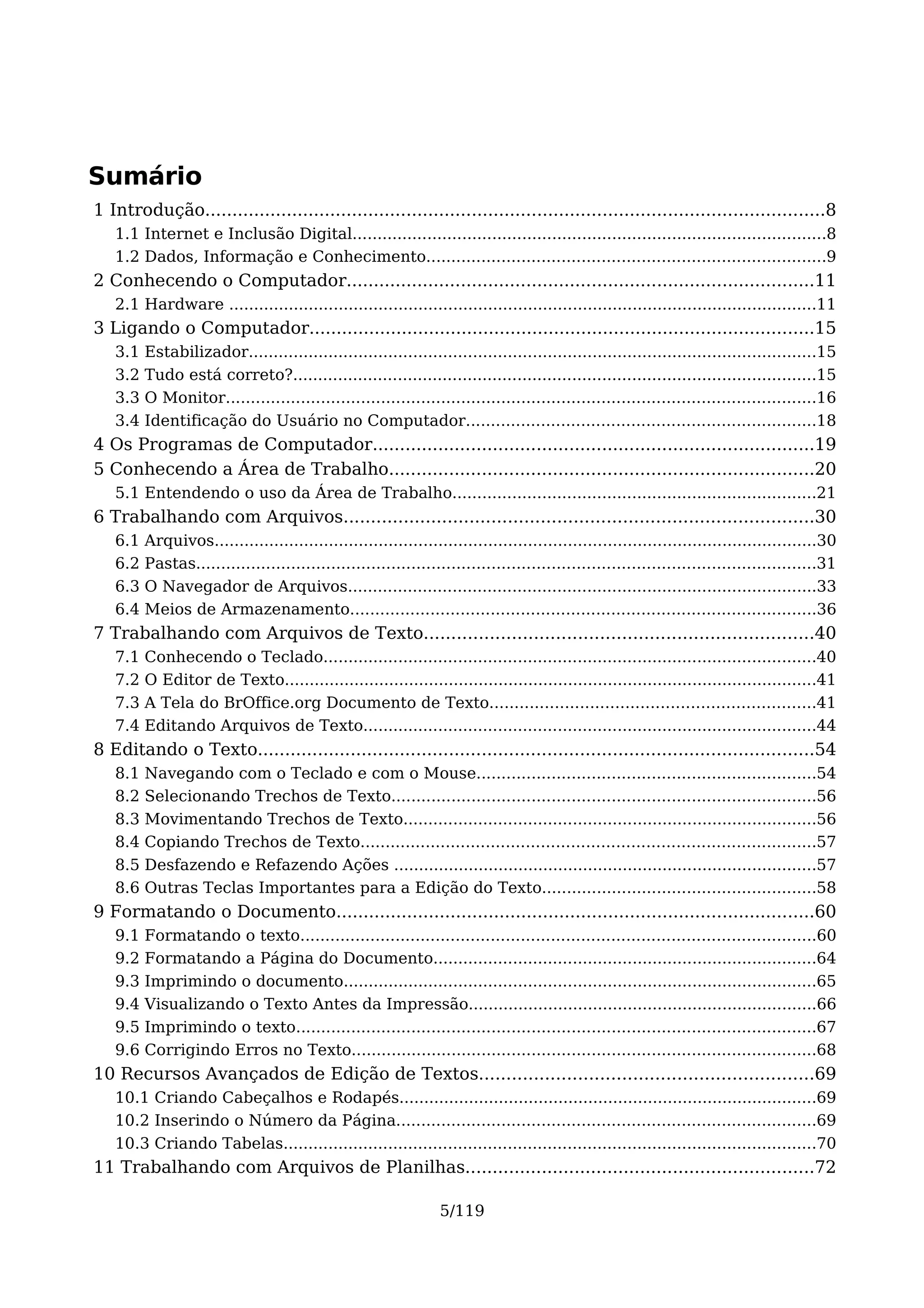 Sumário
1 Introdução..................................................................................................................8
   1.1 Internet e Inclusão Digital...............................................................................................8
   1.2 Dados, Informação e Conhecimento................................................................................9
2 Conhecendo o Computador......................................................................................11
   2.1 Hardware ......................................................................................................................11
3 Ligando o Computador.............................................................................................15
   3.1   Estabilizador..................................................................................................................15
   3.2   Tudo está correto?.........................................................................................................15
   3.3   O Monitor......................................................................................................................16
   3.4   Identificação do Usuário no Computador......................................................................18
4 Os Programas de Computador.................................................................................19
5 Conhecendo a Área de Trabalho..............................................................................20
   5.1 Entendendo o uso da Área de Trabalho.........................................................................21
6 Trabalhando com Arquivos......................................................................................30
   6.1   Arquivos.........................................................................................................................30
   6.2   Pastas............................................................................................................................31
   6.3   O Navegador de Arquivos..............................................................................................33
   6.4   Meios de Armazenamento.............................................................................................36
7 Trabalhando com Arquivos de Texto.......................................................................40
   7.1   Conhecendo o Teclado...................................................................................................40
   7.2   O Editor de Texto...........................................................................................................41
   7.3   A Tela do BrOffice.org Documento de Texto.................................................................41
   7.4   Editando Arquivos de Texto...........................................................................................44
8 Editando o Texto......................................................................................................54
   8.1   Navegando com o Teclado e com o Mouse....................................................................54
   8.2   Selecionando Trechos de Texto.....................................................................................56
   8.3   Movimentando Trechos de Texto...................................................................................56
   8.4   Copiando Trechos de Texto...........................................................................................57
   8.5   Desfazendo e Refazendo Ações .....................................................................................57
   8.6   Outras Teclas Importantes para a Edição do Texto.......................................................58
9 Formatando o Documento........................................................................................60
   9.1   Formatando o texto.......................................................................................................60
   9.2   Formatando a Página do Documento.............................................................................64
   9.3   Imprimindo o documento...............................................................................................65
   9.4   Visualizando o Texto Antes da Impressão......................................................................66
   9.5   Imprimindo o texto........................................................................................................67
   9.6   Corrigindo Erros no Texto.............................................................................................68
10 Recursos Avançados de Edição de Textos.............................................................69
   10.1 Criando Cabeçalhos e Rodapés....................................................................................69
   10.2 Inserindo o Número da Página....................................................................................69
   10.3 Criando Tabelas...........................................................................................................70
11 Trabalhando com Arquivos de Planilhas................................................................72

                                                                 5/119
 