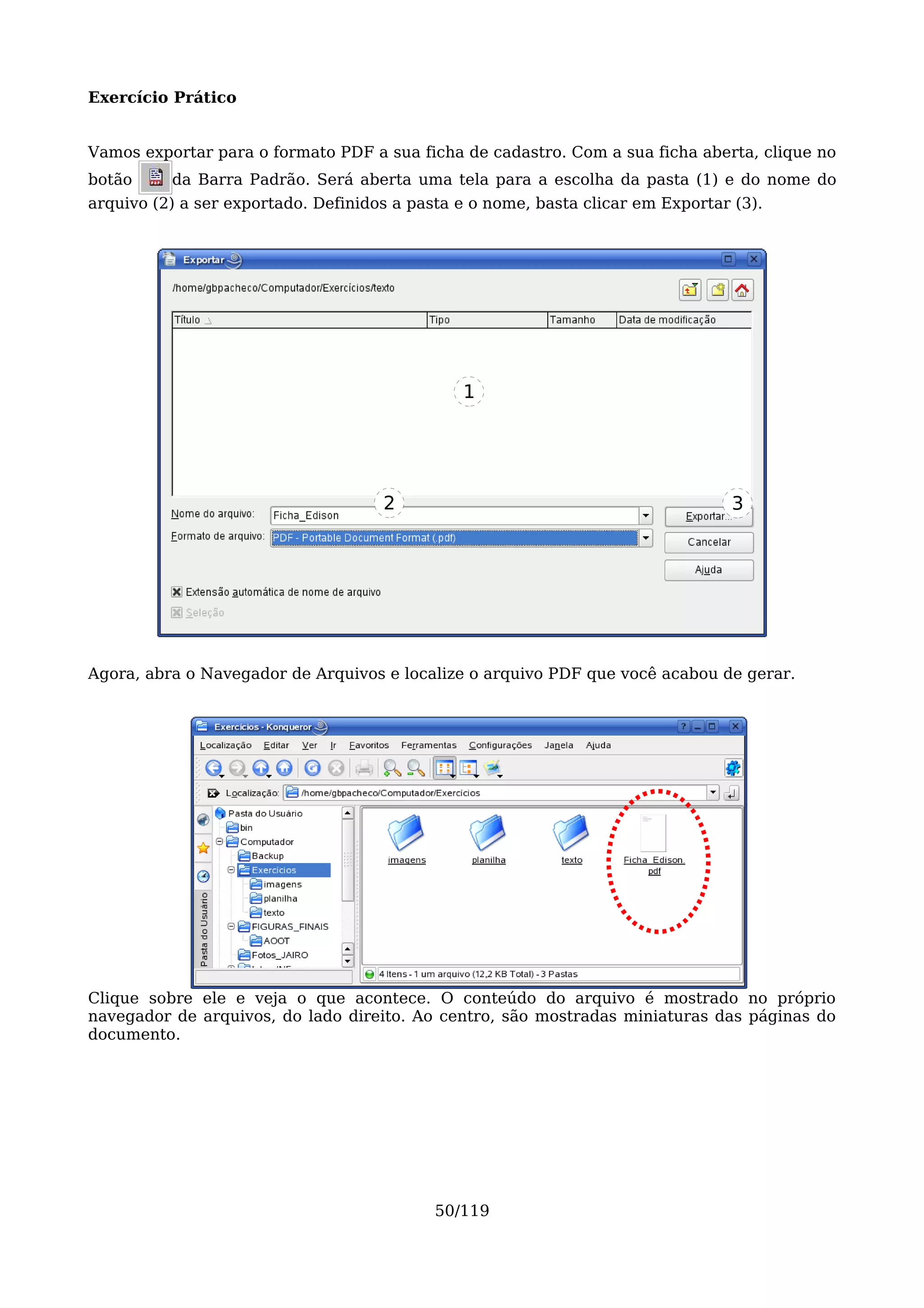 Exercício Prático


Vamos exportar para o formato PDF a sua ficha de cadastro. Com a sua ficha aberta, clique no
botão     da Barra Padrão. Será aberta uma tela para a escolha da pasta (1) e do nome do
arquivo (2) a ser exportado. Definidos a pasta e o nome, basta clicar em Exportar (3).




                                               1




                                     2                                            3




Agora, abra o Navegador de Arquivos e localize o arquivo PDF que você acabou de gerar.




Clique sobre ele e veja o que acontece. O conteúdo do arquivo é mostrado no próprio
navegador de arquivos, do lado direito. Ao centro, são mostradas miniaturas das páginas do
documento.




                                            50/119
 