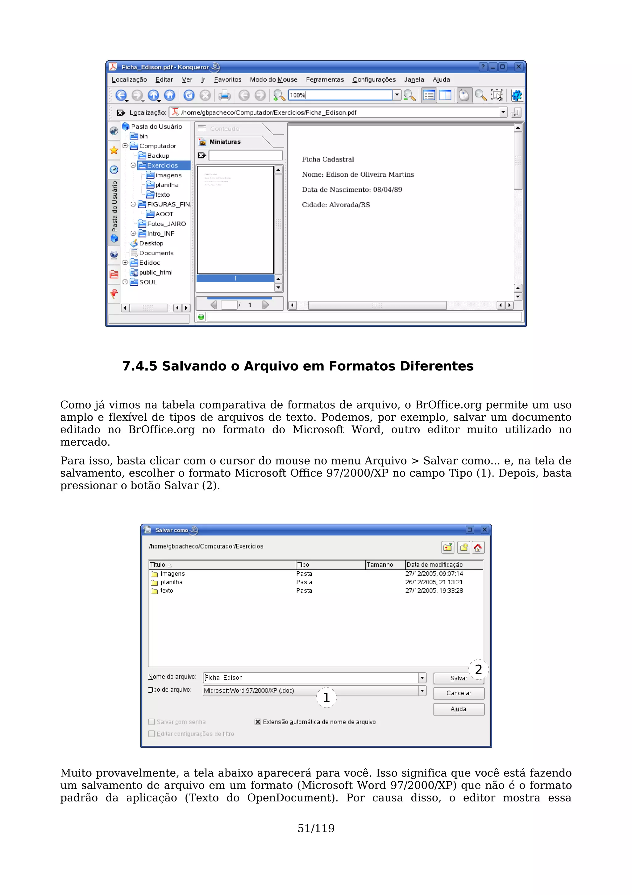 7.4.5 Salvando o Arquivo em Formatos Diferentes

Como já vimos na tabela comparativa de formatos de arquivo, o BrOffice.org permite um uso
amplo e flexível de tipos de arquivos de texto. Podemos, por exemplo, salvar um documento
editado no BrOffice.org no formato do Microsoft Word, outro editor muito utilizado no
mercado.
Para isso, basta clicar com o cursor do mouse no menu Arquivo > Salvar como... e, na tela de
salvamento, escolher o formato Microsoft Office 97/2000/XP no campo Tipo (1). Depois, basta
pressionar o botão Salvar (2).




                                                                          2

                                               1




Muito provavelmente, a tela abaixo aparecerá para você. Isso significa que você está fazendo
um salvamento de arquivo em um formato (Microsoft Word 97/2000/XP) que não é o formato
padrão da aplicação (Texto do OpenDocument). Por causa disso, o editor mostra essa

                                          51/119
 