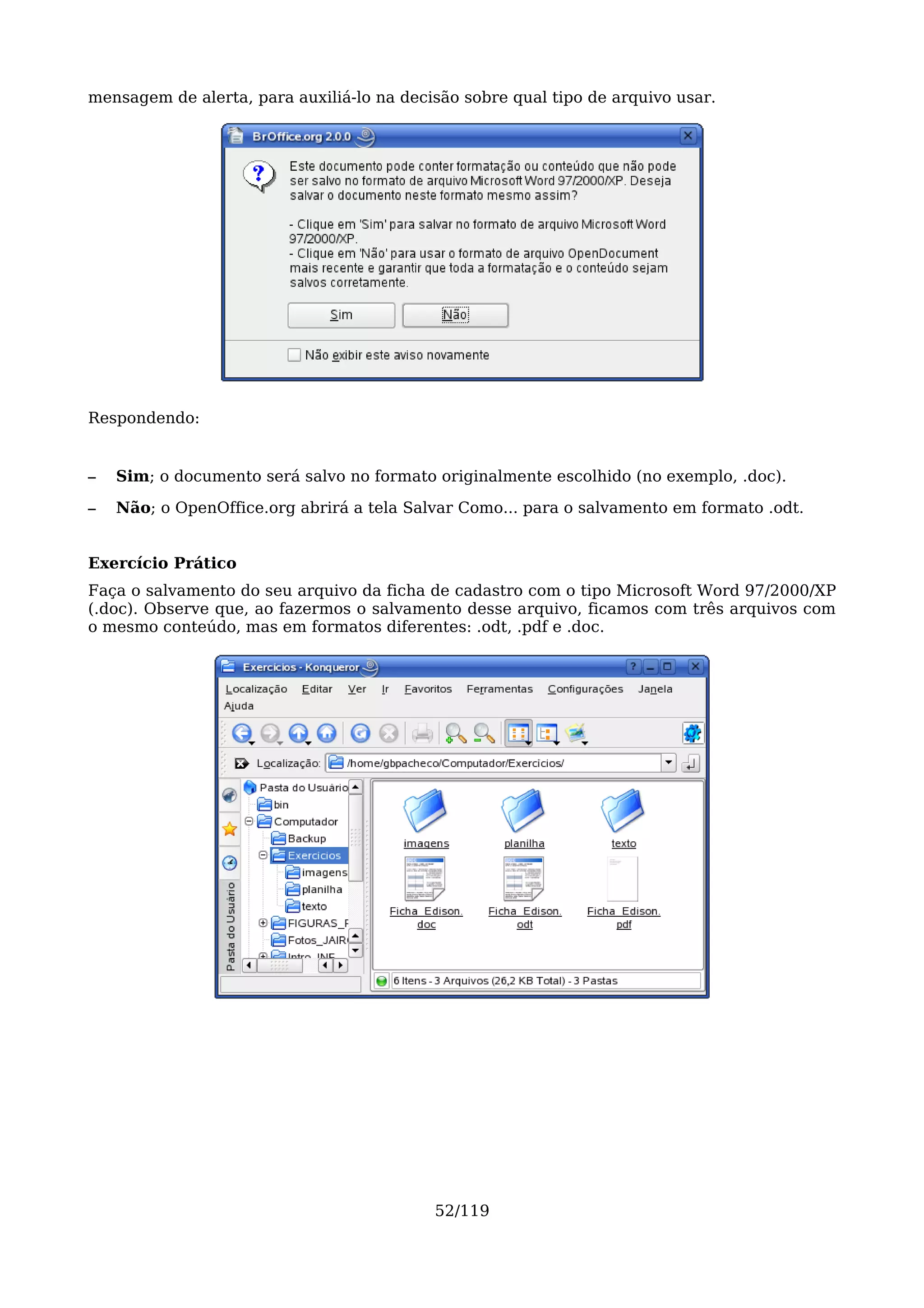mensagem de alerta, para auxiliá-lo na decisão sobre qual tipo de arquivo usar.




Respondendo:


–   Sim; o documento será salvo no formato originalmente escolhido (no exemplo, .doc).

–   Não; o OpenOffice.org abrirá a tela Salvar Como... para o salvamento em formato .odt.


Exercício Prático
Faça o salvamento do seu arquivo da ficha de cadastro com o tipo Microsoft Word 97/2000/XP
(.doc). Observe que, ao fazermos o salvamento desse arquivo, ficamos com três arquivos com
o mesmo conteúdo, mas em formatos diferentes: .odt, .pdf e .doc.




                                           52/119
 