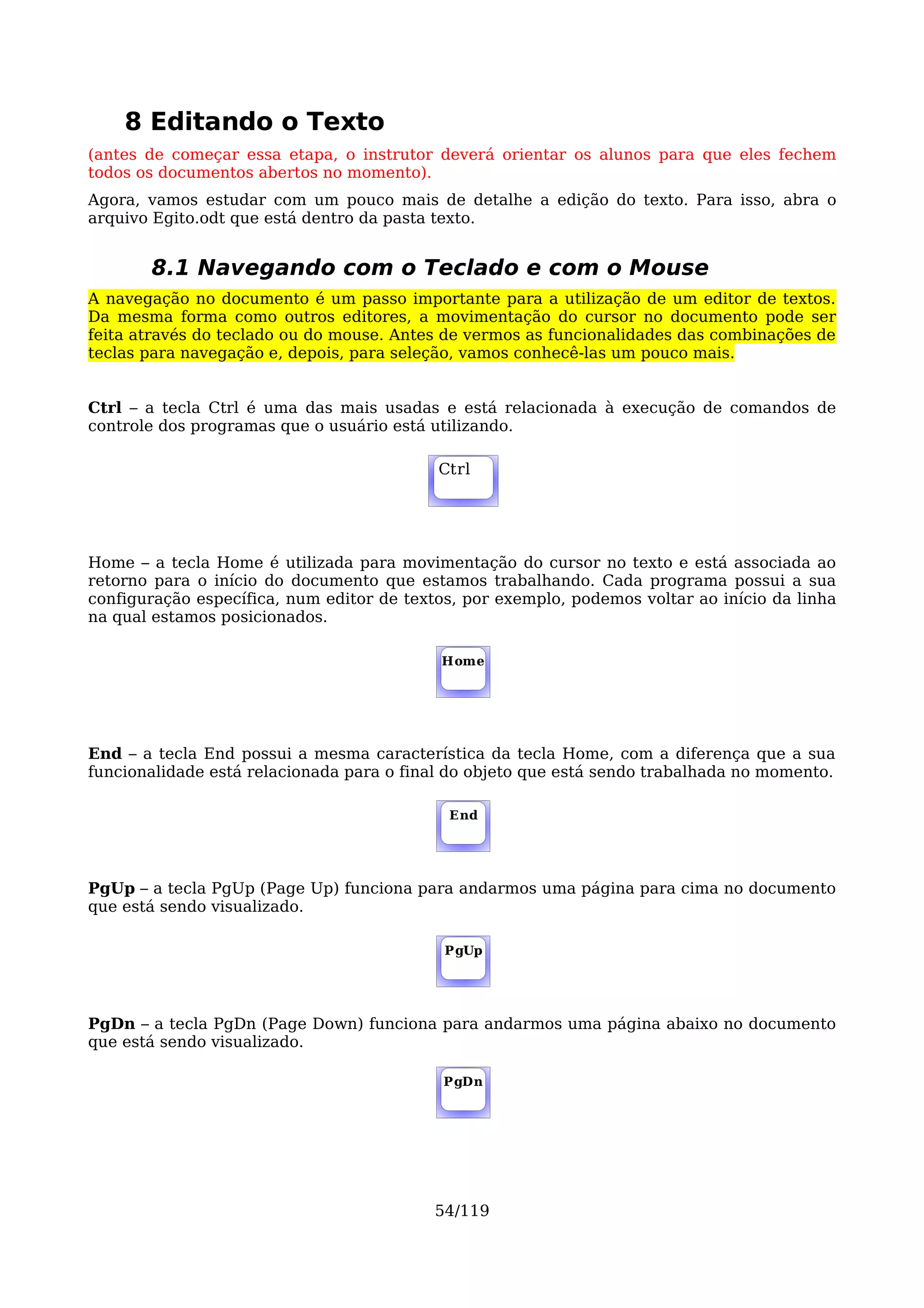 8 Editando o Texto
(antes de começar essa etapa, o instrutor deverá orientar os alunos para que eles fechem
todos os documentos abertos no momento).
Agora, vamos estudar com um pouco mais de detalhe a edição do texto. Para isso, abra o
arquivo Egito.odt que está dentro da pasta texto.


       8.1 Navegando com o Teclado e com o Mouse
A navegação no documento é um passo importante para a utilização de um editor de textos.
Da mesma forma como outros editores, a movimentação do cursor no documento pode ser
feita através do teclado ou do mouse. Antes de vermos as funcionalidades das combinações de
teclas para navegação e, depois, para seleção, vamos conhecê-las um pouco mais.


Ctrl – a tecla Ctrl é uma das mais usadas e está relacionada à execução de comandos de
controle dos programas que o usuário está utilizando.

                                           Ctrl




Home – a tecla Home é utilizada para movimentação do cursor no texto e está associada ao
retorno para o início do documento que estamos trabalhando. Cada programa possui a sua
configuração específica, num editor de textos, por exemplo, podemos voltar ao início da linha
na qual estamos posicionados.

                                           Home




End – a tecla End possui a mesma característica da tecla Home, com a diferença que a sua
funcionalidade está relacionada para o final do objeto que está sendo trabalhada no momento.

                                            End




PgUp – a tecla PgUp (Page Up) funciona para andarmos uma página para cima no documento
que está sendo visualizado.

                                            PgUp




PgDn – a tecla PgDn (Page Down) funciona para andarmos uma página abaixo no documento
que está sendo visualizado.

                                            PgDn




                                           54/119
 