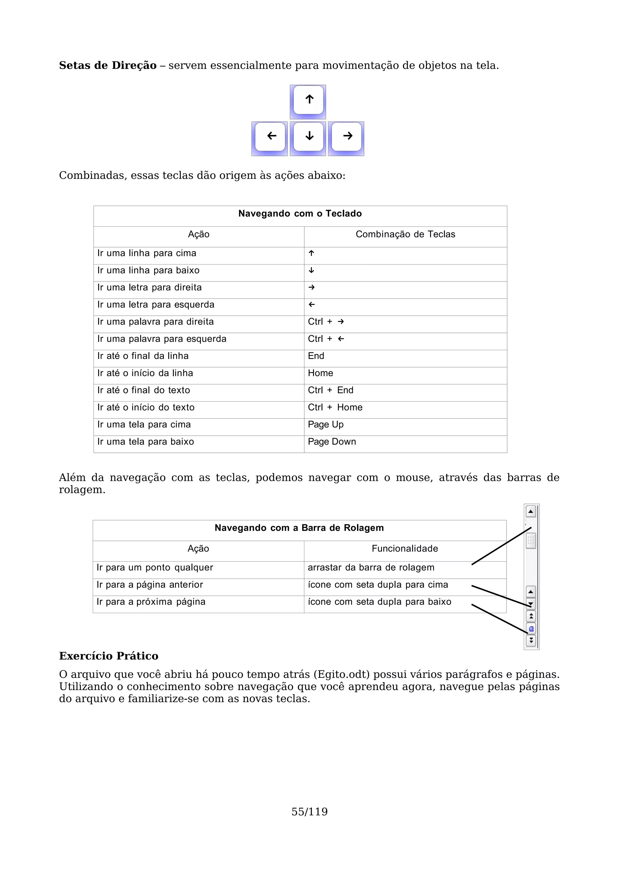 Setas de Direção – servem essencialmente para movimentação de objetos na tela.


                                                     ↑

                                              ←      ↓       →

Combinadas, essas teclas dão origem às ações abaixo:


                                         Navegando com o Teclado

                             Ação                                  Combinação de Teclas

       Ir uma linha para cima                         ↑
       Ir uma linha para baixo                        ↓
       Ir uma letra para direita                      →
       Ir uma letra para esquerda                     ←
       Ir uma palavra para direita                    Ctrl + →
       Ir uma palavra para esquerda                   Ctrl + ←
       Ir até o final da linha                        End
       Ir até o início da linha                       Home
       Ir até o final do texto                        Ctrl + End
       Ir até o início do texto                       Ctrl + Home
       Ir uma tela para cima                          Page Up
       Ir uma tela para baixo                         Page Down


Além da navegação com as teclas, podemos navegar com o mouse, através das barras de
rolagem.


                                     Navegando com a Barra de Rolagem

                             Ação                                     Funcionalidade

      Ir para um ponto qualquer                       arrastar da barra de rolagem
      Ir para a página anterior                       ícone com seta dupla para cima
      Ir para a próxima página                        ícone com seta dupla para baixo




Exercício Prático
O arquivo que você abriu há pouco tempo atrás (Egito.odt) possui vários parágrafos e páginas.
Utilizando o conhecimento sobre navegação que você aprendeu agora, navegue pelas páginas
do arquivo e familiarize-se com as novas teclas.




                                                   55/119
 