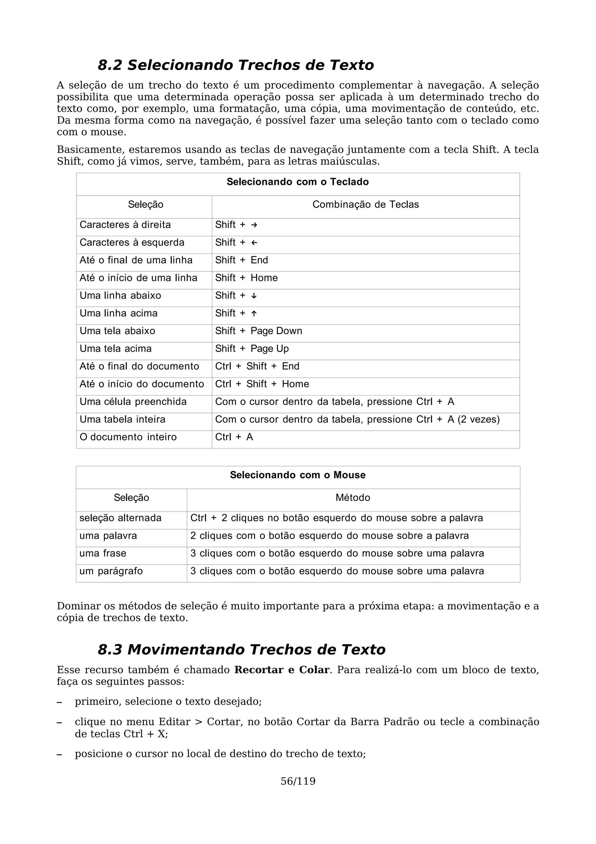 8.2 Selecionando Trechos de Texto
A seleção de um trecho do texto é um procedimento complementar à navegação. A seleção
possibilita que uma determinada operação possa ser aplicada à um determinado trecho do
texto como, por exemplo, uma formatação, uma cópia, uma movimentação de conteúdo, etc.
Da mesma forma como na navegação, é possível fazer uma seleção tanto com o teclado como
com o mouse.
Basicamente, estaremos usando as teclas de navegação juntamente com a tecla Shift. A tecla
Shift, como já vimos, serve, também, para as letras maiúsculas.

                                   Selecionando com o Teclado

                Seleção                               Combinação de Teclas

    Caracteres à direita        Shift + →
    Caracteres à esquerda       Shift + ←
    Até o final de uma linha    Shift + End
    Até o início de uma linha   Shift + Home
    Uma linha abaixo            Shift + ↓
    Uma linha acima             Shift + ↑
    Uma tela abaixo             Shift + Page Down
    Uma tela acima              Shift + Page Up
    Até o final do documento    Ctrl + Shift + End
    Até o início do documento   Ctrl + Shift + Home
    Uma célula preenchida       Com o cursor dentro da tabela, pressione Ctrl + A
    Uma tabela inteira          Com o cursor dentro da tabela, pressione Ctrl + A (2 vezes)
    O documento inteiro         Ctrl + A


                                   Selecionando com o Mouse

           Seleção                                        Método

    seleção alternada       Ctrl + 2 cliques no botão esquerdo do mouse sobre a palavra
    uma palavra             2 cliques com o botão esquerdo do mouse sobre a palavra
    uma frase               3 cliques com o botão esquerdo do mouse sobre uma palavra
    um parágrafo            3 cliques com o botão esquerdo do mouse sobre uma palavra


Dominar os métodos de seleção é muito importante para a próxima etapa: a movimentação e a
cópia de trechos de texto.


        8.3 Movimentando Trechos de Texto
Esse recurso também é chamado Recortar e Colar. Para realizá-lo com um bloco de texto,
faça os seguintes passos:
–   primeiro, selecione o texto desejado;

–   clique no menu Editar > Cortar, no botão Cortar da Barra Padrão ou tecle a combinação
    de teclas Ctrl + X;
–   posicione o cursor no local de destino do trecho de texto;

                                               56/119
 