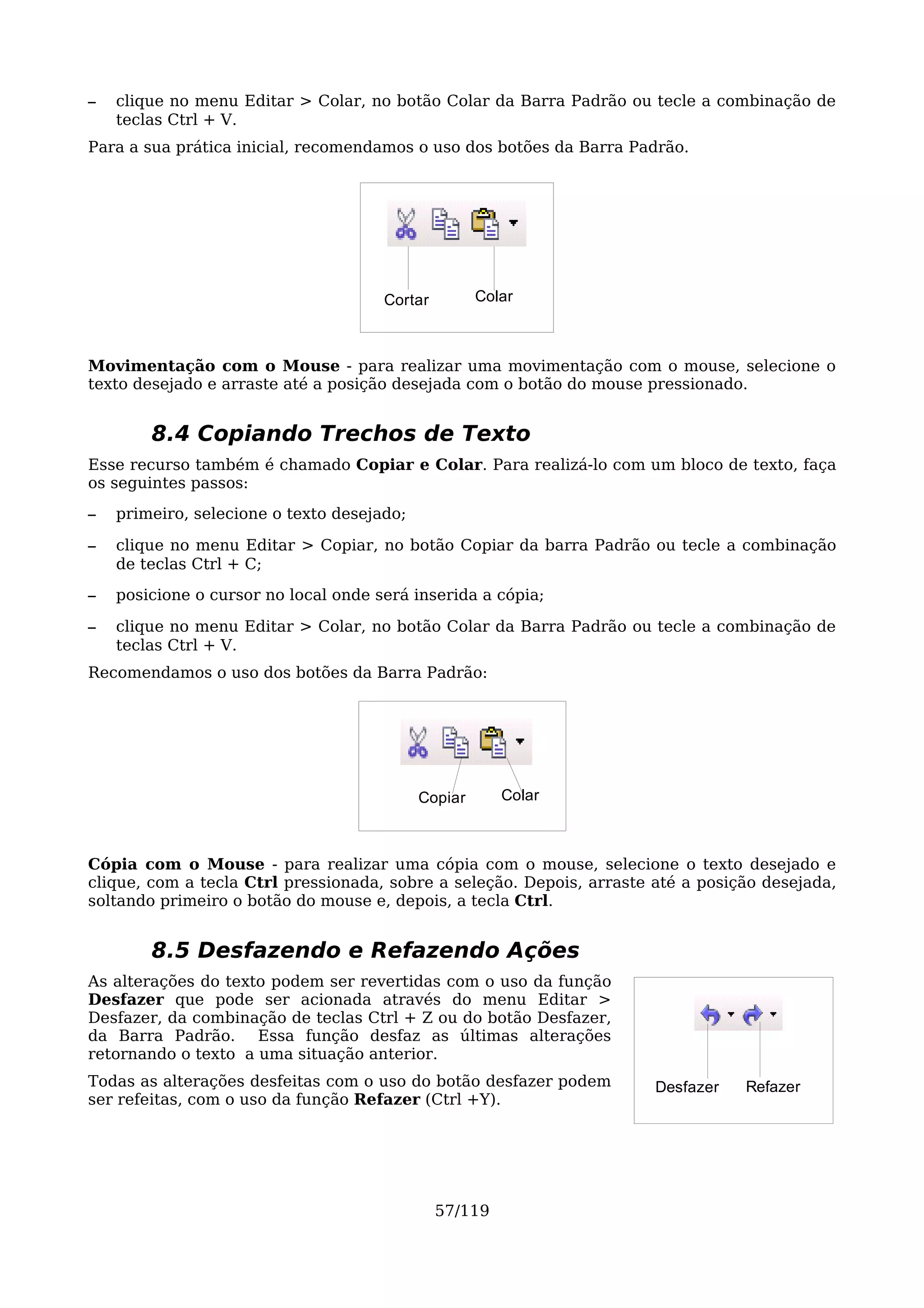 –   clique no menu Editar > Colar, no botão Colar da Barra Padrão ou tecle a combinação de
    teclas Ctrl + V.
Para a sua prática inicial, recomendamos o uso dos botões da Barra Padrão.




                                      Cortar         Colar



Movimentação com o Mouse - para realizar uma movimentação com o mouse, selecione o
texto desejado e arraste até a posição desejada com o botão do mouse pressionado.


        8.4 Copiando Trechos de Texto
Esse recurso também é chamado Copiar e Colar. Para realizá-lo com um bloco de texto, faça
os seguintes passos:
–   primeiro, selecione o texto desejado;

–   clique no menu Editar > Copiar, no botão Copiar da barra Padrão ou tecle a combinação
    de teclas Ctrl + C;
–   posicione o cursor no local onde será inserida a cópia;

–   clique no menu Editar > Colar, no botão Colar da Barra Padrão ou tecle a combinação de
    teclas Ctrl + V.
Recomendamos o uso dos botões da Barra Padrão:




                                            Copiar      Colar



Cópia com o Mouse - para realizar uma cópia com o mouse, selecione o texto desejado e
clique, com a tecla Ctrl pressionada, sobre a seleção. Depois, arraste até a posição desejada,
soltando primeiro o botão do mouse e, depois, a tecla Ctrl.


        8.5 Desfazendo e Refazendo Ações
As alterações do texto podem ser revertidas com o uso da função
Desfazer que pode ser acionada através do menu Editar >
Desfazer, da combinação de teclas Ctrl + Z ou do botão Desfazer,
da Barra Padrão. Essa função desfaz as últimas alterações
retornando o texto a uma situação anterior.
Todas as alterações desfeitas com o uso do botão desfazer podem        Desfazer   Refazer
ser refeitas, com o uso da função Refazer (Ctrl +Y).




                                               57/119
 