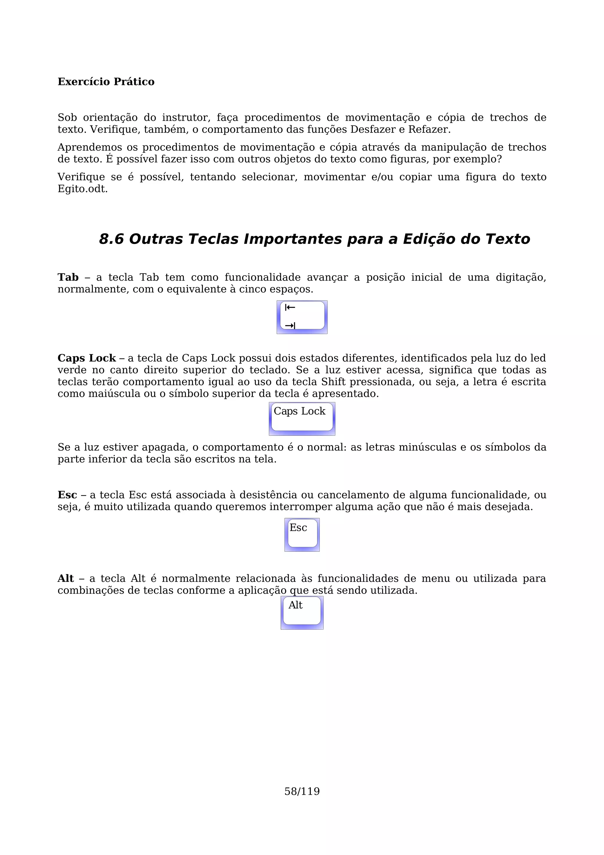 Exercício Prático


Sob orientação do instrutor, faça procedimentos de movimentação e cópia de trechos de
texto. Verifique, também, o comportamento das funções Desfazer e Refazer.
Aprendemos os procedimentos de movimentação e cópia através da manipulação de trechos
de texto. É possível fazer isso com outros objetos do texto como figuras, por exemplo?
Verifique se é possível, tentando selecionar, movimentar e/ou copiar uma figura do texto
Egito.odt.




       8.6 Outras Teclas Importantes para a Edição do Texto

Tab – a tecla Tab tem como funcionalidade avançar a posição inicial de uma digitação,
normalmente, com o equivalente à cinco espaços.
                                           ⇤
                                           Alt
                                           ⇥

Caps Lock – a tecla de Caps Lock possui dois estados diferentes, identificados pela luz do led
verde no canto direito superior do teclado. Se a luz estiver acessa, significa que todas as
teclas terão comportamento igual ao uso da tecla Shift pressionada, ou seja, a letra é escrita
como maiúscula ou o símbolo superior da tecla é apresentado.
                                         Caps
                                         Alt Lock


Se a luz estiver apagada, o comportamento é o normal: as letras minúsculas e os símbolos da
parte inferior da tecla são escritos na tela.


Esc – a tecla Esc está associada à desistência ou cancelamento de alguma funcionalidade, ou
seja, é muito utilizada quando queremos interromper alguma ação que não é mais desejada.

                                            Esc




Alt – a tecla Alt é normalmente relacionada às funcionalidades de menu ou utilizada para
combinações de teclas conforme a aplicação que está sendo utilizada.
                                          Alt
                                           Alt




                                           58/119
 
