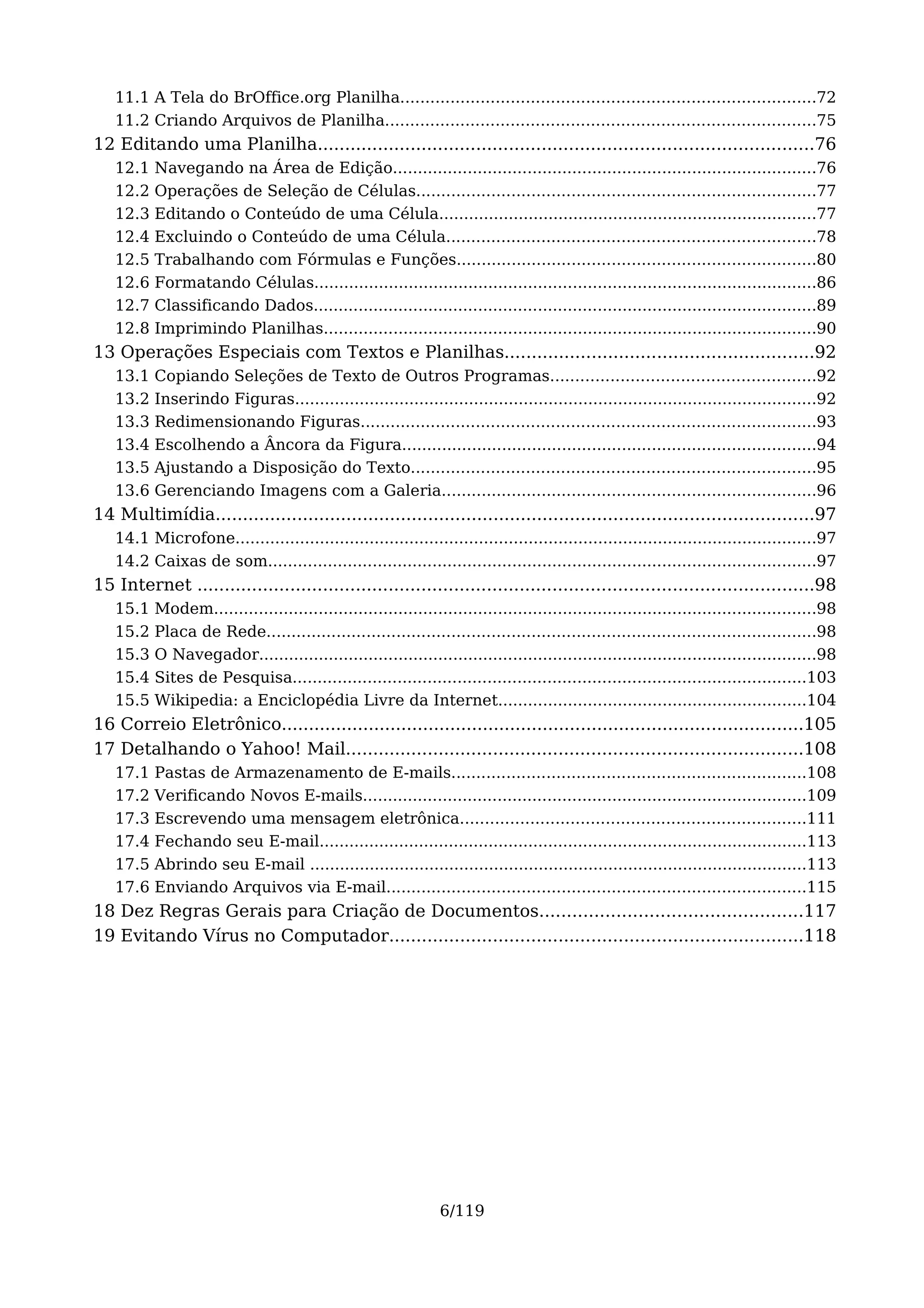 11.1 A Tela do BrOffice.org Planilha...................................................................................72
   11.2 Criando Arquivos de Planilha......................................................................................75
12 Editando uma Planilha...........................................................................................76
   12.1   Navegando na Área de Edição.....................................................................................76
   12.2   Operações de Seleção de Células................................................................................77
   12.3   Editando o Conteúdo de uma Célula............................................................................77
   12.4   Excluindo o Conteúdo de uma Célula..........................................................................78
   12.5   Trabalhando com Fórmulas e Funções........................................................................80
   12.6   Formatando Células.....................................................................................................86
   12.7   Classificando Dados.....................................................................................................89
   12.8   Imprimindo Planilhas...................................................................................................90
13 Operações Especiais com Textos e Planilhas.........................................................92
   13.1   Copiando Seleções de Texto de Outros Programas.....................................................92
   13.2   Inserindo Figuras.........................................................................................................92
   13.3   Redimensionando Figuras...........................................................................................93
   13.4   Escolhendo a Âncora da Figura...................................................................................94
   13.5   Ajustando a Disposição do Texto.................................................................................95
   13.6   Gerenciando Imagens com a Galeria...........................................................................96
14 Multimídia..............................................................................................................97
   14.1 Microfone.....................................................................................................................97
   14.2 Caixas de som..............................................................................................................97
15 Internet .................................................................................................................98
   15.1   Modem.........................................................................................................................98
   15.2   Placa de Rede..............................................................................................................98
   15.3   O Navegador................................................................................................................98
   15.4   Sites de Pesquisa.......................................................................................................103
   15.5   Wikipedia: a Enciclopédia Livre da Internet..............................................................104
16 Correio Eletrônico................................................................................................105
17 Detalhando o Yahoo! Mail....................................................................................108
   17.1   Pastas de Armazenamento de E-mails.......................................................................108
   17.2   Verificando Novos E-mails.........................................................................................109
   17.3   Escrevendo uma mensagem eletrônica.....................................................................111
   17.4   Fechando seu E-mail..................................................................................................113
   17.5   Abrindo seu E-mail ....................................................................................................113
   17.6   Enviando Arquivos via E-mail....................................................................................115
18 Dez Regras Gerais para Criação de Documentos................................................117
19 Evitando Vírus no Computador............................................................................118




                                                               6/119
 
