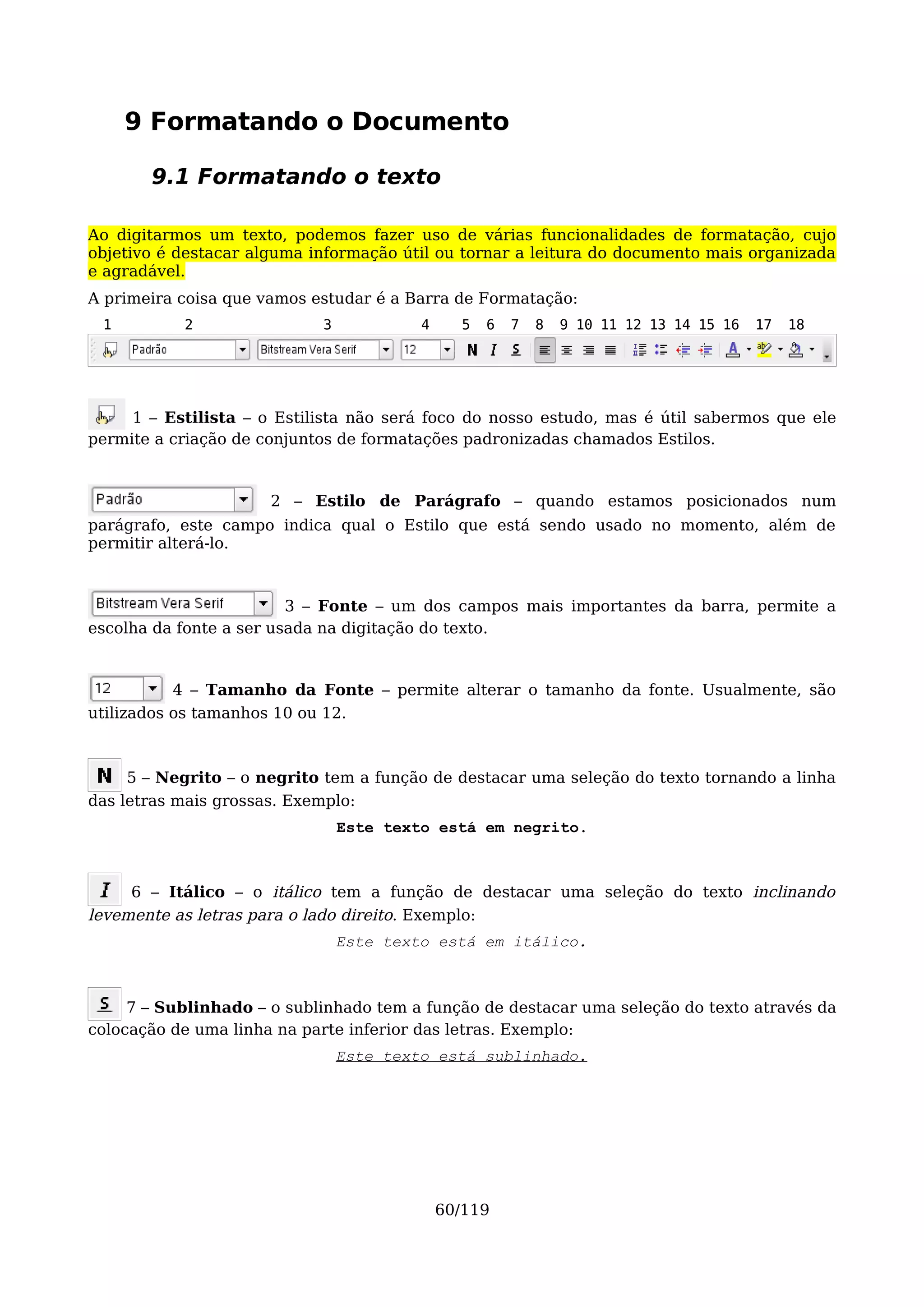 9 Formatando o Documento

       9.1 Formatando o texto

Ao digitarmos um texto, podemos fazer uso de várias funcionalidades de formatação, cujo
objetivo é destacar alguma informação útil ou tornar a leitura do documento mais organizada
e agradável.
A primeira coisa que vamos estudar é a Barra de Formatação:
 1         2                3            4     5   6   7   8   9 10 11 12 13 14 15 16   17   18




     1 – Estilista – o Estilista não será foco do nosso estudo, mas é útil sabermos que ele
permite a criação de conjuntos de formatações padronizadas chamados Estilos.


                      2 – Estilo de Parágrafo – quando estamos posicionados num
parágrafo, este campo indica qual o Estilo que está sendo usado no momento, além de
permitir alterá-lo.



                         3 – Fonte – um dos campos mais importantes da barra, permite a
escolha da fonte a ser usada na digitação do texto.


           4 – Tamanho da Fonte – permite alterar o tamanho da fonte. Usualmente, são
utilizados os tamanhos 10 ou 12.



     5 – Negrito – o negrito tem a função de destacar uma seleção do texto tornando a linha
das letras mais grossas. Exemplo:
                                Este texto está em negrito.



     6 – Itálico – o itálico tem a função de destacar uma seleção do texto inclinando
levemente as letras para o lado direito. Exemplo:
                                Este texto está em itálico.



     7 – Sublinhado – o sublinhado tem a função de destacar uma seleção do texto através da
colocação de uma linha na parte inferior das letras. Exemplo:
                                Este texto está sublinhado.




                                             60/119
 