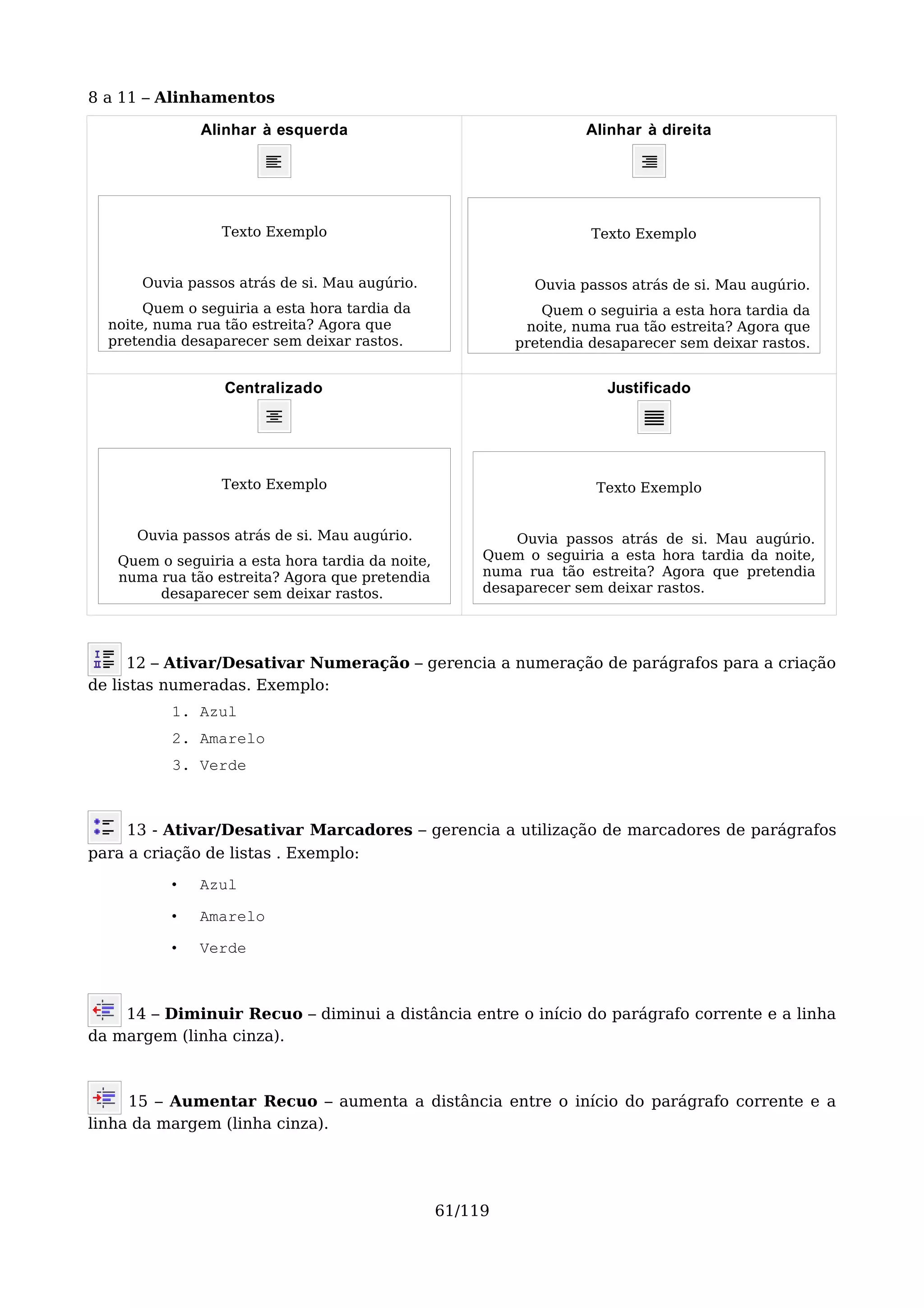 8 a 11 – Alinhamentos

              Alinhar à esquerda                                    Alinhar à direita




                 Texto Exemplo                                       Texto Exemplo


      Ouvia passos atrás de si. Mau augúrio.                 Ouvia passos atrás de si. Mau augúrio.
       Quem o seguiria a esta hora tardia da                  Quem o seguiria a esta hora tardia da
  noite, numa rua tão estreita? Agora que                   noite, numa rua tão estreita? Agora que
  pretendia desaparecer sem deixar rastos.                 pretendia desaparecer sem deixar rastos.


                  Centralizado                                         Justificado




                 Texto Exemplo                                        Texto Exemplo


      Ouvia passos atrás de si. Mau augúrio.               Ouvia passos atrás de si. Mau augúrio.
   Quem o seguiria a esta hora tardia da noite,        Quem o seguiria a esta hora tardia da noite,
   numa rua tão estreita? Agora que pretendia          numa rua tão estreita? Agora que pretendia
        desaparecer sem deixar rastos.                 desaparecer sem deixar rastos.




      12 – Ativar/Desativar Numeração – gerencia a numeração de parágrafos para a criação
de listas numeradas. Exemplo:
          1. Azul
          2. Amarelo
          3. Verde



     13 - Ativar/Desativar Marcadores – gerencia a utilização de marcadores de parágrafos
para a criação de listas . Exemplo:
          •   Azul

          •   Amarelo

          •   Verde



    14 – Diminuir Recuo – diminui a distância entre o início do parágrafo corrente e a linha
da margem (linha cinza).



     15 – Aumentar Recuo – aumenta a distância entre o início do parágrafo corrente e a
linha da margem (linha cinza).




                                                  61/119
 