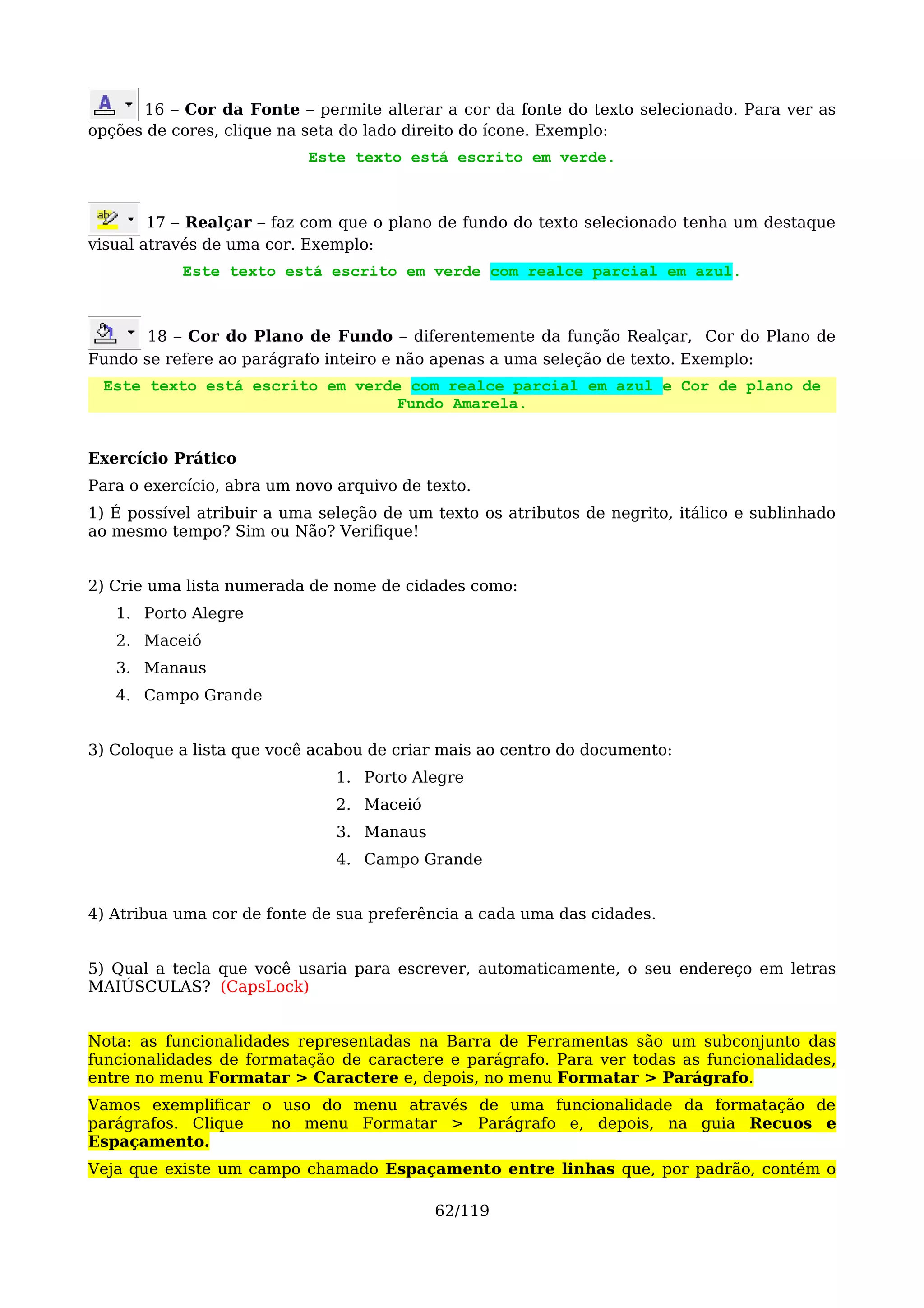 16 – Cor da Fonte – permite alterar a cor da fonte do texto selecionado. Para ver as
opções de cores, clique na seta do lado direito do ícone. Exemplo:
                           Este texto está escrito em verde.



        17 – Realçar – faz com que o plano de fundo do texto selecionado tenha um destaque
visual através de uma cor. Exemplo:
           Este texto está escrito em verde com realce parcial em azul.



       18 – Cor do Plano de Fundo – diferentemente da função Realçar, Cor do Plano de
Fundo se refere ao parágrafo inteiro e não apenas a uma seleção de texto. Exemplo:
 Este texto está escrito em verde com realce parcial em azul e Cor de plano de
                                 Fundo Amarela.


Exercício Prático
Para o exercício, abra um novo arquivo de texto.
1) É possível atribuir a uma seleção de um texto os atributos de negrito, itálico e sublinhado
ao mesmo tempo? Sim ou Não? Verifique!


2) Crie uma lista numerada de nome de cidades como:
   1. Porto Alegre
   2. Maceió
   3. Manaus
   4. Campo Grande


3) Coloque a lista que você acabou de criar mais ao centro do documento:
                               1. Porto Alegre
                               2. Maceió
                               3. Manaus
                               4. Campo Grande


4) Atribua uma cor de fonte de sua preferência a cada uma das cidades.


5) Qual a tecla que você usaria para escrever, automaticamente, o seu endereço em letras
MAIÚSCULAS? (CapsLock)


Nota: as funcionalidades representadas na Barra de Ferramentas são um subconjunto das
funcionalidades de formatação de caractere e parágrafo. Para ver todas as funcionalidades,
entre no menu Formatar > Caractere e, depois, no menu Formatar > Parágrafo.
Vamos exemplificar o uso do menu através de uma funcionalidade da formatação de
parágrafos. Clique  no menu Formatar > Parágrafo e, depois, na guia Recuos e
Espaçamento.
Veja que existe um campo chamado Espaçamento entre linhas que, por padrão, contém o

                                           62/119
 