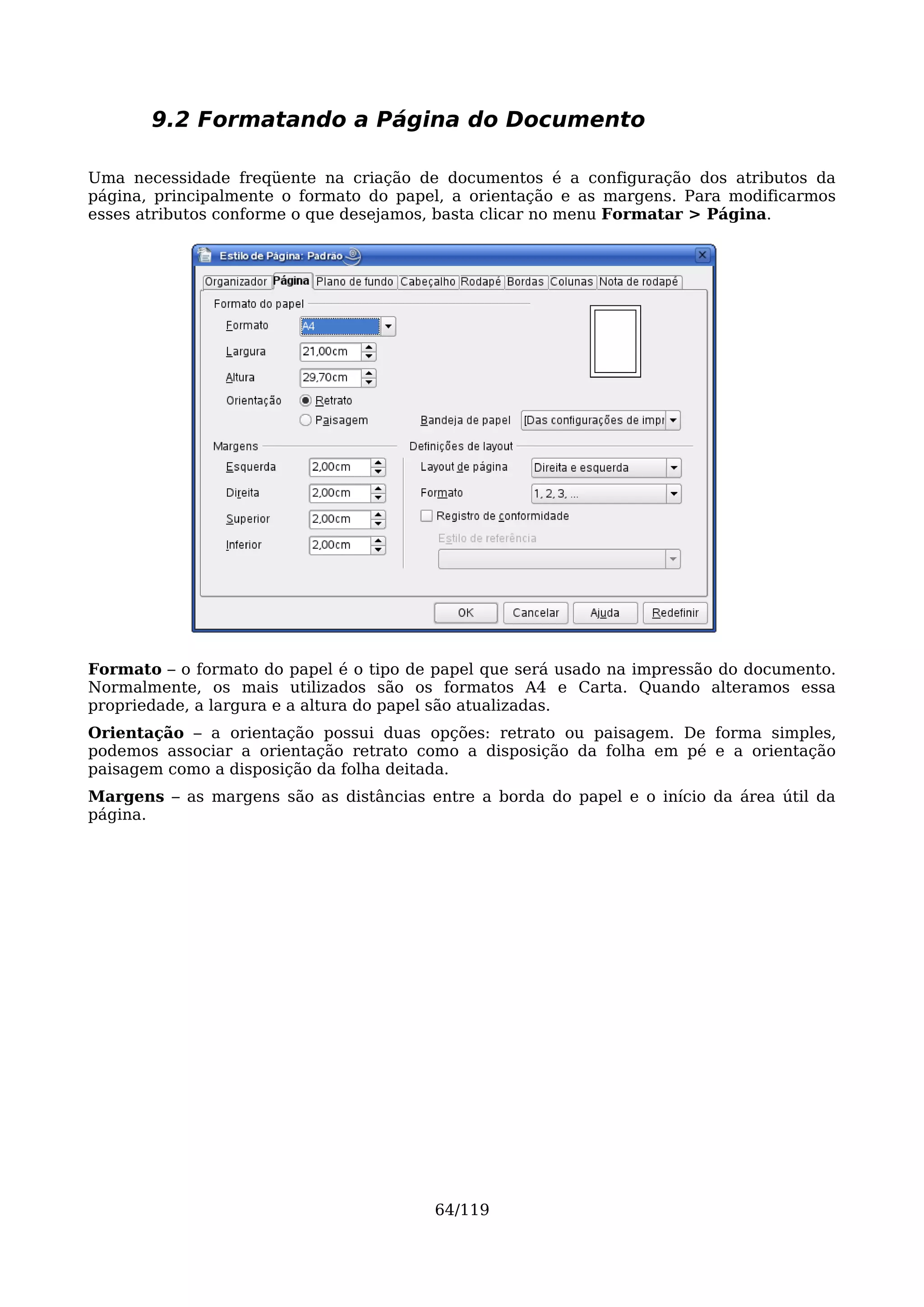9.2 Formatando a Página do Documento

Uma necessidade freqüente na criação de documentos é a configuração dos atributos da
página, principalmente o formato do papel, a orientação e as margens. Para modificarmos
esses atributos conforme o que desejamos, basta clicar no menu Formatar > Página.




Formato – o formato do papel é o tipo de papel que será usado na impressão do documento.
Normalmente, os mais utilizados são os formatos A4 e Carta. Quando alteramos essa
propriedade, a largura e a altura do papel são atualizadas.
Orientação – a orientação possui duas opções: retrato ou paisagem. De forma simples,
podemos associar a orientação retrato como a disposição da folha em pé e a orientação
paisagem como a disposição da folha deitada.
Margens – as margens são as distâncias entre a borda do papel e o início da área útil da
página.




                                        64/119
 